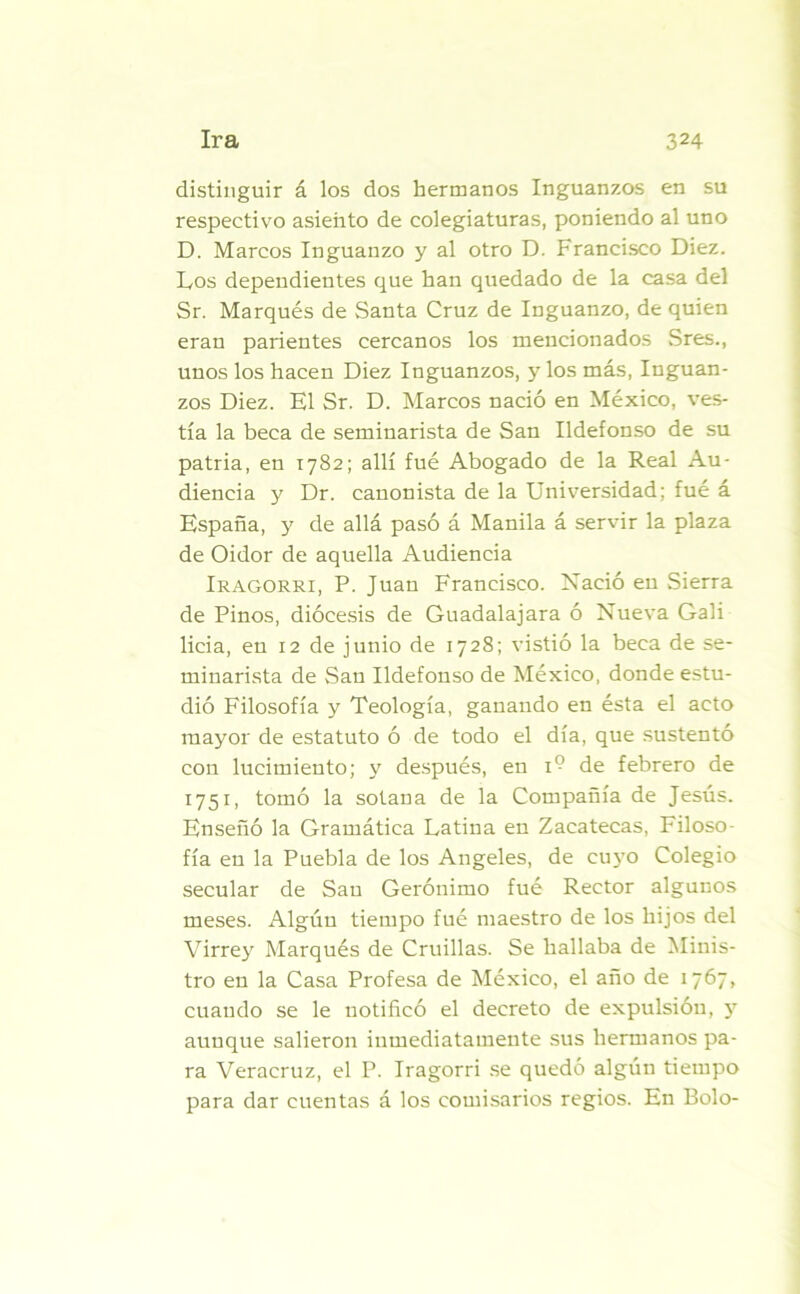 distinguir á los dos hermanos Inguanzos en su respectivo asiento de colegiaturas, poniendo al uno D. Marcos Inguanzo y al otro D. Francisco Diez. Los dependientes que han quedado de la casa del Sr. Marqués de Santa Cruz de Inguanzo, de quien eran parientes cercanos los mencionados Sres., unos los hacen Diez Inguanzos, y los más, Inguan- zos Diez. El Sr. D. Marcos nació en México, ves- tía la beca de seminarista de San Ildefonso de su patria, en 1782; allí fué Abogado de la Real Au- diencia y Dr. canonista de la Universidad; fué á España, y de allá pasó á Manila á servir la plaza de Oidor de aquella Audiencia Iragorri, P. Juau Francisco. Nació en Sierra de Pinos, diócesis de Guadalajara ó Nueva Gali licia, eu 12 de junio de 1728; vistió la beca de se- minarista de vSan Ildefonso de México, donde estu- dió Filosofía y Teología, ganando en ésta el acto mayor de estatuto ó de todo el día, que sustentó con lucimiento; y después, en 1° de febrero de 1751, tomó la sotana de la Compañía de Jesús. Enseñó la Gramática Latina en Zacatecas, Filoso fía eu la Puebla de los Angeles, de cuyo Colegio secular de Sau Gerónimo fué Rector algunos meses. Algúu tiempo fué maestro de los hijos del Virrey Marqués de Cruillas. Se hallaba de Minis- tro eu la Casa Profesa de México, el año de 1767, cuando se le notificó el decreto de expulsión, y aunque salieron inmediatamente sus hermanos pa- ra Veracruz, el P. Iragorri se quedó algún tiempo para dar cuentas á los comisarios regios. En Bolo-