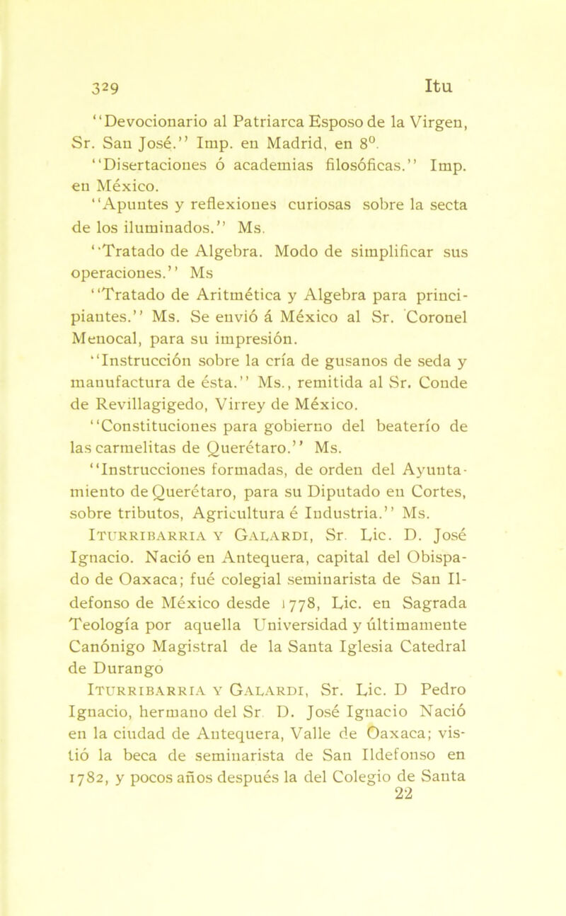 “Devocionario al Patriarca Esposo de la Virgen, Sr. San José.’’ Imp. en Madrid, en 8o. “Disertaciones ó academias filosóficas.” Imp. en México. “Apuntes y reflexiones curiosas sobre la secta de los iluminados.” Ms. ‘ ‘Tratado de Algebra. Modo de simplificar sus operaciones.” Ms “Tratado de Aritmética y Algebra para princi- piantes.” Ms. Se envió á México al Sr. Coronel Menocal, para su impresión. “Instrucción sobre la cría de gusanos de seda y manufactura de ésta.” Ms., remitida al Sr. Conde de Revillagigedo, Virrey de México. “Constituciones para gobierno del beaterío de las carmelitas de Querétaro.” Ms. “Instrucciones formadas, de orden del Ayunta- miento de Querétaro, para su Diputado en Cortes, sobre tributos, Agricultura é Industria.” Ms. Iturribarria y Galardi, Sr Lie. D. José Ignacio. Nació en Antequera, capital del Obispa- do de Oaxaca; fué colegial seminarista de San Il- defonso de México desde 1778, Lie. en Sagrada Teología por aquella Universidad y últimamente Canónigo Magistral de la Santa Iglesia Catedral de Durango Iturribarria y Galardi, Sr. Lie. D Pedro Ignacio, hermano del Sr D. José Ignacio Nació en la ciudad de Autequera, Valle de Oaxaca; vis- tió la beca de seminarista de San Ildefonso en 1782, y pocos años después la del Colegio de Sauta 22