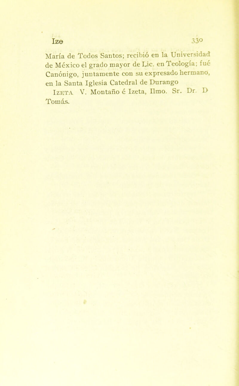 María de Todos Santos; recibió en la Universidad de México el grado mayor de Lie. en Teología; fué Canónigo, juntamente con su expresado hermano, en la Santa Iglesia Catedral de Durango IzETA V. Montado é Izeta, limo. Sr. Dr. D Tomás..