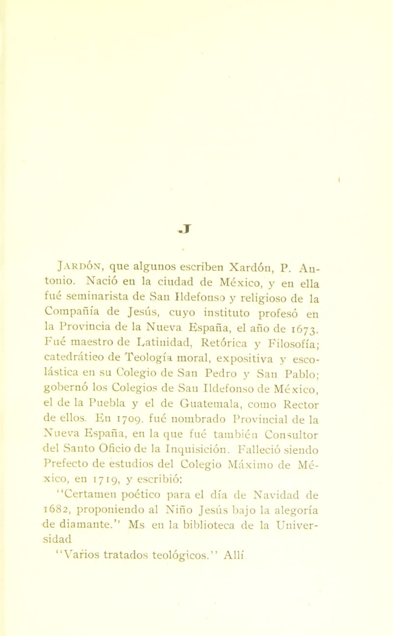 Jardón, que algunos escriben Xardóu, P. An- tonio. Nació en la ciudad de México, y en ella fue seminarista de San Ildefonso y religioso de la Compañía de Jesús, cuyo instituto profesó en la Provincia de la Nueva España, el año de 1673. Fue maestro de Latinidad, Retórica y Filosofía; catedrático de Teología moral, expositiva y esco- lástica en su Colegio de San Pedro y Sau Pablo; gobernó los Colegios de Sau Ildefonso de México, el de la Puebla y el de Guatemala, como Rector de ellos. En 1709, fué nombrado Provincial de la Nueva España, en la que fué también Consultor del Santo Oficio de la Inquisición. Falleció siendo Prefecto de estudios del Colegio Máximo de Mé- xico, en 1719, y escribió: “Certamen poético para el día de Navidad de 1682, proponiendo al Niño Jesús bajo la alegoría de diamante.” Ms en la biblioteca de la Univer- sidad “Varios tratados teológicos.’’ Allí