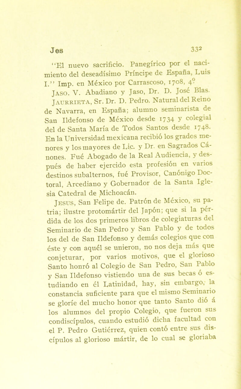 “El nuevo sacrificio. Panegírico por el naci- miento del deseadísimo Principe de España, Luis I.” Imp. en México por Carrascoso, 1708, 4? Jaso. V. Abadiano y Jaso, Dr. D. José Blas. Jaurrieta, Sr. Dr. D. Pedro. Natural del Reino de Navarra, en España; alumno seminarista de San Ildefonso de México desde 1734 y colegial del de Santa María de Todos Santos desde 1748. En la Universidad mexicana recibió los grados me- nores y los mayores de Lie. y Dr. en Sagrados Cá- nones. Fué Abogado de la Real Audiencia, y des- pués de haber ejercido esta profesión en varios destinos subalternos, fué Provisor, Canónigo Doc- toral, Arcediano y Gobernador de la Santa Igle- sia Catedral de Michoacán. JESUS, San Felipe de. Patrón de México, su pa- tria; ilustre protomártir del Japón; que si la pér- dida de los dos primeros libros de colegiaturas del Seminario de San Pedro y San Pablo y de todos los del de San Ildefonso y demás colegios que con éste y con aquél se unieron, no nos deja más que conjeturar, por varios motivos, que el glorioso Santo honró al Colegio de San Pedro, San Pablo y San Ildefonso vistiendo una de sus becas ó es- tudiando en él Latinidad, hay, sin embargo, la constancia suficiente para que el mismo Seminario se gloríe del mucho honor que tanto Santo dio á los alumnos del propio Colegio, que fueron sus condiscípulos, cuando estudio dicha facultad con el P. Pedro Gutiérrez, quien contó entre sus dis- cípulos al glorioso mártir, de lo cual se gloriaba