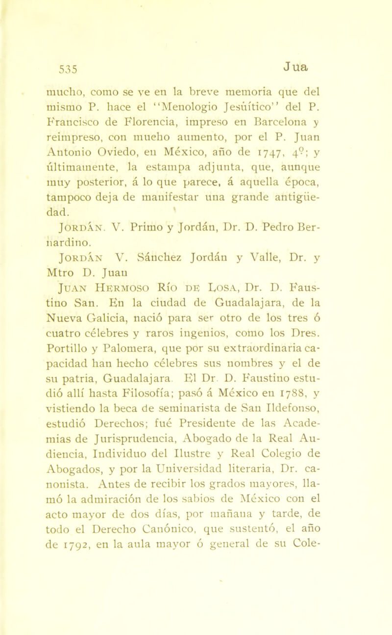 535 Jüa mucho, como se ve en la breve memoria que del mismo P. hace el “Menologio Jesuítico” del P. P'raneisco de Florencia, impreso en Barcelona y reimpreso, con mueho aumento, por el P. Juan Antonio Oviedo, en México, año de 1747, 4°; y últimamente, la estampa adjunta, que, aunque muy posterior, á lo que parece, á aquella época, tampoco deja de manifestar una grande antigüe- dad. Jordán. V. Primo y Jordán, Dr. D. Pedro Ber- nardino. Jordán V. Sánchez Jordán y Valle, Dr. y Mtro D. Juan Juan Hermoso Río de Losa, Dr. D. P'aus- tino San. En la ciudad de Guadalajara, de la Nueva Galicia, nació para ser otro de los tres ó cuatro célebres y raros ingenios, como los Dres. Portillo y Palomera, que por su extraordinaria ca- pacidad han hecho célebres sus nombres y el de su patria, Guadalajara El Dr D. Faustino estu- dió allí hasta Filosofía; pasó á México eu 1788, y vistiendo la beca de seminarista de San Ildefonso, estudió Derechos; fué Presidente de las Acade- mias de Jurisprudencia, Abogado de la Real Au- diencia, Individuo del Ilustre y Real Colegio de Abogados, y por la Universidad literaria, Dr. ca- nonista. Antes de recibir los grados mayores, lla- mó la admiración de los sabios de México con el acto mayor de dos días, por tnañaua y tarde, de todo el Derecho Canónico, que sustentó, el año de 1792, en la aula mayor ó general de su Colé-