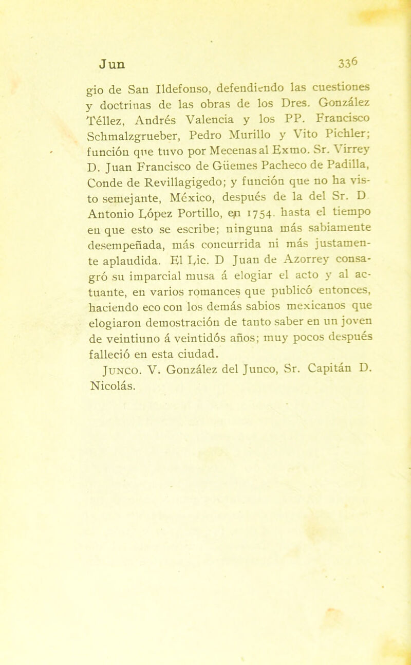 gio de San Ildefonso, defendiendo las cuestiones y doctrinas de las obras de los Dres. González Téllez, Andrés Valencia y los PP. Francisco Sclimalzgrueber, Pedro Murillo y Vito Pichler; función que tuvo por Mecenas al Exrao. Sr. Virrey D. Juan Francisco de Güernes Pacheco de Padilla, Conde de Revillagigedo; y función que no ha vis- to semejante, México, después de la del Sr. D Antonio López Portillo, ep 1754. hasta el tiempo en que esto se escribe; ninguna más sabiamente desempeñada, más concurrida ni más justamen- te aplaudida. El Lie. D Juan de Azorrey consa- gró su imparcial musa á elogiar el acto y al ac- tuante, en varios romances que publicó entonces, haciendo eco con los demás sabios mexicanos que elogiaron demostración de tanto saber en un joven de veintiuno á veintidós años; muy pocos después falleció en esta ciudad. Junco. V. González del Junco, Sr. Capitán D. Nicolás.