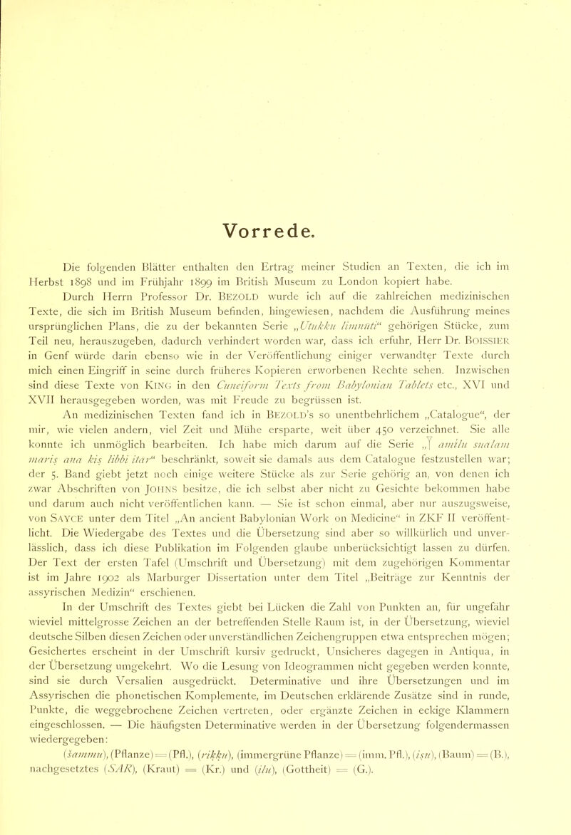 Vorrede. Die folgenden Blätter enthalten den Ertrag meiner Studien an Texten, die ich im Merbst 1898 und im Frühjahr 1899 im British Museum zu London kopiert habe. Durch Herrn Professor Dr, BezOLD wurde ich auf die zahlreichen medizinischen Texte, die sich im British Museum befinden, hingewiesen, nachdem die Ausführung meines ursprünglichen Plans, die zu der bekannten Serie „Utukku limnüti'' gehörigen Stücke, zum Teil neu, herauszugeben, dadurch verhindert worden war, dass ich erfuhr, Herr Dr. Boissier in Genf würde darin ebenso wie in der Veröftentlichung einiger verwandter Texte durch mich einen Eingrift' in seine durch früheres Kopieren erworbenen Rechte sehen. Inzwischen sind diese Texte von KlNC; in den Cnneiform Tcxts front Babyloiiian Tablets etc., XVI und XVII herausgegeben worden, was mit P'reude zu begrüssen ist. An medizinischen Texten fand ich in Bezold’s so unentbehrlichem „Catalogue“, der mir, wie vielen andern, viel Zeit und Mühe ersparte, weit über 450 verzeichnet. Sie alle konnte ich unmöglich bearbeiten. Ich habe mich darum auf die Serie „J am'ilii snalam maris ana kis libbi itar“ beschränkt, soweit sie damals aus dem Catalogue festzustellen w-ar; der 5. Band giebt jetzt noch einige weitere Stücke als zur Serie gehörig an, von denen ich zwar Abschriften von JOHN.S besitze, die ich selbst aber nicht zu Gesichte bekommen habe und darum auch nicht veröffentlichen kann. — Sie ist schon einmal, aber nur auszugsweise, von S/-\YCE unter dem Titel „An ancient Babylonian Work on Medicine“ in ZKF II veröffent- licht. Die Wiedergabe des Textes und die Übersetzung sind aber so Avillkürlich und unver- lässlich, dass ich diese Publikation im Folgenden glaube unberücksichtigt lassen zu dürfen. Der Text der ersten Tafel (Umschrift und Übersetzung) mit dem zugehöi'igen Kommentar ist im Jahre 1902 als Marburger Dissei'tation unter dem Titel „Beiträge zur Kenntnis der assyrischen Medizin“ erschienen. In der Umschrift des Textes giebt bei Lücken die Zahl von Punkten an, für ungefähr wieviel mittelgrosse Zeichen an der betreffenden Stelle Raum ist, in der Übersetzung, rvieviel deutsche Silben diesen Zeichen oder unverständlichen Zeichengruppen eEva entsprechen mögen; Gesichertes erscheint in der Umschrift kursiv gedruckt, Unsicheres dagegen in Antiqua, in der Übersetzung umgekehrt. Wo die Lesung von Ideogrammen nicht gegeben werden konnte, sind sie durch Versalien ausgedrückt. Determinative und ihre Übersetzungen und im Assyrischen die phonetischen Komplemente, im Deutschen erklärende Zusätze sind in runde, Punkte, die weggebrochene Zeichen vertreten, oder ergänzte Zeichen in eckige Klammern eingeschlossen. — Die häufigsten Determinative werden in der Übersetzung folgendermassen wiedergegeben; (sanitnti), (Pflanze) (Pfl.), [rikhi], (immergrüne Pflanze) = (imm. Pfl.), (/.w), (Baum) = (B.), nachgesetztes [SAR), (Kraut) = (Kr.) und [jlii), (Gottheit) = (G.).
