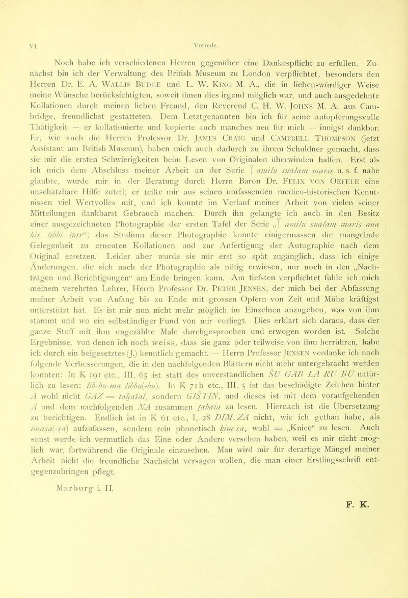 VI Noch habe ich verschiedenen Herren gegenüber eine Dankespflicht zu erfüllen. Zu- nächst bin ich der Verwaltung des British Museum zu London verpflichtet, besonders den Herren Dr. E. A. Wallls Budge und L. W. King M. A., die in liebenswürdiger Weise meine Wünsche berücksichtigten, soweit ihnen dies irgend möglich war, und auch ausgedehnte Kollationen durch meinen lieben Freund, den Reverend C. H. W. JoilN.S M. A. aus Cam- bridge, freundlichst gestatteten. Dem Letztgenannten bin ich für seine aufopferungsvolle Thätigkeit — er kollationierte und kopierte auch manches neu für mich - innigst dankbar. Er, wie auch die Herren Professor Dr. James Craig und Campbell Thompson (jetzt Assistant am British Museum), haben mich auch dadurch zu ihrem Schuldner gemacht, dass sie mir die ersten Schwierigkeiten beim Lesen von Originalen überwinden halfen. Erst als ich mich dem- Abschluss meiner Arbeit an der Serie J ainiln snälam maris u. s. f nahe glaubte, wurde mir in der Beratung durch Herrn Baron Dr. P’ELix VON OltFELE eine unschätzbare Hilfe zuteil; er teilte mir aus seinen umfassenden medico-historischen Kennt- nissen viel Wertvolles mit, und ich konnte im Verlauf meiner Arbeit von vielen seiner Mitteilungen dankbarst Gebrauch machen. Durch ihn gelangte ich auch in den Besitz einer ausgezeichneten Photographie der ersten Tafel der Serie „] aiuilii sitalnm maris ana kis likki itar“\ das Studium dieser Photographie konnte einigermassen die mangelnde Gelegenheit zu erneuten Kollationen und zur Anfertigung der Autographie nach dem Original ersetzen. Leider aber wurde sie mir erst so sjiät zugänglich, dass ich einige Änderungen, die sich nach der Photographie als nötig erwiesen, nur noch in den „Nach- trägen und Berichtigungen“ am Ende bringen kann. Am tiefsten verpflichtet fühle ich mich meinem verehrten Lehrer, Herrn Professor Dr. Peter Jensen, der mich bei der Abfassung meiner Arbeit von Anfang bis zu Ende mit grossen Opfern von Zeit und Mühe kräftigst unterstützt hat. Es ist mir nun nicht mehr möglich im Einzelnen anzugeben, was von ihm stammt und wo ein selbständiger Fund von mir vorliegt. Dies erklärt sich daraus, dass der ganze Stoff mit ihm ungezählte Male durchgesprochen und erwogen worden ist. Solche Ergebnisse, von denen ich noch weiss, dass sie ganz oder teilweise von ihm herrühren, habe ich durch ein beigesetztes (J.) kenntlich gemacht. — Herrn Professor Jensen verdanke ich noch folgende Verbesserungen, die in den nachfolgenden Blättern nicht mehr untergebracht werden konnten; In K igr etc., III, 65 ist statt des unverständlichen SU GAB LA RU EU natür- lich zu lesen; lib-hn-ma libbn{-b?i). In K 71b etc., III, 5 ist das beschädigte Zeichen hinter A wohl nicht GAZ == tahasal, sondern GISTIN, und dieses ist mit dem voraufgehenden A und dem nachfolgenden NA zusammen täbäta zu lesen. Hiernach ist die Übersetzung zu berichtigen. Endlich ist in K 61 etc., I, 28 DIM.ZA nicht, wie ich gethan habe, als imasa{-sa) aufzufassen, sondern rein phonetisch kim-sa, wohl = „Kniee“ zu lesen. Auch sonst werde ich vermutlich das Eine oder Andere versehen haben, weil es mir nicht mög- lich war, fortwährend die Originale einzusehen. Man wird mir für derartige Mängel meiner Arbeit nicht die freundliche Nachsicht versagen wollen, die man einer Erstlingsschrift ent- gegenzubringen pflegt. Marburg i. H. F. K.