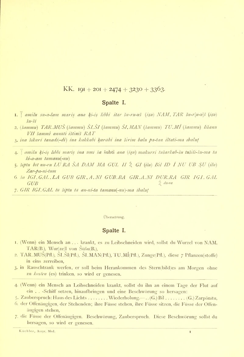 KK. 191 + 201 + 2474 + 3230 + 3363. Spalte I. su-si 2. {samimi) TAR.MUS {sammu) SI.SI {sainmii) SI.MAN [sanwm] TU.MI {samnni) lisänn VII sammi annu/i istinis RA T 3. ina sikari ta)iadi{-di) inn kakkabi karabi ina s 'iriin balu pa-ian iltati-ina ibalut 4. [ am'tlu ki-is hbbi maris ina nun sa subti ivia [isji) inaknrri tnsarkab-'sn tusiii-sn-nia tä ki-a-ani taniami[-)in) 5. hptu bit nn-ni LU RA SA DAM MA GUL 11 \ Gl {ilu) Dil ID / NU UB SU {iln) Zar-pa-ni-inni 6 IGl. GAL. LA GUB GIR.A.NI GUB.BA GIR.A.NI DUR.RA GIR IGI. GAL GUB X 7. GIR IGI. GAL tu siptn ta an-ni-ta tanianit[-nn)-nia ibalut Übersetzung. Spalte I. 1. (Wenn) ein Mensch an . . . krankt, es zn Leibschneiden wirtl, sollst dn Wurzel von NAM. TAR(B.), Wur|ze|l von Su.su(B.), 2. 1 AR.MUS(Pfl.), SLSJlPfk), SI.MAN(Pfl.), TU.MpPfl.), ZungelPfl.), diese 7 Pflanzen(.stoffe) in eins zerreiben, 3. in Rauschtrank werfen, er soll beim Ilerankoniinen des Stern(bild)es am Morgen ohne zu kosten (es) trinken, so wird er genesen. 4. (Wenn) ein Mensch an Leibschneiden krankt, sollst du ihn an einem Tage der Plut auf ein . . -Schiff setzen, hinaufbringen und eine Beschwörung so hersagen: 5. Zauberspruch; Haus des Lichts Wietlerholung.— .. (G.) Bil (G.) Zarpänitu, 6. der Offenäugigen, der Stehenden; ihre Füsse stehen, ihre ]''üsse sitzen, die P'üsse der Offen- äugigen stehen, 7. die Füsse der Oftenäugigen. Beschwörung, Zauberspruch. Diese Beschwörung sollst du hersagen, so wird er genesen. Küchler, Assyr. Med.