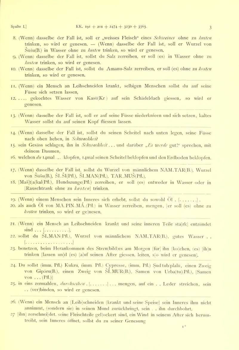 8. (Wenn) dasselbe der Fall ist, soll er „weisses Fleisch“ eines Sclnveines ohne zu kosten trinken, so wird er genesen. — (Wenn) dasselbe der Fall ist, soll er Wurzel von Süsu(B.) in Wasser ohne zu kosten trinken, so wird er genesen. 9. (Wenn) dasselbe der Fall ist, sollst du Salz zerreiben, er soll (es) in Wasser ohne zu kosten trinken, so wird er genesen. IO. (Wenn) dasselbe der Fall ist, sollst du Amanu-Salz zerreiben, er soll (es) ohne zu kosten trinken, so wird er genesen. 11. (Wenn) ein Mensch an Leibschneiden krankt, selbigen Menschen sollst du auf seine Füsse sich setzen lassen, 12. ..., gekochtes Wasser von Kasü(Kr ) auf sein Schädeldach giessen, so wird er genesen. 13. (Wenn) dasselbe der Fall ist, soll er auf seine Füsse niederknieen und sich setzen, kaltes Wasser sollst du auf seinen Kopf fliessen lassen. 14. (Wenn) dasselbe der Fall ist, sollst du seinen Scheitel nach unten legen, seine Füsse nach oben heben, in Schwachheit 15. sein Gesäss schlagen, ihn in Schwachheit. . . und darüber „Es werde gut!“ sprechen, mit deinem Daumen, 16. welchen dn I4mal... klopfen, I4inal seinen Scheitel beklopfen und den hirdboden beklopfen. 17. (Wenn) dasselbe der Fall ist, sollst du Wurzel von männlichem NAM.TAR(B.), Wurzel von Su.su(B.), Sl.Sl(Pfl.), SI.MAN(Pfl.), TAR.MUS(Pfl.), 18. [Ma.s]t|a|kal(Pfl.), Hundszunge(Pfl.) zerreiben, er soll (es) entweder in Wasser oder in (Rauschtrank ohne zu kosten\ trinken. 19. (Wenn) einem Menschen sein Inneres sich erhebt, sollst du sowohl ()1 . [ | . 20. als auch Öl von MA.PJN.MA.(Pfl.) in Wasser zerreiben, mengen, |er soll (es) ohne zu kosten trinken, so wird er gejiiesen. 21. (Wenn) ein Mensch an Leibschneiden krankt und seine inneren Teile sta[rk] entzündet sind ... [ j, 22. sollst du SLMAN(Pfl.), Wurzel von männlichem NAM.TAR(B.), gutes Wasser . . I ^ 23. benetzen, beim ITerankommen des Stern(bild)es am Morgen |für] ihn |ko|chen, (es) [ihjn trinken |la.ssen un]d (es) |a)uf seinen After giessen, leiten, s|’o wird er genesen]. 24. Du sollst (imm. Pfl.) Kukru, (imm. Pfl.) Cypresse, (imm. Pfk) Sudtubplalü, einen Zweig von Giparu(B.), einen Zweig von SLMUR(B.), Samen von Urbaltu](Pfk), |Samen von . . . (Pfl.)] 25. in eins zermahlen, dnrehseihen . | | . . . mengen, auf ein . . Leder streichen, sein . . (ver)binden, so wird er genesen. 26. (Wenn) ein Mensch an [Leibjschneiden [krankt und seine Speise] sein Inneres ihm nicht annimmt, (sondern sie) in seinen Mund zurückbringt, sein . . ihn durchbohrt. 27 [ihnl zerschneijdet, seine P'leischteile gel|ockert sind, ein Wind in seinem After sich herum- treibt, sein Inneres öftnet, sollst du zu seiner Genesung