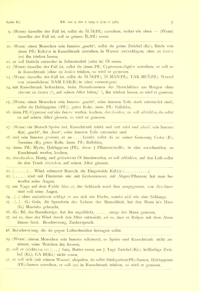 9. (Wenn) da.sselbe der Fall ist, sollst du SI.Sl(rfl.) zerreiben; weiter wie oben. — (Wenn) dasselbe der Fall ist, soll er grünes lL(Pfl.) essen. 10. (Wenn) einen Menschen sein Inneres „jaackt“, sollst du grüne Zwiebel (Kr.), Rinde von (iinm. IMF) Kuk|rju in Rauschtrank zerreiben, in Wasser (zer)schlagen, ohne zu kosten (es) ihn trinken lassen, 11. er soll Datteln entweder in Schweinefett [oder in| 01 e.ssen. 12. (Wenn) da.sselbe der Fall ist, sollst du (inim. Pfl.) Cypressen-Zrt;/yF« zerreiben; er soll es in Rauschtrank [ohne zu kosten trinken, so wird er gejnesen. 13. (Wenn) da.sselbe der P'all ist, sollst du SI.SI(Pfl.), SI .MAN(Pfl.), TAR.MUS(Pfl.), Wurzel von [männlichem] NAM.TAR(IF) in [eins] vermenlgen], 14. mit Rauschtrank befeuchten, beim ITerankommen des Stern(bild)es am Morgen ohne (davon) zu kosten [-/3 auf seinen After leiten,] (3 ihn trinken lassen, so wird er genesen. 15. (Wenn) einen Menschen sein Inneres ,,packt“, seine inneren Teile stark entzün[det sind], sollst du Haldappänu l(Pfl )|, gutes Rohr, (imm. Pfl.) Pallukku, 16. (imm. Pfl.) Cypresse auf das Innere werfen, kochen, (/nre/isciken, es soll abki/hlen, du soWst es auf seinen After giessen, so wird er genesen. 17. (Wenn; ein Mensch Speise i.sst, Rauschtrank trinkt und satt wird und (dock) sein Inneres ih[nj „packt“, ihn „fasst“, seine inneren Teile entzündet sind 18. und sein Inneres grininii, er an .... krankt, sollst du zu seiner Genesung Ceder (B ), Surminu (B.), gutes Rohr, (imm. Pfl.) Ballukku, 19. (imm. Pfl.) Myrte, Haldappänu (Pfl.), diese 5 Pflanzen)Stoffe), in eins zerschneiden, zu Rauchtrank werfen, kochen, 20. dnrehseihen^ Honig und geläutertes Öl hineinwerfen, es soll akküklen, auf den Leib sollst du den Trank streichen, auf seinen After giessen. 21. [ ] . . Wind, schmerzt Bau|c|h, die Eingeweide Käljtje [ ] 22. [ u|nd mit Finsternis wie mit Grabenwasser, mit Alapü(-Pflanzen) hat man be- worfen seine Augen, 23. am Ilage auf dem Flelde blies er, der Schlauch ward ihm ausgegossen, von Beschwer sind voll seine Augen, 24. . [. .] ohne ajtfziihdren schlägt er um sich wie Fische, windet sich wie eine Schlange. 25. . [. .] . (G.) Gula, die Spenderin tles Lebens der Menschheit, hat den Mann ins Haus (G.) Marduks gebracht, 26. (G.) Bll, der Barmherzige, hat ihn angeblickt, möge der Mann genesen, 27. sei es, dass der Wind durch den After entweicht, sei es, dass er Rülpse mit dem Atem hinaus lässt. Beschwörung, Zauberspruch. 28. Be[schwörjung, die du gegen Leibschneiden hersagen sollst. 29. (Wenn) [einem Menschen sein Inneres sch]merzt, es Speise und Rauschtrank nicht an- nimmt, seine Weichen ihn fressen, 30. soll er [e|chte,T;^, cs) [....] Satz, Butter essen, am 7. Tage Zwiebel (Kr.), hellfarbige Zwie- bel (Kr.), GA.BI(Kr.) nicht essen, 31. er soll sich Imit reinem Wasser] abspülen, du sollst Stinkgurken)Pfl.)-Samen, Haldappänu (Pfl.(-Samen zerreiben, er soll (es) in Rauschtrank trinken, so Avird er genesen.