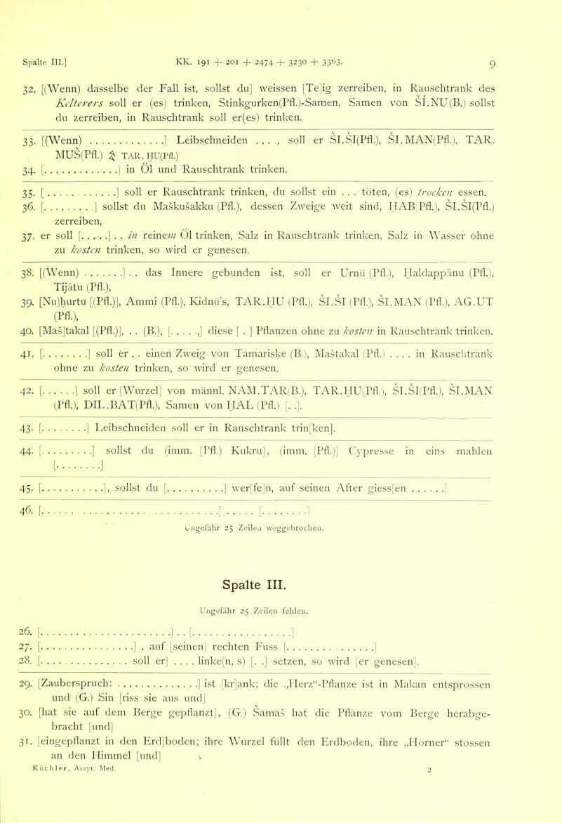 32. [(Wenn) dasselbe der Fall ist, sollst du] weissen [Te]ig zerreiben, in Rauschtrank des Kelte/'ers soll er (es) trinken, Stinkgurken(Pfl.)-Samen, Samen von S].NU(B.) sollst du zerreiben, in Rauschtrank soll er(es) trinken. 33. [(Wenn) ] Leibschneiden . . . ., soll er SI.SI(Pfl.), SI.MAN(Pfl.), TAR. MUS(Pfl.) ^ TAR.HU(Pn.) 34. [ ] in Öl und Rauschtrank trinken. 35. [ ] soll er Rauschtrank trinken, du sollst ein . . . töten, (es) trocken essen. 36. [ ] sollst du Maskusakku (Pfl.), dessen Zweige weit sind, HAB Pfl.), SI.SI(Pfl.) zerreiben, 37. er soll [.....].. in reinew Öl trinken, Salz in Rauschtrank trinken, Salz in Wasser ohne zu kosten trinken, so wird er genesen. 38. [(Wenn) ] . . das Innere gebunden ist, soll er Urnu (Pfl.), Haldappänu (Pfl.), Tijätu (Pfl.), 39. [Nu]hurtu [(Pfl.)J, Ammi (Pfl.), Kidnu’s, TAR.HU (Pfl.), SI.SI (Pfl.), SI.MAN (Pfl.), AG.UT (Pfl.), 40. [Mas]takal [(Pfl.)], . . (B.), [ ,] diese [ . ] Pflanzen ohne zu kosten in Rauschtrank trinken. 41. [ ] soll er . . einen Zweig von Tamariske (B.), Mastakal (Pfl.) .... in Rauschtrank ohne zu kosten trinken, so wird er genesen. 42. [ 1 (Pfl.) soll er [Wurzel] von männl. NAM.TAR(B.), TAR.HU(Pfl.), Sl.SI'Pfl.), , DIL.BAT(Pfl.), Samen vonHAL(Pfl.) [. .]. SI.MAN 43- [ . .] Leibschneiden soll er in Rauschtrank trin[ken]. 44- [ [. ... . . .] sollst du (imm. [Pfl.) Kukru], (imm. [Pfl.)] C^■presse in eins . . . .] mahlen 45- [ ], sollst du [ ] wer[fe]n, auf seinen After giess[en ] 46. [ ] [ ] Ungefähr 25 Zeilen weggebrochen. Spalte III. Ungefähr 25 Zeilen fehlen. 26. [ I . . [ ] 27. [ ] . auf [seinen I rechten Fuss [ ] 28. [ soll er] .... linke(n, s) [. .] setzen, so wird |er genesen]. 29. [Zauberspruch: ] ist |kr]ank; die .,Herz“-Pflanze ist in Makan entsprossen und (G.) Sin [riss sie aus und] 30. [hat sie auf dem Berge gepflanzt], (G.j Sama.s hat die Pflanze vom Berge herabge- bracht [und] 31. [eingepflanzt in den Erd]boden; ihre Wurzel füllt den Erdboden, ihre „Horner“ stossen an den Himmel [und] Küchler, Assyr. Med. 2