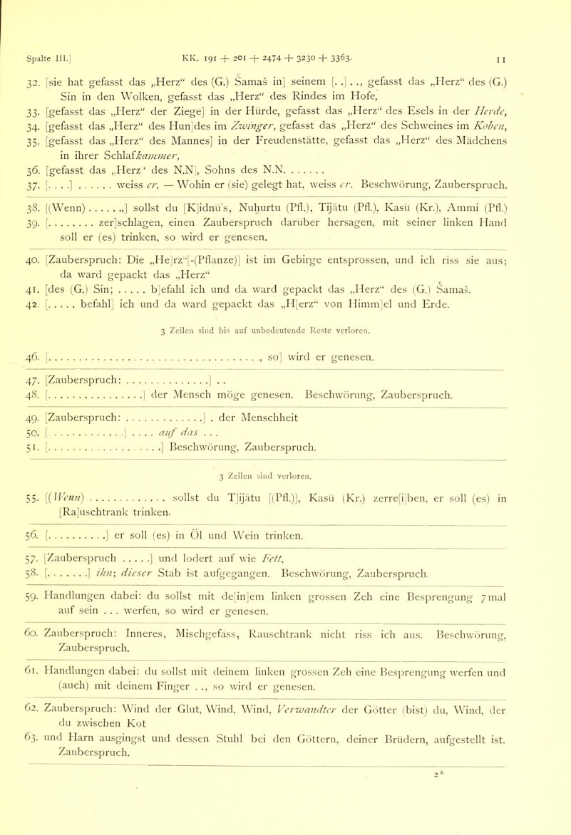 32. [sie hat gefasst das „Herz“ des (G.) Samas in] seinem gefasst das „Herz“ des (G.) Sin in den Wolken, gefasst das „Herz“ des Rindes im Hofe, 33. [gefasst das „Herz“ der Ziege] in der Hürde, gefasst das „Herz“ des Esels in der Herde, 34. [gefasst das „Herz“ des Hun]des im Zzvinger, gefasst das „Herz“ des Schweines im Koben, 35. [gefasst das „Herz“ des Mannes] in der Freudenstätte, gefasst das „Herz“ des Mädchens in ihrer Schlaf/^tr;//;;/^;', 36. [gefasst das „Herz“ des N.N|, Sohns des N.N 37. [. . . .] weiss er. — Wohin er (sie) gelegt hat, weiss er. Beschwörung, Zauberspruch. 38. [(Wenn) ] sollst du [K]idnu’s, Nuhurtu (Pfl.), Tijätu (Pfl.), Kasü (Kr.), Ammi (Pfl.) 39. [ zer]schlagen, einen Zauberspruch darüber hersagen, mit seiner linken Hand soll er (es) trinken, so wird er genesen. 40. [Zauberspruch: Die ,,He]rz“[-(Pflanze)] ist im Gebirge entsprossen, und ich riss sie aus; da ward gepackt das „Herz“ 41. [des (G.) Sin; bjefahl ich und da ward gepackt das „Herz“ des (G.) Samas. 42. [ befahl] ich und da ward gepackt das „H[erz“ von Himm]el und Erde. 3 Zeilen sind bis auf unbedeutende Reste verloren. 46. [ so] wird er genesen. 47. [Zauberspruch: ] . . 48. [ I der Mensch möge genesen. Beschwörung, Zauberspruch. 49. [Zauberspruch: ] . der Menschheit 50. ( ! . . . . auf das . . . 51. [ ] Beschwörung, Zauberspruch. 3 Zeilen sind verloren. 55. [{JVenn) sollst du T]ijätu [(Pfl.)], Kasu (Kr.) zerre[i]ben, er soll (es) in [Rajuschtrank trinken. 56. [ ] er soll (es) in Öl und Wein trinken. 57. [Zauberspruch ] und lodert auf wie Fett, 58. [ ] ib/i; dieser Stab ist aufgegangen. Beschwörung, Zauberspruch. 59. Handlungen dabei: du sollst mit de[in]em linken grossen Zeh eine Besprengung 7mal auf sein . . . werfen, so wird er genesen. 60. Zauberspruch: Inneres, Mischgefäss, Rauschtrank nicht riss ich aus. Beschwörung, Zauberspruch. 61. Handlungen dabei: du sollst mit deinem linken grossen Zeh eine Besprengung werfen und (auch) mit deinem Finger . ., so wird er genesen. 62. Zauberspruch: Wind der Glut, Wind, Wind, Vertvandter der Götter (bist) du, Wind, tler du zwischen Kot 63. und Harn ausgingst und dessen Stuhl bei den Göttern, deiner Brüdern, aufgestellt ist. Zauberspruch.