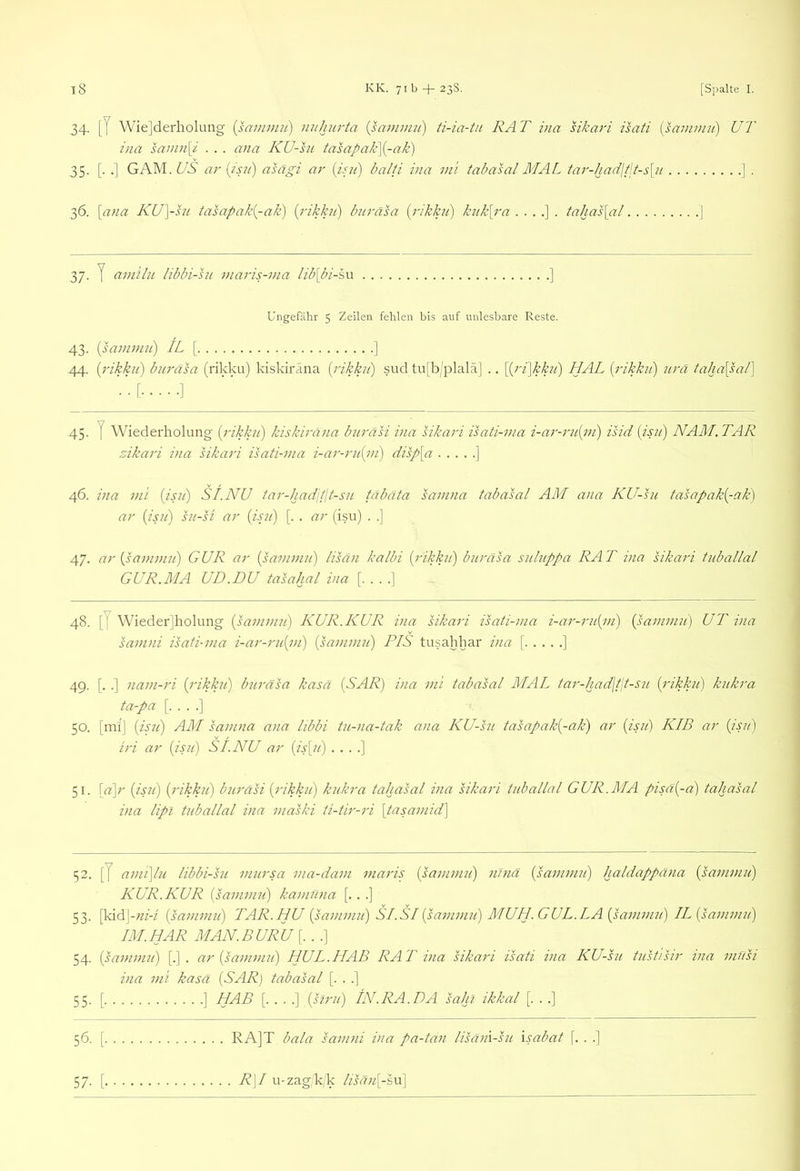 34. [J Wie]derholung [sammii) nithurta {sammu) ti-ia-tii RAT iiia hkari isati isammii) UT ina sainn\i . . . ana KU-hi tasapak]{-ak) 35. [. .] GAM. US ar \isu) asägi m' balti ina m 'i tabasal MAL tar-had\t\t-s\u ] . 36. \ana KU\-hi tasapak{-ak) {rikku) buräsa {rikku) knk[ra tahas\al ] 37. y aniilii libbi-su inaris-nia lib[bi-h\i ] Ungefähr 5 Zeilen fehlen bis auf unlesbare Reste. 43. isamnui) IL [ ] 44. {i'ikkii) buräsa (rikku) kiskiräna {i'ikku') sud tu[b/plalä] .. \^ri\kku') HAL [rikku) urä taha[sal] ’•'[ ]  45. y Wiederholung [rikku) kiskiräna buräsi via sikari isati-ma i-ar-ni[i)i) isid [isu) NAM.TAR zikari ina sikari isati-ma i-ar-ru[m) disp[a ] 46. ina mi [isu) SI.NU tar-hadpit-su täbäta samna tabasal AM ana KU-su tasapak[-ak) ar [isii) su-si ar [isu) [. . ar (isu) . .] 47. ar [sammu) GUR ar [sammu) lisän kalbi [rikku) buräsa suluppa RAT ina sikari tuballal GUR.MA UD.DU tasahal ina [....] 48. [y Wiederjholung [sammu) KUR.KUR ina sikari isati-ma i-ar-ru[m) [sammu] UT ina samni isati-ma i-ar-ru[m) [sammu) PIS tusahhar ina [ ] 49. [. .] nam-ri [rikku) buräsa kasä [SAR) ina mi tabasal MAL tar-had\t\t-su [rikku) kukra ta-pa [....] 50. [mij [isii] AM samna ana libbi tu-na-tak ana KU-su tasapak[-ak) ar [isu) KIB ar ijsu) iri ar [isu) SI.NU ar (A[?/) . . . .] 51. \a\r [ipi] [rikku) buräsi [rikku) kukra tahasal ina hkari tuballal GUR.MA pisä[-d) taliasal ina lipl tuballal ina maski ti-tir-ri [tasamid] 52. [7 ami\lu libbi-su mursa ma-dam maris [sammu) nhiä [sammu) haldappäna (sammii) KUR. KUR [sammii] kamüna [.. .] 53. \\dA\-ni-i [sammu) TAR.ILU [sammu) SI.SI (sammu) MUH. GUL.LA [sammu) IL (sammu) IM. HAR MAN.BURU [.. .] 54. (sammu) [.] . ar [sammu) HUL.HAB RA T via sikari isati ina KU-su tiTstisir via musi ina mi kasä (SAR] tabasal [. . .] 55. [ ] HAB [....] (siru) IN .RA. DA sahi ikkal [. . .] 56. [ RA]T bälä samni ina pa-tan lisäm-hi \sabat [. . .] 57- [. R\I u-zag'k(k lisan[-sn\