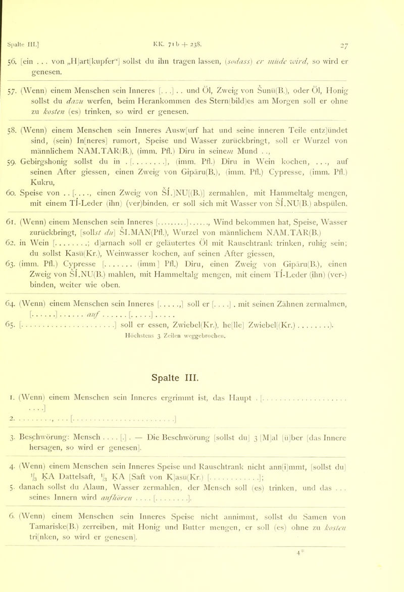 56. |ein . . . von „I I|art[kupfer“] sollst du ihn tragen lassen, [sfuiass) er miuic zuird, so wird er genesen. 57. (Wennj einem Menschen sein Inneres [...].. und Öl, Zweig von Sunu(B.), oder Öl, Honig sollst du dasu werfen, beim Herankommen des Stern(bild)es am Morgen soll er ohne zu kosten (es) trinken, so wird er genesen. 58. (Wenn) einem Menschen sein Inneres Ausw[urf hat und seine inneren Teile entzjündet sind, (sein) In|'neres] rumort, Speise und Wasser zurückbringt, soll er Wurzel von männlichem NAM.TAR(B.), (imm. Pfl.) Diru in seinew Mund . ., 59. Gebirgshonig sollst du in . j ], limm. Pfl.) Diru in Wein kochen, . . ., auf seinen After giessen, einen Zweig von Gipäru(B.), (imm. Pfl.) Cypresse, (imm. Pfl.) Kukru, 60. Speise von ..[...., einen Zweig von SI.]NU[(B.)] zermahlen, mit Plammeltalg mengen, mit einem TI-Leder (ihn) (ver)binden, er soll .sich mit Wasser von .S].NU(B.) abspülen. 61. (Wenn) einem Menschen sein Inneres | ] , Wind bekommen hat, Speise, Wasser zurückbringt, [solLsZ diP\ SI.MAN(Pfl.), Wurzel von männlichem NAM.TAR(B.) 62. in Wein [ ; djarnach soll er geläutertes Öl mit Rauschtrank trinken, ruhig sein; du sollst Kasü(Kr.), Weinwasser kochen, auf seinen After giessen, 63. (imm. Pfl.) Cypresse [ (imm | Pfl.) Diru, einen Zweig von Gipäru(B.), einen Zweig von SI.NU(B.) mahlen, mit Hammeltalg mengen, mit einem TI-Leder (ihn) (ver-) binden, weiter wie oben. 64. (Wenn) einem Menschen sein Inneres | ,] soll er [. . . .| . mit seinen Zähnen zermalmen, [ ] [ ] 65. [ ] soll er essen, Zwiebel(Kr.), hejllej Zwiebel[(Kr.) ). Höchstens 3 Zeilen weggebrochen. Spalte III. I. (Wenn) einem Menschen sein Inneres ergrimmt ist, das Haupt . |. 3. Beschwörung; Mensch .... [.] . — Die Beschwörung (sollst du] 3 |M|al jüjber |das Innere hersagen, so wird er genesen]. 4. (Wenn) einem Menschen sein Inneres Speise und Rauschtrank nicht annjijmmt, (sollst du] '/a KA Dattelsaft, '(3 KA (Saft von K]asu(Kr.) [ J; 5. danach sollst du Alaun, Wasser zermahlen, der Mensch soll (es) trinken, und das . . . seines Innern wird anfh'uren . . . . ( ]. 6. (Wenn) einem Menschen sein Inneres Speise nicht annimmt, sollst du Samen von I amariske(B.) zerreiben, mit Honig und Butter mengen, er soll (es) ohne zu kosten trijnken, so wird er genesen]. 4‘