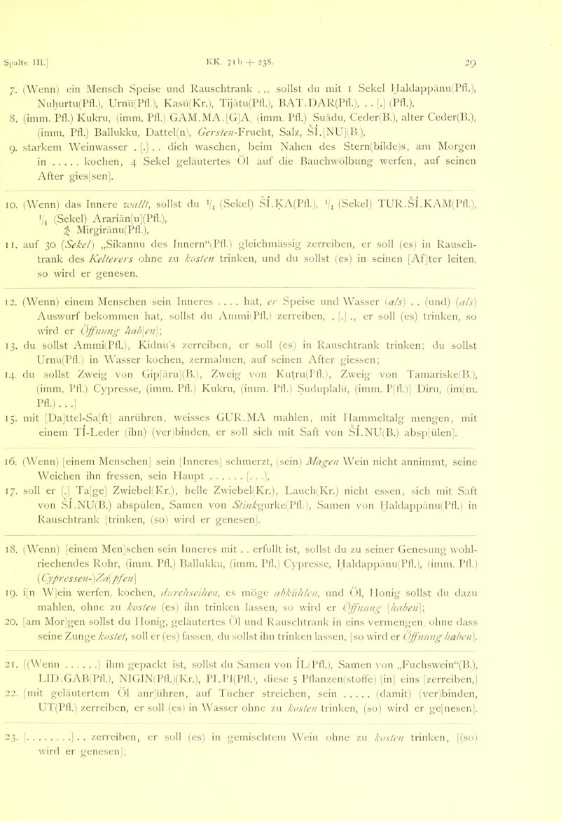 7. (Wenn) ein Mensch Speise und Rauschtrank . sollst du mit i Sekel Haldappänu(Pfl.), Nuhurtu(Pfl.), UrnülPfl.), KasufKr.), Tijätu(Pfl.), BAT.DAR(Ptk), . . [,| (Pfl.), 8. (imm. Pfl.) Kukru, (imm. Pfl.) GAM.MA.IGJA, (imm. Pfl.) Suädu, CedepB.), alter Ceder(B.), (imm. Pfl.) Ballukku, Dattelfn', Gersteu-Vruchi, Salz, SI.lNU](B,), 9. starkem Weinwasser . |.| . . dich waschen, beim Nahen des Stern{bilde)s, am Morgen in kochen, 4 Sekel geläutertes Öl auf die Bauchwölbung werfen, auf seinen After gies[sen]. 10. (Wenn) das Innere zvallt, sollst du (/, (Sekel) SI.KA(Pfl.), '|^ (Sekel) TUR.SI.KAM(Pfk), '/, (Sekel) Arariän[u](Pfl.), ^ Mirgiränu(Pfl,), 11. auf 30 [Sekel) „Sikannu des Innern“(Pfl.) gleichmässig zerreiben, er soll (es) in Rausch- trank des Kelterers ohne zu kosten trinken, und du sollst (es) in seinen [Afjter leiten, so wird er genesen. 12. (Wenn) einem Menschen sein Inneres .... hat, er Speise und Wasser {als) . . (und) {als) Auswurf bekommen hat, sollst du AmmliPfl.) zerreiben, . (.] ., er soll (es) trinken, so wird er Off/iinig /iab[en]\ 13. du sollst AmmiiPtk), Kidnu’s zerreiben, er soll (es) in Rauschtrank trinken; du sollst Ph'nu(Pfl.) in Wasser kochen, zermalmen, auf seinen After giessen; 14. du sollst Zweig von Gip[äru](B.), Zweig von Kutru(Pfl,i, Zweig von Tamariske(B.), (imm. Pfl.) Cypresse, (imm. Pfl.) Kukru, (imm. Pfl.) Suduplalu, (imm. Plfl.)] Diru, (im|m. Pfl.) . . .! 15. mit |Da]ttel-Sa[ftj anrühren, weisses GUR.MA mahlen, mit Hammeltalg mengen, mit einem Tl-Leder (ihn) (venbinden, er soll sich mit Saft von SI.NU(B.) abspjülen|. 16. (Wenn) [einem Menschen] sein |Inneres] schmerzt, (sein) Magen Wein nicht annimmt, seine Weichen ihn fressen, sein Haupt !• • •!, ]/. soll er [.] d'a[ge] Zwiebel(I\r.), helle ZwiebeliKr.), Lauch(Kr.) nicht essen, sich mit Saft von SJ.NU(B.) abspülen, Samen von 6?A/{’gurke(Pfl.), Samen von HaldappämKPfl.) in Ivauschtrank ]trinken, (so) wird er genesen!. 18. (Wenn) [einem Men]schen sein Inneres mit . . erfüllt ist, sollst du zu seiner Genesung wohl- riechendes Rohr, (imm. Pfl.) Ballukku, (imm. Pfl.) Cypresse, Haldappänu(Pfl.), (imm. Pfl.) (Cyprcssen-)Za\pfen\ 19. i]n W]ein werfen, kochen, (inrchseilien, es möge abkithlcn, und Öl, Honig sollst du dazu mahlen, ohne zu kosten (es) ihn trinken lassen, so wird er Öffnung \habeii\\ 20. jam Mor]gen sollst du Honig, geläutertes < )1 und Kauschtrank ln eins vermengen, ohne dass seine Zunge kostet, soll er (es) fassen, du sollst ihn trinken lassen, [so wird er Öffnung haben]. 21. [(VV'enn ] ihm gepackt ist, sollst du Samen von iL(Pfl.), Samen von ,,Fuch.swein“(B.), LID.GAB(Pfk), NIG1N(Pfl.)(Kr.), PI.Pl(Plk>, diese 5 Pflanzenistoife) [in] eins [zerreiben,] 22. ]mit geläutertem ()1 anrjühren, auf Tücher streichen, sein (damit) (verlbinden, UT(Pfl.) zerreiben, er soll (es) in Wasser ohne zu kosten trinken, (so) wird er ge[nesen]. ].. zerreiben, er soll (es) in gemischtem Wein ohne zu kosten trinken, ](so) wird er genesen]; 23
