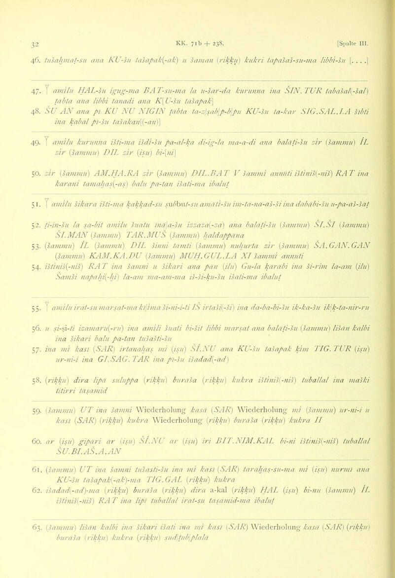 46. tusahinat-su ana KU-ht tahi/^aki^-ak) u sai/ian [rikku] kukri tapasas-su-ma libbi-su [. . . .] 47- T amilii HAL-sn igug-ina BA T-su-ina la n-sar-da kurunna iua SIN. TUR tabasal{-sal) täbta ana libbi tanadi ana K\U-sn tasapak\ 48. SU AN ana pl KU NU NIGIN täbta ta-o'jsabjp-bjpn KU-sn ta-kar SIG.SAL.LA hbti ina kabal pl-hi tasakan\^-an')\ 49. y anäln knrnnna isti-ina isdi-sn pa-al-ka di-ig-la tna-a-di ana balati-sn sir [saninin) IL zir {sanunn) DIL zir bi-[ni] 50. z'h' isaniniu) AM.HA.RA zir iganiniu) DIL. BAT V sannni annnti istinis{-nis) RAT ina karani tamalja.^{-as) balu pa-tan isati-nia ibalnt 51. T aniiln sikara isti-ina kakkad-sn s\\bh\xt-sn amäti-ht ini-ta-)ia-as-siina dabäbi-hni-pä-as-sat 52. ti-in-su la sa-bit amiln hiatu ?näja-sn izzaza{-za) ana balati-sn {saninni) Si.SI {saninui) SI.MAN {saniniii) TAR.MUS {saninui) haldappäna 53. {saninui) IL {saninui) DIL sinni taniti {saninui) nuhurta zir {sanunn) SA. GAN. GAN {saninui) KAM.KA.DU {sanuniij MUII.GUL.LA XI sannni annnti 54. istinis{-nis) RA T ina sanuii n sikari ana pan {ilii) Gn-la karäbi ina si-rini la-ani {iln) Sanisi napahi{-lii) la-ani nia-ani-nia is-si-kn-su isati-nia ibalnt 55. y amiln irat-siiniarsat-niaki\iniasi-ni-i-ti IS irtasi{-si) ina da-ba-bi-sit ik-ka-hi ik\k-ta-nir-rii 56. n si-d\-ü izaniarii{-rii) ina aniili siiati bi-sit libbi niarsat ana balati-sn {saninui) lisän kalbi ina sikari ballt pa-tan tiTsasti-hi 57. ina nii kasi {SAR) irtanalias nii {isii) SI.NU ana KU-sn tasapak kini TIG. TUR {isii) ur-ni-i ina GL SAG. TAR ina pl-sn isadad{-ad] 58. {rikkii) dira lipä snlnppa {rikkn) bnrasa {rikkii) knkra istinis{-nis) tnballal ina niaski titirri tasaniid 59. {sanunn) UT ina sanuii Wiederholung kasä {SAR) Wiederholung nti {sanunn) nr-ni-i n kasl (SAR) {rikkn) knkra Wiederholung {rikkii) bnrasa {rikkn) knkra II 60. ar (isii) gipari ar {isn) SI.NU ar {isii) iri BIT.NIM.KAL bi-ni istinis(-nis) tnballal SU.BLAS.A.AN 61. {saninui) UT ina sanuii tnsasti-sn ina nii kasl (SAR) tarahas-sn-nia nii {isii) nur ml ana KU-sn tasapak{-ak)-nia TIG.GAL {rikkn) knkra 62. isadad{-ad)-nia {rikkn) bnrasa {rikkn) dira a-kal (rikkn) HAL {i.pi) bi-nn {sanunn) IL istinis{-nis) RA T ina lipl tnballal irat-sn tasamid-ma ibalnt 63. {hminin) lisan kalbi ina sikari isati ina nii kasl (SAR) Wiederholung kasä (SAR) (rikkn) bnrasa (rikkn) knkra (rikkn) snd\tnb\plalä
