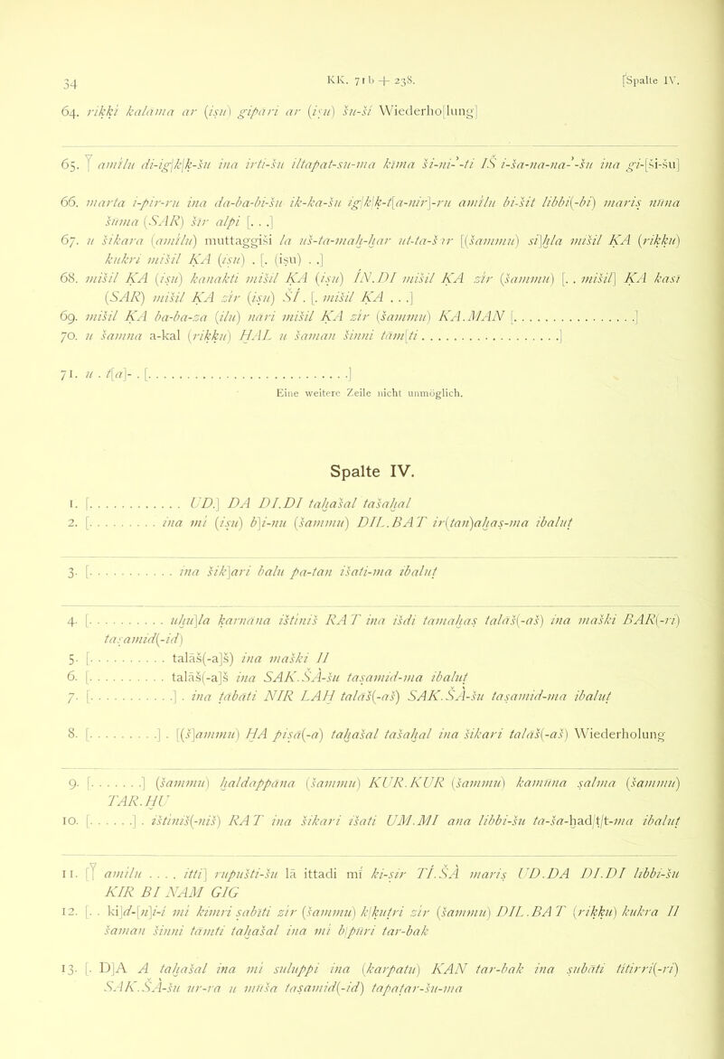 64. 1'ikki kalaina ar [isii) gipari ar sn-si Wiederho[lung] 65. y amilii di-igjklk-sii iua irti-su iltapat-su-ma kima h'-ni--ti IS i-sa-na-nal-sii iiia ^/-[si-su] 66. marta i-pir-ni ina da-ha-bi-hi ik-kn-hi ig\k\k-t\a-nir\ru amilu In-sit libbi{-hi) inaris nima Sana {S^ IR) sir alpi [. . .] 67. u sikara {am'ilu) muttaggi.^i la us-ta-mah-har iit-tn-s ir [{sai/imii) si\hla misil KA {ilkhi) kukri misil KA (isui) . [. (isu) . .| 68. misil KA {isii) kanakti misil KA {jsti) IN. DI misil KA sir {sammii) [. . misil] KA kas] {SAR) misil KA sir {isjt) St. [. misil KA . . .] 69. misil KA badm-sa (ik/) nari misil KA sir {sammit) KA.MAN [ ] 70. u samna a-kal {rikku) IJAL u saman siinii tam\ti ] /I- ■ 4^^]- ■ [ ] Eine weitere Zeile nicht unmöglich. Spalte IV. 1. I UDl\ DA DI. DI tahasal tasahal 2. [ ina mi {isjl) b]i-nu {sammn) DIL. BAT ir{taii)ahas-ma ibalut 3- [ jna sik]ari balii pa-tan isati-ma tbalnt 4- [ ulai\la karnana isthiis RAT ina isdi tarn alias taläs{-as) ina maski BAR{-ri) tasamid{-id) 5- [ talä.s(-a].s) ina maski II 6. [ tal<ä.s(-a]s ina SAK.SA-sn tasamid-ma ibalut 7. [ ] . ina täbäti NIR LA LI taläs(-as) SAK.SA-sn tasamid-ma ibalut 8. [ ] . [{s\ammu) HA pisa{-a) tahasal tasahal ina sikari talas{-as) Wiederholung 9. [ ] {sanimu] haldappana {sammn) KUR.KUR {sammn] kamnna salma {sammn) TAR.LIU 10. [ ]. istinis{-nis) RAT ina sikari isati UM.MI ana libbi-sn ta-.s-a-had'itlt-ma ibalut 11. [J amilu .... itti] rnpusti-sn la ittadi ml ki-sir TI. SÄ maris UD.DA DL DI hbbi-su KIR BI NAM GIG 12. [. . 'k\]d-[)i\i-i mi kimri sabiti sir {sammn) k\kntri sir {sammn) DH. .BAT {rikku) knkra II saman sinni tamti tahasal ina mi blpuri tar-bak 13. j. D|A A tahasal ina mi snlnppi ina {karpatn) KAN tar-bak ina snbati titirri{-ri) SAK.SA -SU nr-ra n mnsa tasamid{-id) tapatar-sn-ma