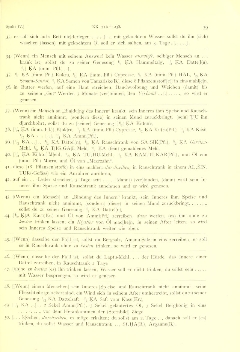 33. er soll sich auf's Bett nieltlerlegen | mit gekochtem Wasser sollst du ihn (sich) waschen (lassen), mit gekochtem Ol soll er sich salben, am 3. Tage. [ j. 34. (Wenn) ein A'Iensch mit seinem Auswurf kein Wasser auszvirft, selbiger iVIensch an . . . krank ist, sollst du zu seiner Genesung * .j KA Hammeltalg, KA Dattejlin), '/.jj KA (imm. Pf;l.) . .], 35. KA (imm. Pfl.) Kukru, '/k (imm. Pfl ) Cypresse, K. KA (imm. Pfl.) HAL, KA Sesam-WZ'/'u/, f'.j KA Samen von TamariskelB.), diese 8 Pflanzen(stofif|e)] in eins mahl[e|n, 36. in Butter werfen, auf eine Haut streichen, 15aui hwölbung und Weichen (damit) bis zu seinem „Gut“-Werden 3 Monate (verlbinden, den J'n-da/n/ . . , so wird er genesen. 37. (Wenni ein Mensch an „Binjdulng des Innern“ krankt, sein Inneres ihm Speise und Rausch- trank nicht annimmt, (sondern diese) in seinen Mund zurückbringt, [seinj d'|U ihn d]urchbohrt, sollst du zu |seiner] Genesung | '/>)] KA Kidnu’s, 38. I 'I2 KA (imm. Pfl.)| K[uk]rn, 'KA (imm. Pfl.) Cypresse, KA Kutru(Pfl.), ^ KA Kasu, ’ 2 KA ... [. .j, ','2 KA Ammi(Pfl.), 39. f'-2 KA . .] ., (d KA Dattelin), KA Rauschtrank von SA.SIK(Pfl.), V2 (h'rstcn- Mehl, ’d T:IG.GA]L-Mehl, KA (^fein) gemahlenes Mehl, 40. I'd KA Ki|btu[-M]ehl, 'KA TU.HU-Mehl, KA KAM.TI.KAR(Pfl.), und ( )1 von (imm. Pfl.) Murru, und (>1 von „Meerzahn“, 41. diese |i8| Pflanzen(stoffe) in eins mahlen, ihirchscihcii, in Rauschtrank in einem 7\L.SIN. PUR(-Gefässi wie ein Anrührer anrühren, 42. auf ein . . -Leder streichen, 3 Tage sein (damit) (ver)binden, (dann) wird sein In- neres ihm Speise und Rauschtrank annehmen und er wird genesen. 43- [(Wenn) ein Mensch] an „Bindung des Innern“ krankt, sein Inneres ihm Speise und Rauschtrank nicht annimmt, (sondern) (diese) in seinen Mund zurückbringt sollst du zu seiner Genesung ' „ IpA Dattel)n), 44. I'd KJA KasüfKr.) und ( )1 von Ammi(Pfl.) zerreiben, dazu werfen, (es) ihn ohne zn kosten trinken lassen, ein Klystier von ()1 mac|he|n, in seinen After leiten, so wird sein Inneres .Speise nnd Rauschtrank weiter wie oben. 45. j(Wenn) dasselbe der P'ajll ist, sollst du Bergsalz, Amanu-Salz in eins zerreiben, er soll es in Rauschtrank ohne zn kosten trinken, so wird er genesen. 46. [(Wenn) dasselbe der P'a|ll ist, sollst du Laptu-Mehl, ... der Hürde, das Innere einer Dattel zerreiben, in Rauschtrank 2 Tage 47. [oh]ne zu kosten (es) ihn trinken lassen; Wasser soll er nicht trinken, du sollst sein mit Wasser besprengen, so wird er genesen. 48. [(Wenn) einem Menschen| sein Inneres [Spjeise und Rauschtrank nicht annimmt, seine ITeischteile gelockert sind, ein Wind sich in seinem After umhertreibt, sollst du zu seiner Genesung KA Dattelsaft, P2 *8^ Saft vom Kasü(Kr.), 49. 1 ' 2 lyA ..|., 2 .Sekel Ammi(Pfl ), 3 .Sekel geläutertes Ol, 3 Sekel Berghonig in eins • ■ ■ . • vor dem Plerankommen der (Sternbild) Ziege 50. |. . . k|ochen, dnrehseihen, es möge erkalten; du sollst am 2. Tage . ., danach soll er (es) trinlcen, du sollst Wasser und Kauscütrank .., .SI.HA(B.), ArgannuiB.l,