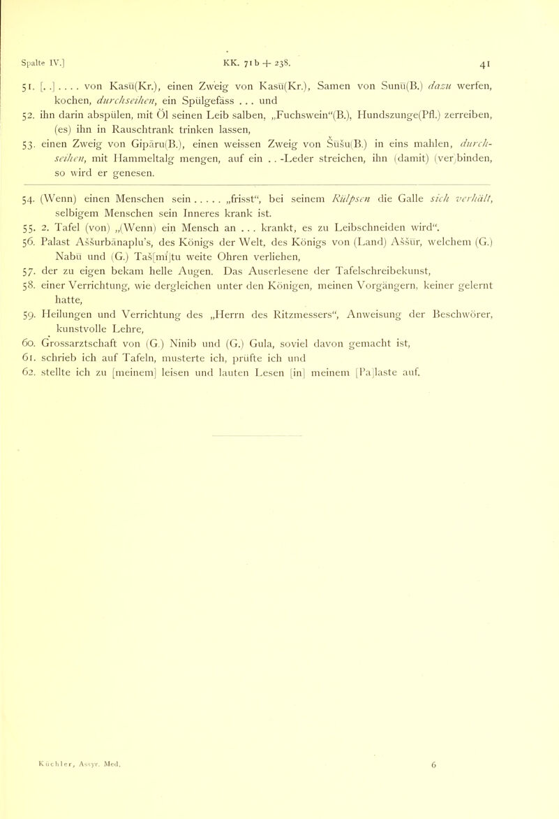 51. von Kasü(Kr.), einen Zweig von Kasu(Kr.), Samen von Sunü(B.) dazu werfen, kochen, durchseihen, ein Spülgefäss . . . und 52. ihn darin abspülen, mit Öl seinen Leib salben, ,,Fuchswein“(B.), Hundszunge(Pfl.) zerreiben, (es) ihn in Rauschtrank trinken lassen, 53. einen Zweig von Gipäru(B.), einen weissen Zweig von Süsu(B.) in eins mahlen, diirch- seihen, mit Hammeltalg mengen, auf ein . . -Leder streichen, ihn (damit) (ver;binden, so wird er genesen. 54. (Wenn) einen Menschen sein „frisst“, bei seinem Rülpsen die Galle sich verhält, selbigem Menschen sein Inneres krank ist. 55- 2. Tafel (von) „(Wenn) ein Mensch an . . . krankt, es zu Leibschneiden wird“. 56. Palast Assurbänaplu’s, des Königs der Welt, des Königs von (Land) AsLur, welchem (G.) Nabu und (G.) Tas[mi’|tu weite Ohren verliehen, 57. der zu eigen bekam helle Augen. Das Auserlesene der Tafelschreibekunst, 58. einer Verrichtung, wie dergleichen unter den Königen, meinen Vorgängern, keiner gelernt hatte, 59. Heilungen und Verrichtung des „Herrn des Ritzmessers“, Anweisung der Beschwörer, kunstvolle Lehre, 60. Grossarztschaft von (G.) Ninib und (G.) Gula, soviel davon gemacht ist, 61. schrieb ich auf Tafeln, musterte ich, prüfte ich und 62. stellte ich zu fmeineml leisen und lauten Lesen [in] meinem IPallaste auf. Kiichler, Assyr. Med. 6