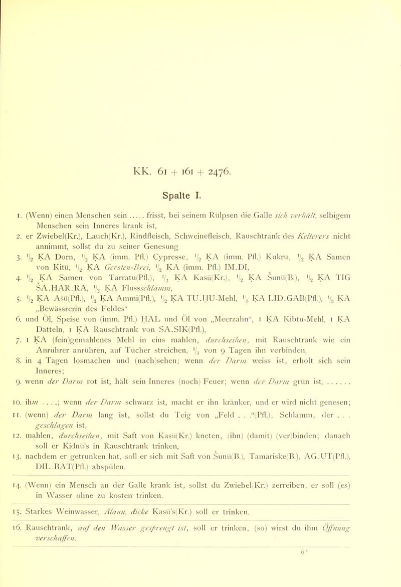 Spalte I. 1. ('Wenn) einen Menschen sein frisst, bei seinem Rülpsen die Galle sicJi verhält, selbigem Menschen sein Inneres krank ist, 2. er ZwiebelfKr.), Lauch(Kr.), Rindfleisch, Schweinefleisch, Rauschtrank des Kelterers nicht annimmt, sollst du zu seiner Genesung 3. V2 KA Dorn, '7 KA (imm. Pfl.) Cypresse, V2 InA (imm. Pfl.) Kukru, ’/2 KA Samen von Kitü, 7'2 KA Gersten-Brci, '/2 KA (imm, Pfl.) IM.DI, 4. '(2 IsA Samen von Tarratu(Pfl.), '/■) KA Kasü(Kr.), KA Sunu(B.), ’/2 ^A TIG SA.HAR.RA, '/2 InA Ylwssschlamm, 5. V2 KA Asü(Pfl.), 7.2 KA AmmilPfl.), 72 KA TU.HU-Mehl, 7'., KA LID.GAB(Pfl.), 7., KA „Bewässrerin des P'eldes“ 6. und Ül, Speise von (imm. Pfl.) IIAL und Öl von „Meerzahn“, i KA Kibtu-Mehl, i KA Datteln, i KA Rauschtrank von SA.SIKfPfl.), 7. I KA (fein)gemahlenes Mehl in eins mahlen, durchseihen, mit Kauschtrank wie ein Anrührer anrühren, auf Tücher streichen, '/.j von 9 Tagen ihn verbinden, 8. in 4 Tagen losmachen und (nach)sehen; wenn der Dann weiss ist, erholt sich sein Inneres; 9. wenn der Dann rot ist, hält sein Inneres (noch) P'euer; wenn der Dann grün ist, 10. ihw . . . .; wenn der Dann schwarz ist, macht er ihn kränker, und er wird nicht genesen; 11. (wenn) der Dann lang ist, sollst du Teig von „I'eld . . .“(Pfl.), Schlamm, der . . . geschlagen ist, 12. mahlen, dnrehseihen, mit Saft von Kasü(Kr.) kneten, (ihn) (damit) (ver)bimlen; danach soll er Kidnü’s in Rauschtrank trinken, 13. nachdem er getrunken hat, soll ersieh mit Saft von Sunu(B.), Tamariske(B.), AG.UT(Pfl.), DIL.BAT(Pfl.) abspülen. 14. (Wenn) ein Mensch an der Galle krank ist, sollst du Zwiebel Kr.) zerreiben, er soll (es) in Wasser ohne zu kosten trinken. 15. Starkes Weinwasser, Alaun, dicke Kasü’s(Kr.) soll er trinken. 16. Rauschtrank, auf den IVasser gesprengt ist, soll er trinken, (so) wirst du ihm Öffnung verschaffen. 6*