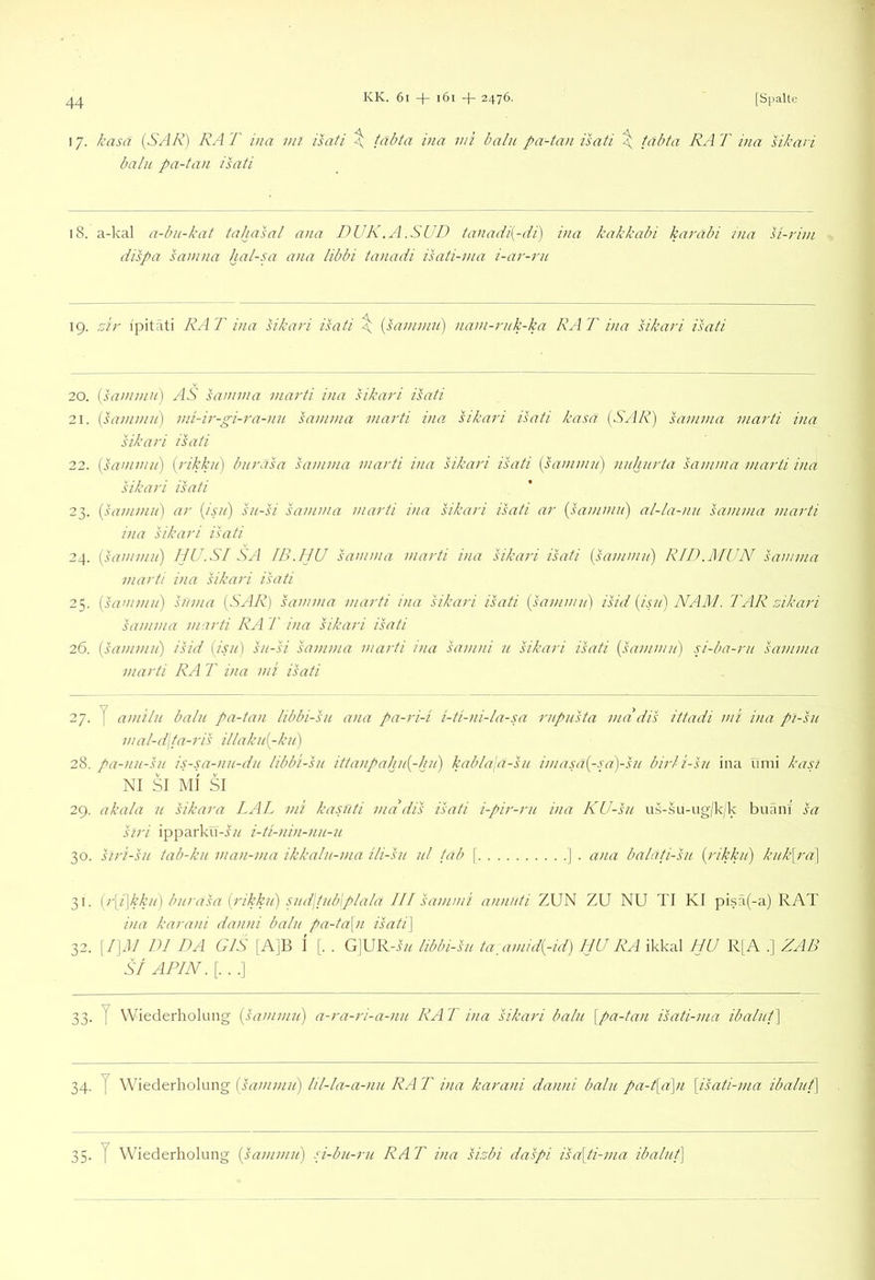 17. kasa (SAR) RAT i)ia ml isafi ^ fabfa ina mi halu pa-tan isati \ tabta RAT ina sikavi balu pa-tan isati 18. a-kal a-bu-kat tahasal ana DUK.A.SUD taiiadi[-di) ina kakkabi karäbi ina si-rim dispa sainna hal-ux ana libbi tanadi isati-ma i-ar-rn 19. ziy i'pitati RA T ina sikari isati \ {sanimn) nani-rnk-ka RA T ina sikari isati 20. {saminn) AS samnia marti ina sikari isati 21. (saminii) ini-ir-gi-ra-nu samma marti ina sikari isati kasa [SAR) samma marti ina sikari isati 22. [sammn') {rikkn) biirasa samma marti ina sikari isati {sammii) nnhnrta samma marti ina sikari isati 23. {sammn) ar {isn) sn-si samma marti ina sikari isati ar {sammn) al-la-nn samma marti ina sikari isati 24. {sammn) IjU.SI SA IB.IJU samma marti ina sikari isati {sammn) RID.blUN samma marti ina sikari isati 25. {himmn) snma {SAR) samma marti ina sikari isati {sammn) isid {isn) NAM. TAR zikari samma marti RA T ina sikari isati 26. {sammn) isid {isn) sn-si samma marti ina samni n sikari isati {sammn) si-ba-rn samma marti RA T ina mi isati 27. y amiln baln pa-tan libbi-sn ana pa-ri-i i-ti-ni-la-sa rnpnsta ma dis ittadi mi ina pi-sn mal-d\ta-ris iilakn{-kn) 28. pa-nn-sn is-sa-nn-dn libbi-sn ittanpahn{-hn) kab/ala-sn imasa{-sa)-sn birli-sn ina iinii kap NI SI MI SI 29. akala n sikara LAL ml kasnti mddis isati i-pir-rn ina KU-sn us-su-ug/k/k buänf sa siri ipparku-i/^ i-ti-nin-nn-n 30. siri-sn tab-kn man-ma ikkaln-ma ili-sn nl fab \ ] . ana balati-sn {rikkn) knk\ra\ 31. {r\i\kkn) bnrasa {rikkn) snd\tnb\plala III sammi annnti ZUN ZU NU TI KI pisä(-a) RAT ina karani danni baln pa-ta\n isati\ 32. [/] J/ DI DA GIS 1 A]B I [. . G]UR-i// libbi-sn ta:amid{-id) HU RA ikkal IJU R[A . | ZAB st APIN. [. . .] 33. y Wiederholung {sammn) a-ra-ri-a-nn RA T ina sikari baln [pa-tan isati-ma ibalnt] 34. y Wiederholung [sann 35. y Wiederholung {sammn) si-bn-rn RAT ina sizbi daspi isa[ti-ma ibalnt]