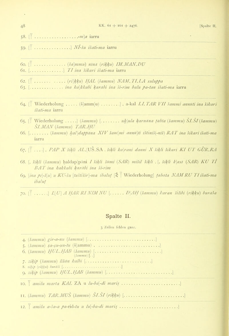 ^8 KK. 6i -|- i6i 2476. [Spalte II. 58. [T -m]^ iarru 59. [7 ] N/-su isati-ma iarru 60. [I {sd\mmji) nlnä {rikku) IM.MAN.DU 61. [ ] TI hia sikari isati-j/ia iarru 62. [7 [)'r\kkn) HAT {sammii) NAM. TI. LA siiluppa 63. [ ina ka\kkahi karäbi ina si-rim baln pa-tan isati-via iarru 64. [7 Wiederholung (s]amm[u) isati-ma iarru a-kal LI. TAR VII sammi aimnti ina HkatP 65. [7 Wiederholung ] {saiiniin) [ nh\nla karnäna täbta {sammii) S LSI {sammii) SI.MAN {sammn) TAR. HU 66. [ {pammii) hal\dappäna XIV sam[mi annri\ti istinis{-nis) RAT ina Hkari isati-ma iarru 67. [7 PAP X hkli 4//,.[US.SA . sikli kd\rani danni X sikli sikari KI UT GÜR.RA 68. [. sikPi {sammii) Ijaldaplpäni I sikli snmi {SAR) misil sikli . [. sikli k\asl {SAR) KU TI BAT ina kakkabi karäbi ina si-rim 69. \ina pi\-s[ii] u KU-su \tiTstisir\-ma ibalnt 7 Wiederholung] tabata NAM RU TI isati-ma ibalut 70. [7 ] T\U) A LJ AR RI NIM NU [ P\PLJ {sammn) karan silibi {rikkn) bnräsa Spalte II. 3 Zeilen fehlen ganz. 4. {sammn) gir-a-nu {sammn) [ 5. {sammn) sa-sn-nn-tn (s[ammu) 6. {sammn) HUL.HAB {sammn) \ [sajnrnn) [. .] 7. Hkip {sammii) lisän kalbi \ 8. zilup titräsi [ 9. zikip {sammii) HUL. 11 AB {sammii) [ 10. 7 amilu marta KAL ZA u ln-ba[-di maris 11. {sammn) TAR.MUS {sammn) SLSI {rikkn)