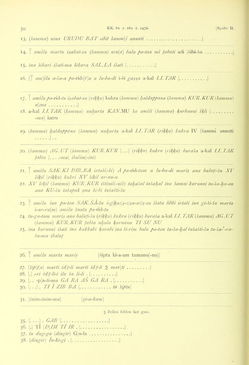 13. [saiinini) nmä URUDU BAT sibit samjn[i aiDifiti ] 14. y am'ilu martu isabat-sn {sainmu) nlu[a] balii pa-tivi ml tdbiiti adi [.sibi-su 15. ina sikari isati-ma sikara SAL.LA isati \ ] 16. [J cwi\plu a-sa-a pa-nc\-{t'\u u lii-ba-di gassa a-kal LI. TAR [ 17. y amilu pa-\\A-tu isabat-su {rikku) kukra {sauwui) haldappäna {saunuii) KUR. KUR {samimi) n\l)ia I 18. a-kal LI. TAR [samimi) iiuhurta ÄViTV.MU sa ami/i [samimi) kurbanni ikli \. -iiid\ iarru 19. [samimi) haldappaiia [sammu) nuhiirta a-kal LI. TAR [rikkti] kukra IV [.samnii annuti • 20. [sammu) AG.UT [sammu) KUR.KUR [. . .| [rikku) kukra [rikkii] burasa a-kal LI. TAR tabta [. . . .-ma\ isalim[-im) 21. y amilu SAK.KI DIB.BA irtasi[-si) A pa-Yid-tum u lu-ba-di maris ana balati-su XV sikil {rikku) kukri XV sikil ur-nu-u 22. XV sikil {samimi) KUR. KUR istiiiis[-iiis) tahasal tasahal ina samni kurunni tu-sa-ha-aii ana KU-su tasapak aiia si-bi tusasti-su 23. y amilu ina pa-tan SAK.SA-su i-glkaTjs-Asa-a.'sjs-su isata libbi irtasi ina gi-si-su marta i-ar-ru[iii) amilu suatu pa-xV\-tn 24. tu-ga-tam maris ana balati-su [rikku] kukra [rikku) burasa a-kal LI. TAR [sammu) AG.UT [sammu) KUR.KUR tabta ithula karnana TI SU NU 25. ina kurunni isati ina kakkabi karabi ina si-rim balii pa-tan ta-sa-hal tusasti-su tu-sa- -ra- su-ma ibalut 26. y amilu marta maris [sipta ki-a-am tamanu(-nu)] 27. \sip)t[u] marti idjt-li inarti idt-li ^ mar\ti ] 28. [.] .-ri id\t-li-i ilu sa li-li . [ ] 29. [. . -'p\ö.-ti-ma GA RA AS GA RA . [ ] 30. [. . .]. TI i ZIB BA [ tn Sptu] 31. [iiiim-iiiim-ma] [si-a-kaiii\ 3 Zeilen fehlen fast ganz. [.■■■]. gab [ ] 36. [.] t\ [D]IM TI IR .[ ] 37. tu dug-ga [diiigir) G[u-la J 38. [diiigir) In-ki-gi . [. .]