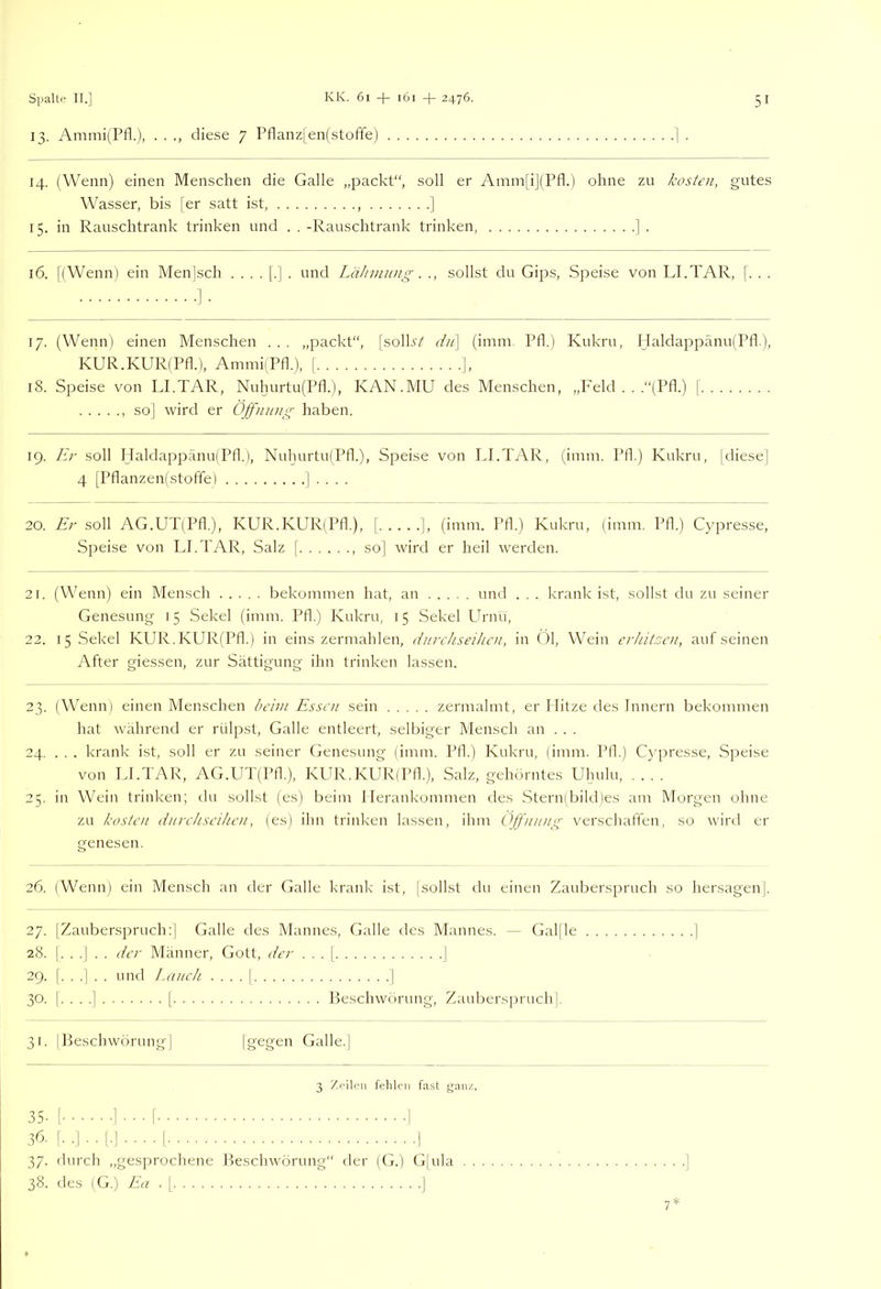 13. Ammi(Pfl.), . . diese 7 Pflanzlen(stoffe) 14. (Wenn) einen Menschen die Galle „packt“, soll er Amm[ij(Pfl.) ohne zu kosten, gutes Wasser, bis [er satt ist, , ] 15. in Rauschtrank trinken und . . -Rauschtrank trinken, ] . 16. [(Wenn) ein Menjsch ....[.]. und Lähmung. ., sollst du Gips, Speise von LI.TAR, [. . . ■]■ 17. (Wenn) einen Menschen . . . „packt“, [solk4 dii\ (imni. Pfl.) Kukru, Haldappänu(Pfl.), KUR.KURlPfl.), AmmiiPfl.), [ ], 18. Speise von LLTAR, Nuhurtu(Pfl.), KAN.MU des Menschen, „Feld .. .“(Pfl.) [ so] wird er Öffnung haben. 19. Er soll HaldappanufPfl.), Nuhurtu(Pfk), Speise von LI.TAR, (inim. Pfl.) Kukru, [diese] 4 [Pflanzen(stoffe) | . . . . 20. Er soll AG.UT(Pfl.), KUR.KURlPfl.), | ], (imm. Pfl.) Kukru, (inim. Pfl.) Cypresse, Speise von LI.TAR, Salz [ so] wird er heil werden. 21. (Wenn) ein Mensch bekommen hat, an und . . . krank ist, sollst du zu seiner Genesung 15 Sekel (imm. Pfl.) Kukru, 15 Sekel Urnu, 22. 15 Sekel KUR.KURfPfl.) in eins zermahlen, durchseihen, in Ol, Wein erhitcen, aufseinen After giessen, zur Sättigung ihn trinken lassen. 23. (Wenn) einen Menschen beim Essen sein zermalmt, er Hitze des Innern bekommen hat während er rülpst, Galle entleert, selbiger Mensch an . . . 24. ... krank ist, soll er zu seiner Genesung (imm. Pfl.) Kukru, (imm. Pfl.) Cypresse, Speise von LI.TAR, AG.UT(Pfl.), KLTv.KUR(Pfk), Salz, gehörntes Uhulu, .... 25. iir Wein trinken; du sollst (es) beim llerankommen des .Sternlbikpes am Morgen ohne zu kosten durchseihen, (es) ihn trinken lassen, ihm Öffnung verschaffen, so wird er genesen. 26. (Wenn) ein Mensch an der Galle krank ist, |sollst du einen Zauberspruch so hersagen|. 27. IZaubensj^ruch:] Galle des Mannes, Galle des Mannes. — Galjle ] 28. |. . .] . . der Männer, Gott, der . . . | 1 29. [...].. und Lauch . . . . | ] 30. |. . . ,] I Peschworung, Zauberspruch 31. IBeschwörung] [gt'gen Galle.j 3 Zrilcii fehlen fast ganz. 35- [ ] • • • [ I 36- !•.]•• I.-] • ■ ■ • r I 37. flurch ,,gesprochene Beschwörung“ der (G.) G[ula . . 38. des (G.) La . [ |