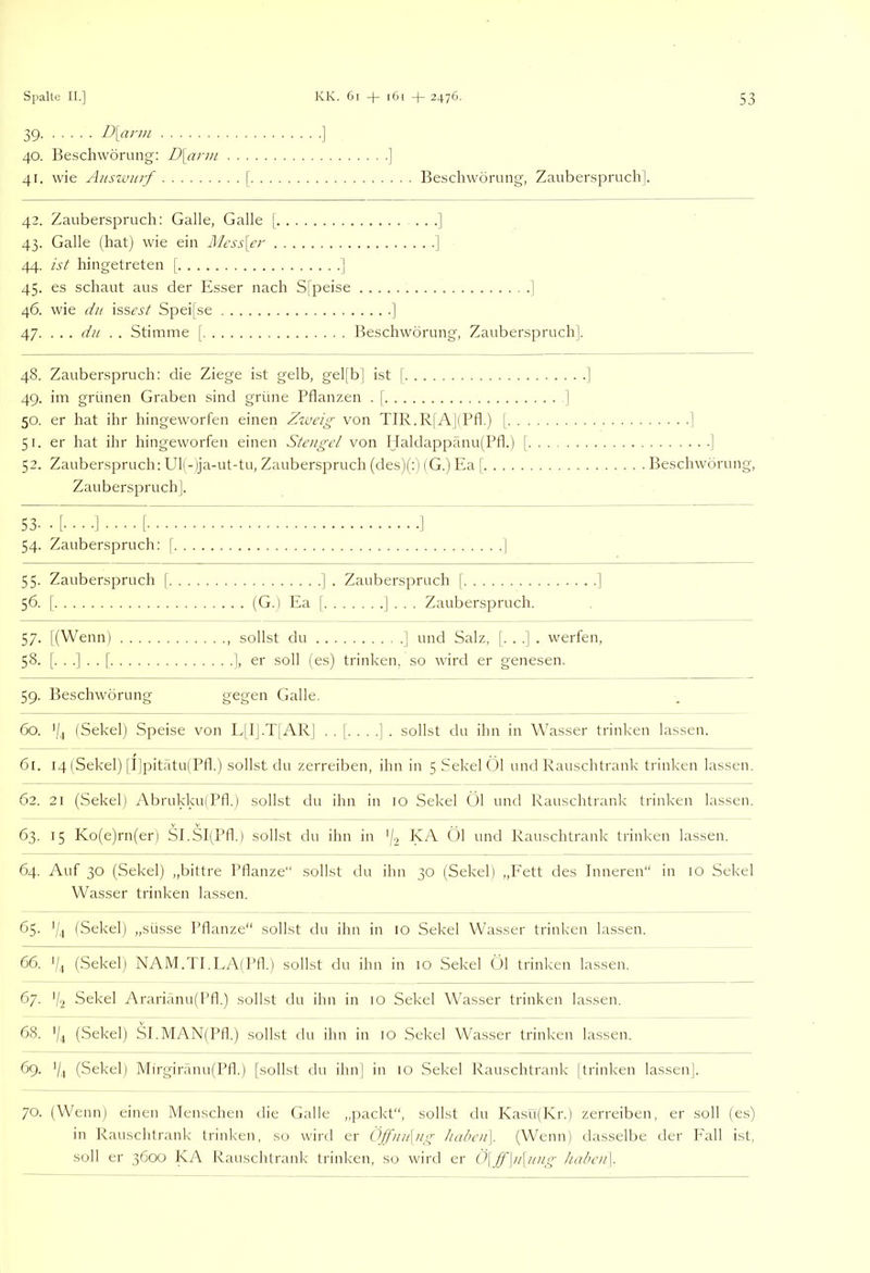 39 D[arm ] 40. Beschwörung: D\ann ] 41. wie Auszvitrf [ Beschwörung, Zauberspruch | 42. Zauberspruch; Galle, Galle | • • •] 43. Galle (hat) wie ein Mess\er ] 44. ist hingetreten [ ] 45. es schaut aus der Esser nach Sjpeise ] 46. wie du \ssest Spei[se ] 47. ... du . . Stimme [ Beschwörung, Zauberspruch]. 48. Zauberspruch: die Ziege ist gelb, gel[b] ist [ 49. im grünen Graben sind grüne Pflanzen . | 50. er hat ihr hingeworfen einen Zzveig von TIR.R|'A](Pfl.) [. . . 51. er hat ihr hingeworfen einen Stengel von IJaldappänu(Pfl.) [, 53. Zauberspruch: Ul(-lja-ut-tu, Zauberspruch (des)(;) (G.) P5a [ Zauberspruch]. 53- •[•••■]•••• [ I 54. Zauberspruch: [ ] 55. Zauberspruch [ ] . Zauberspruch [ ] 56. [ (G.) Ea [ J . . . Zauberspruch. 57. l(Wenn) , sollst du | und Salz, (...]. werfen, 58. [...]..[ ], er soll (es) trinken, so wird er genesen. 59. Beschwörung g^gen Galle. 60. '/, (Sekel) Speise von L[IJ.T[ARJ ..[....]. sollst du ihn in Wasser trinken lassen. 61. 14 (Sekel) [r|pitatu(Pfl.) sollst du zerreiben, ihn in 5 Sekel Öl und Rauschtrank trinken lassen. 62. 21 (Sekel) Abrukku(Pfl.) sollst du ihn in 10 Sekel Öl und Rauschtrank trinken lassen. 63. 15 Ko(e)rn(er) SI.SI(Pfl.) sollst du ihn in '/-i Rauschtrank trinken lassen. 64. Auf 30 (Sekel) „bittre Pflanze“ sollst du ihn 30 (Sekel) „Fett des Inneren“ in lO Sekel Wasser trinken lassen. 65. '/j (Sekel) „süsse Pflanze“ sollst du ihn in 10 Sekel Wasser trinken lassen. 66. */.) (Sekel) NAM.TI.LAlPfl.) sollst du ihn in 10 Sekel Öl trinken lassen. 67. 7-2 Sekel Ararianu)I’fl.) sollst du ihn in 10 Sekel Wasser trinken lassen. 68. 7.1 (Sekel) SI.MAN(Pfl.) sollst du ihn in 10 Sekel Wasser trinken lassen. 69. 7.1 (Sekel) Mirgiränu(Pfl.) [sollst du ihn] in 10 Sekel Rauschtrank |trinken lassen]. 70. (Wenn) einen Menschen die Galle „packt“, sollst du KasüfKr.) zerreiben, er soll (es) in Rauschtrank trinken, so wird er Öjfuu\ng habc)i\. (Wenn) dasselbe der h'all ist, soll er 3600 KA Rauschtrank trinken, so wird er Ö\(f\u\ung hal>cn\. •1 Beschwörung,