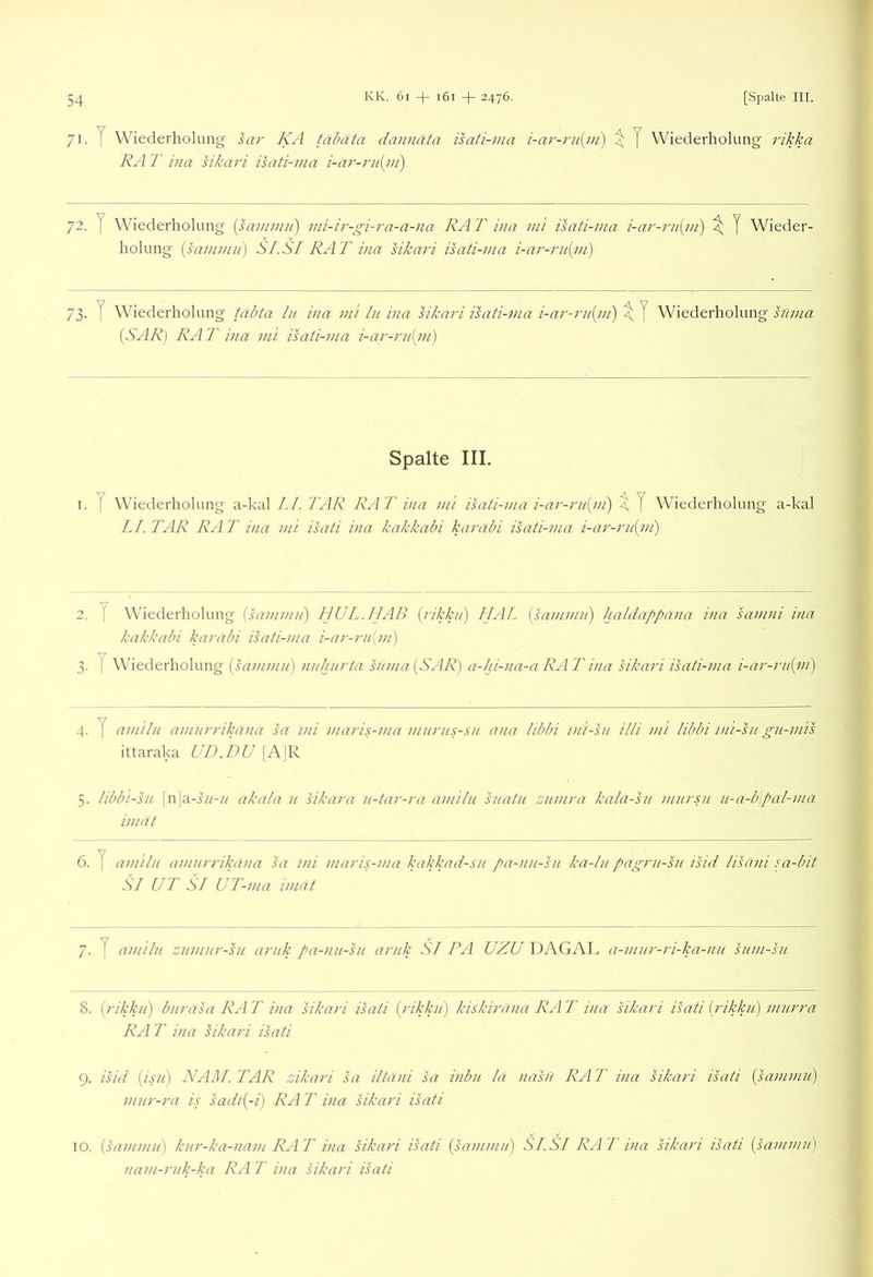 71.7 Wiederholung sar KA tabata dannata isati-ma i-ar-ru{m) \ J Wiederholung i'ikka RA T iiia sikari isati-ma i-ar-ru{m) 72. y Wiederholung {sammu) mi-ir-gi-ra-a-na RAT ina mi isati-ma i-ar-rii{m) \ J Wieder- holung {sa7nmii) SI.SI RAT ina sikari isati-ma i-ar-rn(in) 73. T Wiederholung täbta ln. ina mt In ina hkari isati-ma i-ar-rn{m) ^ J Wiederholung hmia {SAR) RA T ina mi isati-ma i-ar-rn{ni) Spalte III. I. T Wiederholung a-kal LI. TAR RA T ina mi isati-ma i-ar-rn{m) \ J Wiederholung LI. TAR RA T ina mi isati ina kakkabi karabi isati-ma i-ar-ru{i/i) a-kal 2. y Wuederholung {sammn) HUL. IIAB {rikkn) IJAL [sai/imn] haldappa)ia i)ia samni ina kakkabi karabi isati-ma i-ar-rn{m) 3. y Wiederholung {sammii) nnhnrta s//ma (SAR) a-Ju-na-a RAT ina sikari isati-ma i-ar-rit{m) 4. y amiln amnrrikana sa ini maris-ma mnrns-sn ana libbi ini-sti Uli mi libhi ini-sn gu-mis ittaraka UD.DU [A]R 5. libbi-SH [n]a-i//-/^ akala n sikara n-tar-ra amiln hiatn znmra kala-sn mursu n-a-b\pal-ma iniät 6. y amiln amnrrikana sa ini mari.s-ma kakkad-sn pa-nn-sn ka-ln pagrn-sn isid lisäni sa-bit SI UT SI UT-ma imdt 7. y amiln znmnr-sn arnk pa-nn-sn arnk SI PA UZU DAGAL a-mnr-ri-ka-nn snm-sn 8. ( rikkn) bnrasa RA T ina sikari isati {rikkn) kiskiräna RA T ina sikari isati {rikkn) mnrra RA T ina sikari isati 9. isid {isii] NAM. TAR zikari sa iltani sa inbn la nasfi RA T ina sikari isati (sammn) mnr-ra is sadi{-i) RA T ina sikari isati IO, {sammn) knr-ka-nanc RAT ina sikari isati {satnmn) SI.SI RAT ina sikari isati {himmn) nam-rnk-ka RA T ina sikari isati