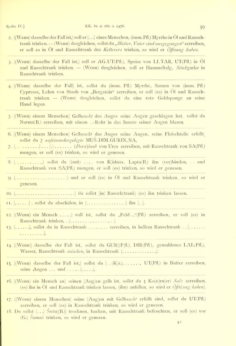 2. [(Wenn) das.selbe der Fall ist,| soll er eines Menschen, (imm. Pfl.) Myrrhe in Öl und Rausch- trank trinken. — (Wenn) desgleichen, sollst du Vater sind ausgegangcn“ zcn't\h&n, er soll es in 01 und Rauschtrank des Kelterers trinken, so wird er Öffnung haben. 3. l(Wenn) dasselbe der Fall ist,] soll er AG.UT(Pfl.), Speise von LI.TAR, UT(Pfl.) in Öl und Rauschtrank trinken. — (Wenn) desgleichen, soll er Hammeltalg, S'/A/’gurke in Rauschtrank trinken. 4. [(W^enn) dasselbe der Fall] ist, sollst du (imm. Pfl.) Myrrhe, Samen von (imm. Pfl.) Cypresse, Lehm von Staub von „Bergstein“ zerreiben, er soll (es) in Öl und Rausch- trank trinken. — (Wenn) de.sgleichen, sollst du eine rote Goldspange an seine Hand legen. 5. [(Wenn) einem Menschen| GtVosucht des Auges seine Augen geschlagen hat, sollst du Nurmu(B.) zerreiben, mit einem . .-Rohr in das Innere seiner Augen blasen. 6. |(V/enn) einem Menschen] Gt\hs?/cht des Auges seine Augen, seine Fleischteile erfüllt^ sollst du 7 aufeina)idergelegte MUS.DIM.GURIN.NA, 7. [ ]••■[■] {l)orn)laub von Ursu zerreiben, ntit Rauschtrank von SA(Pfl.) mengen, er soll (es) trinken, so wird er genesen. 8. [ ] sollst du l(mit) .... von K|idnus, Laptu(B.) ihn (ver)binden, . . und Rauschtrank von SA(Pfl.) mengen, er soll (es) trinken, so wird er genesen. 9. 1 ] und er soll (es) in Öl und Rauschtrank trinken, so wird er genesen. 10. I ] du sollst [in| Rausch[trank] (es) ihn trinken lassen. 11. [ ] . sollst du abschälen, in [ ] ihn [. .]. 12. l(Wenn) ein Mensch ] voll ist, sollst du ,,P'eld . .“(Pfl.) zerreiben, er soll (es) in Rauschtrank trinken, . j ] 13. [ I, sollst du in Rauschtrank zerreiben, in hellem Rauschtrank . . | 14. [(Wenn)] da.sselbe der P'all ist, sollst du GUR[(P|fl.), UIR(Pfl), gemahlenes LAL(Pfl.), Wasser, Rauschtrank mischen, in Rauschtrank j ]. 15. [(Wenn) dasselbe der Fall ist,] sollst du |. . (K|r.), UT(Pfl.) in Butter zerreiben, seine Augen . . . und [ ]. 16. [(Wenn) ein Mensch an] seinen |Aug]en gelb ist, sollst du 5 Ko(e)rn(er) Sah zerreiben, (es) ihn in Öl und Rauschtrank trinken lassen, (ihn) anfullen, so wird er ÖJfn\ung haben], 17. [(Wenn) einem Menschen] seine [Augjen mit CsOhsucht erfüllt sind, sollst du UT(Pfk) zerreiben, er soll (es) in Rauschtrank trinken, so wird er genesen. 18. Du sollst [. . .] Sü.su[(B.)] trocknen, backen, mit Rauschtrank befeuchten, er soll (es) vor (G.) Samas trinken, so Avird er genesen. 8*