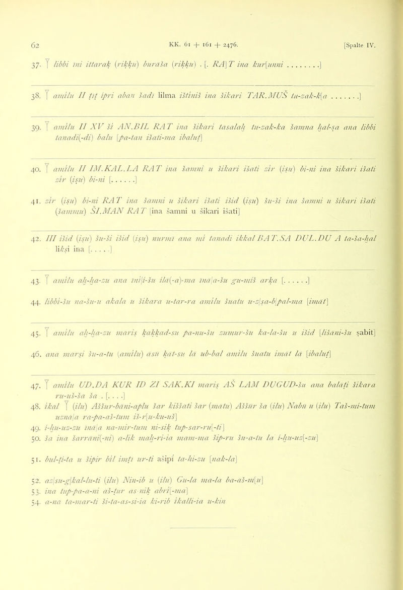 37. y libbi Uli ittarak {rikku) burasa {i'ikku) . [. RA\ T ina kur[nnni 38. y amilu II tjt ipri aban sadi lilma istinis ina sikari TAR.MUS tii-sak-k[a 39. y amilu II XV si AN.BIL RAT ina sikari tasalah tn-zak-ka samna hal-sa ana libbi tanadi[-di) balu \pa-tan isati-ma ibalut] 40. y amilu II IM.KAL.LA RAT ina samni u sikari isati sir {isu) bi-ni ina sikari isati zir [jsii) bi-ni [ ] 41. zir (jsii) bi-ni RAT ina samni u sikari isati isid {isii) su-si ina samni u sikari isati {sammii) SI .MAN RAT \\w!i samni u sikari isati] 42. III isid [isji) su-si isid [isit) nurmi ana mi tanadi ikkal BAT.SA DUL.DU A ta-sa-hal li/{’4i ina [ ] 43. y amilu ah-ha-zu ana tni\i-su ila{-a)-ma lna\a-su gu-mis arka [ ] 44. libbi-su na-su-u akala u sikara u-tar-ra amilu suatu u-zlsa-bjpal-ma [imat] 45. y amilu ah-ha-zu maris kakkad-su pa-nu-su zumur-su ka-la-su u isid \lisani-su .sabit] 46. ana marsi su-a-tu [amilu) asii kät-su lä ub-bal amilu suatu imät lä \ibalut\ 47. y amilu UD.DA KUR ID ZI SAK.KI maris AS LAM DUGUD-su ana balati sikara ru-us-sa sa 48. ikal y iihi) Assur-bäni-aplu sar kissati sar {matu) Ashlr sa [ilu] Nabu u [ilu) Tas-mi-tum uznaja ra-pa-as-tum is-r\u-ku-ns\ 49. i-hii-uz-zu lnä\a na-mir-tum ni-sik tup-sar-ru\_-ti\ 50. sa ina sarräni[-ni) a-lik mah-ri-ia mam-ma sip-ru su-a-tu la i-hu-uz[-zu\ 51. bul-ti-ta u Rpir bil imti ur-ti asipl ta-hi-zu [nak-la\ 52. azjsu-gjkal-lu-ti [ilu) Nin-ib u {ilu) Gu-la ma-la ba-as-m\ji\ 53. ina tup-pa-a-ni as-tur as nik abri[-ma] 54. a-na ta-mar-ti si-ta-as-si-ia ki-rib ikalli-ia u-kin
