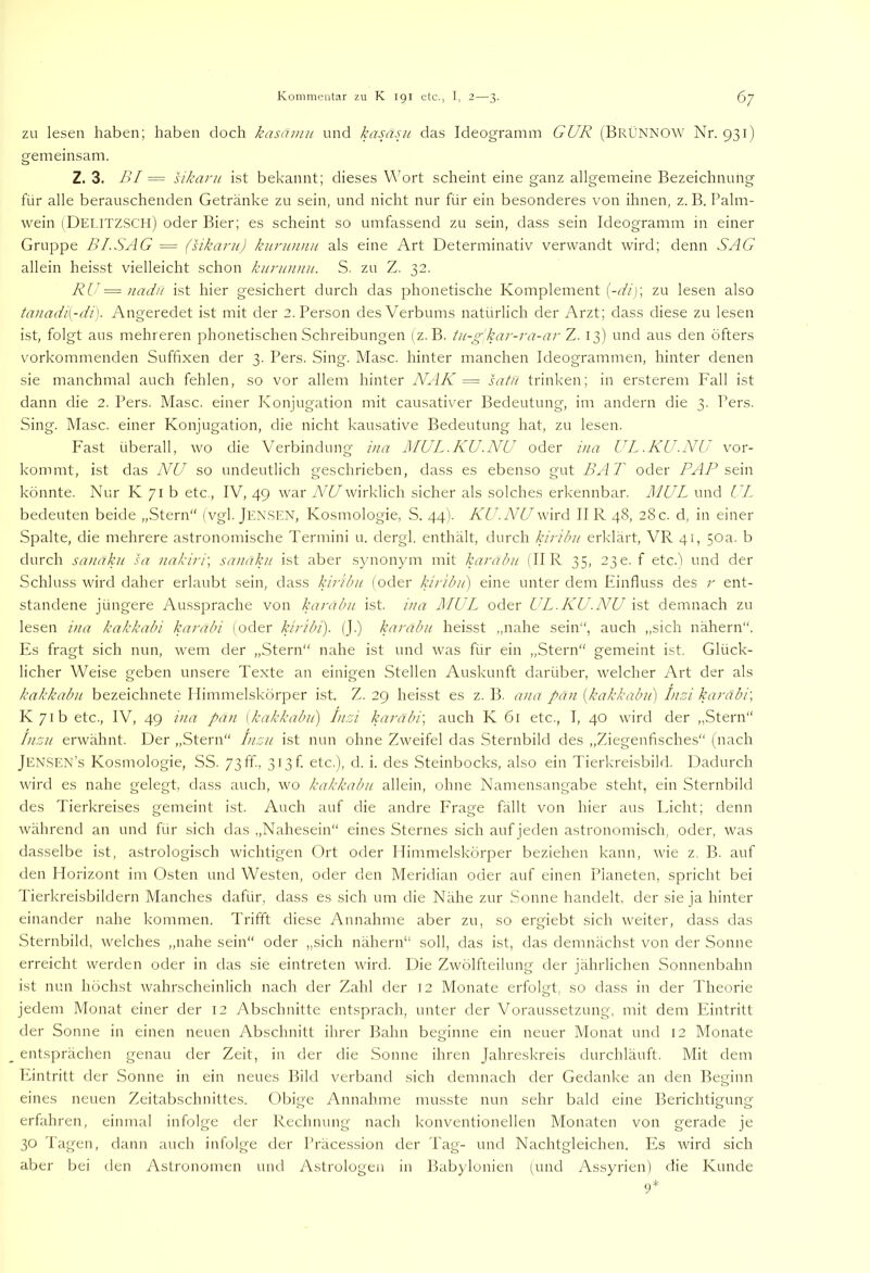 ZU lesen haben; haben doch kasäinu und kasäsii das Ideogramm GUR (BrÜNNOW Nr. 931) gemeinsam. Z. 3. BI = sikaru ist bekannt; dieses Wort scheint eine ganz allgemeine Bezeichnung für alle berauschenden Getränke zu sein, und nicht nur für ein besonderes von ihnen, z. B. Palm- wein iDei.itzsch) oder Bier; es scheint so umfassend zu sein, dass sein Ideogramm in einer Gruppe BI.SAG — (sikaru) knrunnn als eine Art Determinativ verwandt wird; denn SAG allein heisst vielleicht schon kurunnu. S. zu Z. 32. RU = )iadu ist hier gesichert durch das phonetische Komplement (-rf/j; zu lesen also tanadi{-di). Angeredet ist mit der 2. Person des Verbums natürlich der Arzt; dass diese zu lesen ist, folgt aus mehreren phonetischen Schreibungen (z. B. tu-g'kar-ra-ar Z. 13) und aus den öfters vorkommenden Suffixen der 3. Pers. Sing. Masc. hinter manchen Ideogrammen, hinter denen sie manchmal auch fehlen, so vor allem hinter NAK = satu trinken; in ersterem Fall ist dann die 2. Pers. Masc. einer Konjugation mit causativer Bedeutung, im andern die 3. Pers. Sing. Masc. einer Konjugation, die nicht kausative Bedeutung hat, zu lesen. Fast überall, wo die Verbindung ina MUL.KU.NU oder i)ia UL.KU.NU vor- kommt, ist das NU so undeutlich geschrieben, dass es ebenso gut BA T oder PAP s€\w könnte. Nur K 71 b etc,, IV, 49 war NU wirklich sicher als solches erkennbar. MUL und UL bedeuten beide „Stern“ (vgl. Jensen, Kosmologie, S. 44). KU.NU wird II R 48, 28c. d, in einer Spalte, die mehrere astronomische Termini u. dergl. enthält, durch kiribu erklärt, VR 41, 50a. b durch sanaku sa nakiri\ sanäku ist aber synonym mit karabu (II R 35, 230. f etc.I und der Schluss wird daher erlaubt sein, dass kiribii (oder kirib/i) eine unter dem Finfluss des r ent- standene jüngere Au.ssprache von karabu ist. ina RLUL oder UL.KU.NU ist demnach zu lesen ina kakkabi karabi (oder kir'tbi). (J.) karabu heisst „nahe sein“, auch „sich nähern“. Es fragt sich nun, wem der „Stern“ nahe ist und was für ein „Stern“ gemeint ist. Glück- licher Weise geben unsere Texte an einigen Stellen Auskunft darüber, welcher Art der als kakkabu bezeichnete Himmelskörper ist. Z. 29 heisst es z. B. ana pan [kakkabu] Insi karäbi\ K/ib etc., IV, 49 ina pan {kakkabu) Inrd karabi', auch K 61 etc., I, 40 wird der „Stern“ Inzn erwähnt. Der „Stern Inzu ist nun ohne Zweifel das Sternbild des „Ziegenfisches“ (nach Jen.SEN’s Kosmologie, SS. 73ff-, 3i3f. etc.), d. i. des Steinbocks, also ein Tierkreisbild. Dadurch wird es nahe gelegt, dass auch, wo kakkabu allein, ohne Namensangabe steht, ein Sternbild des Tierkreises gemeint ist. Auch auf die andre Frage fällt von hier aus Licht; denn während an und für sich das „Nahesein“ eines Sternes sich auf jeden astronomisch, oder, was dasselbe ist, astrologisch wichtigen Ort oder Himmelskörper beziehen kann, rvie z. B. auf den Horizont im Osten und Westen, oder den Meridian oder auf einen Planeten, spricht bei Tierkreisbildern Manches dafür, dass es sich um die Nähe zur Sonne handelt, der sie ja hinter einander nahe kommen. Trifft diese Annahme aber zu, so ergiebt sich weiter, dass das Sternbild, welches „nahe sein“ oder „sich nähern“ soll, das ist, das demnächst von der Sonne erreicht werden oder in das sie eintreten wird. Die Zwölfteihmg der jährlichen Sonnenbahn ist nun höchst wahrscheinlich nach der Zahl der 12 Monate erfolgt, so dass in der Theorie jedem Monat einer der 12 Abschnitte entsprach, unter der Voraussetzung, mit dem Eintritt der Sonne in einen neuen Abschnitt ihrer Bahn beginne ein neuer Monat und 12 Monate entsprächen genau der Zeit, in der die Sonne ihren Jahreskreis durchläuft. Mit dem Phntritt der Sonne in ein neues Bild verband sich demnach der Gedanke an den Beginn eines neuen Zeitabschnittes. Obige Annahme musste nun sehr bald eine Berichtigung erfahren, einmal infolge der Rechnung nach konventionellen Monaten von gerade je 30 Tagen, dann auch infolge der Präcession der Tag- und Nachtgleichen. Es wird sich aber bei den Astronomen und Astrologen in Babjdonien (und Assyrien) die Kunde