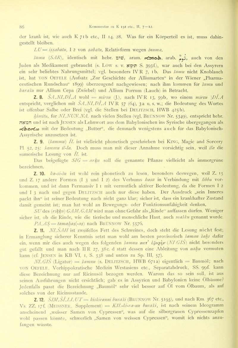 der krank ist, wie auch K 71b etc., II 14. 28. Was für ein Körperteil es ist, muss dahin- gestellt bleiben. LU=issabatu, I2 von sabäiu, Relativform wegen imnna. hiniu {SAR), identisch mit hebr. aram. rÄ>3aÄ>, arab. auch von den Juden als Medikament gebraucht (s. LöW s. v. S. 393f), war auch bei den Assyrern ein sehr beliebtes Nahrungsmittel; vgl. besonders IV R 7, i b. Das snm?/. nicht Knoblauch ist, hat VON Oefele (Aufsatz „Zur Geschichte der Alliumarten“ in der Wiener „Pharma- ceutischen Rundschau“ 1899) überzeugend nachgewiesen; nach ihm kommen für sfaim und karähi nur Allium Cepa (Zwiebel) und Allium Porrum (Lauch) in Betracht. Z. 8. SA.NI.DI.A wohl = inirs7i (].), nach IVR 13, 59b, wo einem mk'su \DI.A entspricht, verglichen mit SA.NI.DI.A IV R 57 (64), 3 a u. s. w.; die Bedeutung des Wortes ist offenbar Salbe oder Brei (vgl. die Stellen bei DelttzSCII, HWB 425 b). Idmitu, für NI.NUN .NA, nach vielen Stellen (vgl. BrÜNNOW Nr. 5349), entspricht hebr. nxün und ist nach JENSEN als Lehnwort aus dem Babylonischen ins Syrische übergegangen als niit der Bedeutung „Butter“, die demnach wenigstens auch für das Babylonisch- Assyrische anzusetzen ist. Z. 9. {samimt) IL ist vielleicht phonetisch geschrieben bei KiNG, Magic and Sorcery PI 52, 25: sainmu ü-la. Doch muss man mit dieser Annahme vorsichtig sein, weil ila die sumerische Lesung von IL ist. Das beigefügte SIG — arku soll die genannte Pflanze vielleicht als immergrüne bezeichnen. Z. 10. ka-si-hi ist wohl rein phonetisch zu lesen, besonders deswegen, weil Z. 15 und Z. 17 andere P'ormen (I 3 und I 2) des Verbums kasn in Verbindung mit libbu Vor- kommen, und ist dann Permansiv I i mit vermutlich aktiver Bedeutung, da die Formen I 2 und I 3 nach und gegen DELITZSCH auch nur diese haben. Der Ausdruck „sein Inneres packt ihn“ ist seiner Bedeutung nach nicht ganz klar; sicher ist, dass ein krankhafter Zustand damit gemeint ist; man hat wohl an Bewegungs- oder Funktionsunfähigkeit denken. SU des {rikhi) GA/I/. GAäI wird man ohne Gefahr als „Rinde“ auffassen dürfen. Weniger sicher ist, ob die Rinde, wie die tierische und menschliche Haut, auch masku genannt wurde. PA .AS = tamahas{-as) nach BrÜNNOW Nr. 5576. Z. 11. NI.SAH ist zweifellos Fett des Schweines, doch steht die Lesung nicht fest; in Frmanglung sicherer Kenntnis setzt man wohl am besten j^i'ovisorisch saman saln dafür ein. wenn mir dies auch wegen des folgenden samnu y.ax i^oyJiv {NI.(j-IS) nicht besonders gut gefällt und man nach II R 27, 38c. d statt dessen eine Ableitung von nähu vermuten kann (cf jENSEN in KB VI, i, S. 538 und unten zu Sp. III, 57). NI. GIS (Ligatur) = satmin (s. Delitzsch, HWB 671a) eigentlich = Baumöl; nach VON Oefele, Vorhippokratische Medizin Westasiens etc., Separatabdruck, SS. 99k kann diese Bezeichnung nur auf Ricinusöl bezogen werden. Warum das so sein soll, ist aus seinen Ausführungen nicht ersichtlich; gab es in Assyrien und Babylonien keine Ölbäume.? Jedenfalls passt die Bezeichnung „Baumöl“ sehr viel besser auf Öl vom Ölbaum, als auf solches von der Ricinusstaude. Z. 12. SIM.Sf.LI. UT = kiskiramii buräsi (BrÜNNOW Nr. 5193), und nach Rm. 367 etc., Vs. ZZ. I7f. (Melssner, Supplement I = KIL-ki-ra-mi buräsi, ist nach seinem Ideogramm anscheinend „weisser Samen von Cypressen“, was auf die silbergrauen Cypressenzapfen wohl passen könnte, schwerlich „Samen von weissen Cypressen“, womit ich nichts anzu- fangen wüsste.