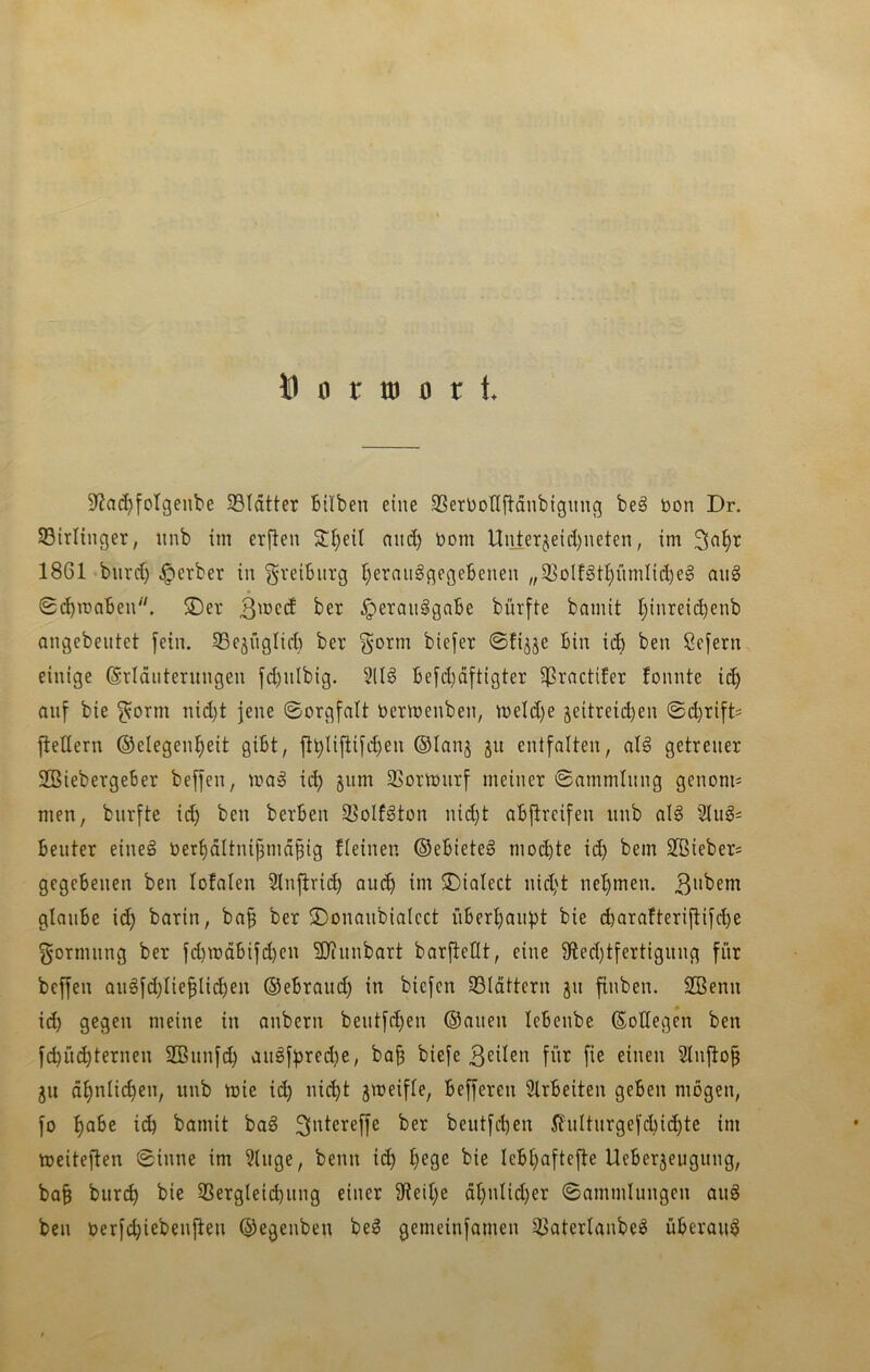 Ö 0 r tu 0 r t. 9^n(^fotgenbe 33ldtter Bilben eine SSerDotlftänbignug be§ bon Dr. 33irlinger, nnb im erften 3:^eil nin^ Dom Uiiter§eid)ueten, im 1861 biird) ^erber in gveiBurg ^erau^gegeBenen „3^olfgt^ümIid)e§ au§ Sd)maBen^'. SDer 3'^cd ber ^eraiiggaBe bürfte bamit t;inreid)enb angebeutet fein. 33e§nglid) ber ^orm biefer ©fijje Bin i^ ben Sefern einige ©ridutentngen fcBnlbig. 51I§ Befd}d[tigter ^ractifer fonnte ic^ an[ bie ^orm nid)t jene ©orgfalt bermenben, n)eld)e 5eitreid)en ©d}ri[ts fledern ©elegen^eit giBt, ft^Iifiifd)en ©lan^ ju entfalten, al§ getreuer 2BiebergeBer beffen, ma^ id) §nm 93ormnrf meiner ©ammtnng genom^ men, bnrfte id) ben berBen 35oIf^ton nid)t aBftrcifen nnb al§ 2Iug= Benter eine§ bert)ältnif3mä§ig fteinen ©eBieteö mochte id) bem SBiebers gegebenen ben lofalen 2lnjlri(^ auc^ im ©iaiect nic^'t nel)men. glaiiBe i(^ barin, ba^ ber ©onanbiaicct iiBer^anpt bie (^arafteriftifcbe gormnng ber fd)tüdBifd)en 9)?nnbart barfteHt, eine 9led)tfertignng für beffen aiigfd)Iie§li(^en ©eBraud) in bicfcn 33Idttern gn finben. Sßenu id) gegen meine in anbern bentfd)en ©anen leBenbe ©oüegen ben fcbiK^ternen SBiinfi^ anöff)red)e, ba§ biefe 3eüen für fie einen 2tnflo§ ju d^nlic^en, nnb mie ii^ nic^t jmeifle, Befferen 9lrBeiten geben mögen, fo f)aBe i(^ bamit baö beutfd)en i?ultnrgefd)i(^te im toeiteflen 0inne im 3Utge, benn i(^ ^ege bie leB^aftefle UeBerjeugnng, ba§ burc^ bie 3Sergteid)nng einer 9deil)e dl)nlid)er ©ammlungen anö ben oerfcbiebenflen ©egenben be^ gemeinfamen SSaterlanbe^ überaus