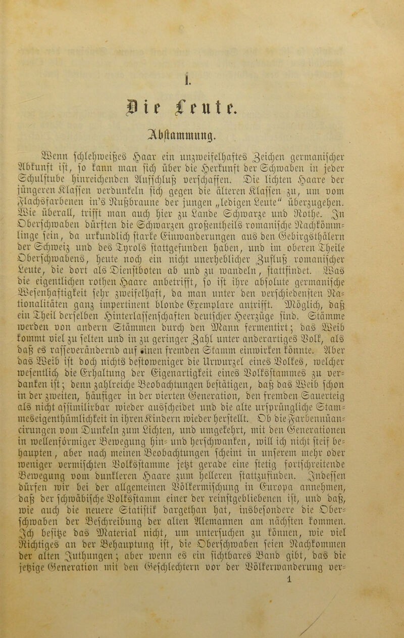 i f f f u t P. 2öenn fdjlerjiuei^eä .^aar ein unjroeifel^afteg gcrmauijdfjer '^bfunft i[t, Jo fnnu inan [idj iiber bie i^erfunft bev ©djniabcn in jeber 0djiil[tnbe Ijinrcidjenben 3lnffdjlu^ nevfdjaffen. S)ic lidjten .^aare bev jüngeren 5tlaffen nerbiinfeln fidj gegen bie älteren klaffen lun nom ^ylac^yarbenen in’ö 9tnPraune ber jungen „lebigen Seute überjugeljen. 2Öie überall, trifft man aiidj Ijier §u Sanbe ©djinarge unb D^otlje. Oberfdjinaben bürften bie @d)mar§en grofjentljeitg roinanifc^e 91ad;lomin= linge fein, ba nrfunblid) ftarle ©innmnberringen au§ ben @ebirg§t^älern ber ©djineij unb be§ 5;grolä ftattgefunben l)aben, unb im oberen S;l)eile Oberfd)Tuaben§, ’^ente nodj ein nidjt uner!^eblid)er uomanifdjer !t!eute, bie bort alä ©ienftboten ab unb ju manbeln, ftattfinbet. SBag bie eigentlidjen rotljen i^aare anbetrifft, fo ift i§re abfolute germonifd;e ili>efen^aftigleit feljr grueifeil)aft, ba man unter ben uerfd)iebenften 9^a= tionalitäten gang impertinent blonbe ©pemplare antrifft. ÜJiöglii^, baff ein 2;^eit berfelben i^interlaffenfdjaften beutfdjer .^eergüge finb. (Stämme loerben non anbern Stämmen burd) ben iSJ^ann fermentirt; bag SBeib tommt Diel gu feiten unb in gu geringer 3ul)l unter anberartige§ iBolf, al§ ba^ eä raffeoeränbernb auf «inen fremben (Stamm einrairfen fönnte. i^ber ba§ Sßeib ift bod) nidjtg beftomeniger bie Urmurgel eine§ 25üll'e§, meldjer mefentlid) bie ©rljaltung ber Sigenartigleit eine§ SSolfgftammeä gu oer= banfenift; benn gal)lreid)e ißeobad)tungen beftätigen, bajg ba§ 2Öeib fdjon in ber groeiten, pufiger in ber oierten Sreneration, ben fremben Sauerteig al§ ni^t affimilirbar raieber au§fc^eibet unb bie alte urfprünglidje Stam= meöeigent§ümlid)feit in i^ren^inbern roieber l^erftellt. Ob bie§arbennüan= cirungen nom Ounfetn gnm fiid)ten, unb umgefe^rt, mit ben ©enerationen in roetlenfbrniiger iöeraegung §in= unb ^erfd)raan!en, raill idj nidjt fteif be= Raupten, aber nad) meinen Oeobai^tungen fc^eint in unferem meljr ober raeniger x)ermifd)ten 33otf§ftamme jet^t gerabe eine ftetig fortfdjreitenbe ißeraegung nom bunfleren §aare gum gelleren ftattgufinben. bürfen mir bei ber allgemeinen SSölfermifdjung in ©uropa nnne^men, ba| ber fdjraäbift^e ißolföftamm einer ber reinftgebliebenen ift, nnb ba^, mie aud) bie neuere Statiftil barget^an l)at, inSbefonbere bie Ober= fdjraaben ber 33efc^reibung ber alten ?llemannen am näcbften lommen. 3d) befi^e bas äliaterial nid)t, um unterfudjen gu fonuen, mie oiel $Rid)tige5 an ber S3e^auptung ift, bie Oberfdjmaben feien S^adjfommen ber alten ^^il^ungen; aber menn e§ ein fid)tbare§ 33anb gibt, bag bie jet3ige ©eneration mit ben ©efdjledjtern oor ber iBölfermanberung oer= 1