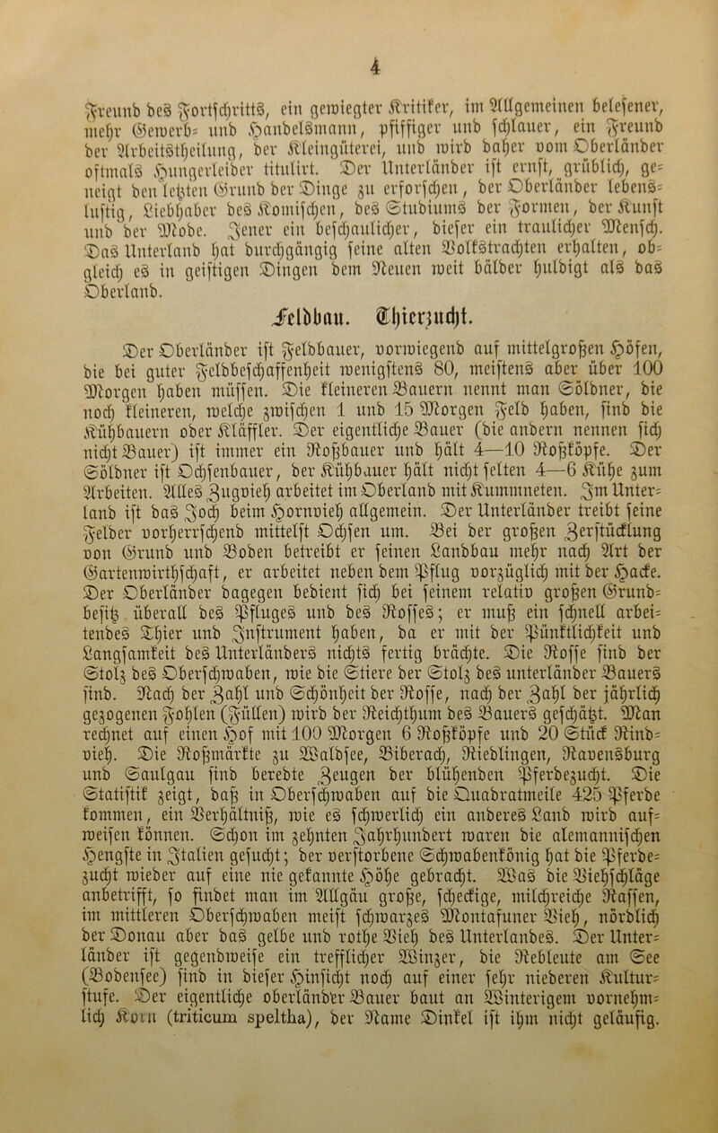 ^reuub be§ ^ortfd)vitt§, ein ßcroiegter ilritifev, im 5(ügemeinen beiefenev, mefjv ®emerb= unb .^'^anbelgmnnn, pfiffiger unb fd)Iauev, ein ^-reunb bev 5(rbeit§t^eilnng, bev 51'ieingntevei, unb mivb bafiev uom Obertönbev oftninlö .S’bnngevU'iber titulirt. 3)er Unterlänber ift ernft, gvübüdj, ge= neigt benletu'en Övnnb ber SDinge §u evforfdjcn , ber Obertönbev lebens^ luftig, fiiebljabcv beä .^tomifd)eu, beä ©tubiumä ber'formen, ber ^luuft uub ber 9}lobe. ein befdjnutidjer, biefer ein traulid;er ^enfd). ®a§UnterIanb Ijnt burd)gängig feine alten 3Sollätradjten erlialteu, ob= gleidj eg in geiftigen SDingeu bem Svenen raeit bälber ^ulbigt alg baö Oberlanb. JFelbbau. tljierjudft. ®er Oberlänber ift ^etbbauer, uormiegenb auf mittelgroßen ^öfeu, bie bei guter ^clbbefdjaffeußeit roeuigfteng 80, meifteuö aber über 100 3)brgeu ßaben müffeu. ®ie lleiuereu S5aueru nennt man 0ölbner, bie nod) Heineren, meldje ^raifeßen 1 unb 15 ?diorgen ^elb ßaben, finb bie Atüßbanern ober Äläffler. S)er eigentlid;e 33auer (bie anbern nennen fidj nidjt Sauer) ift immer ein iRoßbauer unb ßält 4—10 Sfloßlopfe. ^er ©ölbner ift Odjfenbaner, ber^üßbaner ßält nic^t fetten 4—6 Ä'nße §um Arbeiten. Sllleg crl•’^>ettet im Oberlanb mit ^ummneten. Unter; lanb ift bag ^od) beim ^ornoieß allgemein. Oer Unterldnber treibt feine gelber oorßerrfi^enb mittelft Odjfen um. Set ber großen 3erftücflung oon ®runb unb Soben betreibt er feinen fianbbau me|r nad) 3lrt ber @artenmirtl)fc^aft, er arbeitet neben bem ^flng oorgüglicß mit ber ^aefe, Oer Oberlänber bagegen bebient fic^ bei feinem relatio großen @rnnb= befi^ überaE beg ^ftugeg unb beg Stoffeg; er muß ein fd^neE arbei= tenbeg Oßter unb ßaben, ba er mit ber ^ünftlic^feit unb Sangfamleit beg Unterlänberg nid)tä fertig brächte. Oie Etoffe finb ber ©tolj beg Oberfdjmaben, roie bie ©tiere ber ©tolj beg unterlänber Sauerg finb. Etad) ber 3aßl unb ©^önßeit ber Etoffe, nad^ ber ber fäßrlicß gezogenen f^-oßlen (^üEen) mirb ber Eteidlitßnm beg Sauerg gefd^ä^t. ED^an red^net auf einen i^of mit 100 ElEorgen 6 Etoßlopfe unb 20 ©tüdl Etinb; oie|. Oie Etoßmärlte jn Söalbfee, Siberad), Lieblingen, Eiaoengburg unb ©anlgan finb berebte blüßenben $ferbe§u^t. Oie ©tatiftil geigt, baß in Oberf(^raaben auf bie Onabratmeile 425 ^ferbe fommen, ein Serßältniß, raie eg fd)merlid} ein anbereg Sanb mirb anf= rceifen tonnen, ©d^on im geßnten ^ß^i-'^^tnbert roaren bie alemannifd^en §engfte in ^tttlien gefud^t; ber oerftorbene ©d^mabenlönig ßat bie ipferbe; gnd^t roieber auf eine nie get'annte .^öße gebracht. S}ag bie Sießfd^läge anbetrifft, fo finbet man im ElEgäu große, fdjedige, mildjreid^e Etaffen, im mittleren Oberfcliraaben meift fd^roargeg EJtontafuner Sieß, nörbtidß ber Oonan aber bag gelbe unb rotße Sieß beg Unterlanbeg. Oer Unter; länber ift gegenbraeife ein trefflidßer EBinger, bie Etebleute am ©ee (Sobenfee) finb in biefer ^infid^t nodß auf einer feßr nieberen Kultur; ftufe. Oer eigentlidße oberlänbbr Sauer baut an SSinterigem oorneßm; ließ Ä'üin (triticura speltha), ber Etame Ointel ift ißm uid;t geläufig.