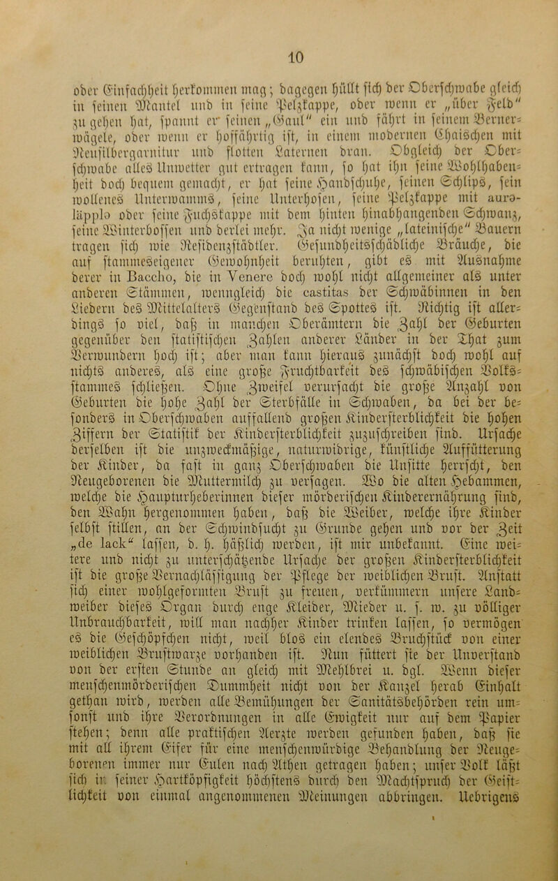 ober e-iufacfjljcit rjerfommen man; bngcgen TjüUt [ic^ bev C6crfd;n)abe gfeirf) in jeineu ^Dkiitcl imb in feine '|^c(jtappe, ober rocnii er „über §elb gelten fjat, fpannt er feinen „Oiniil ein nnb fiüjvt in feineni iöerner^ mägele, ober luenn er (joffiUjrtig ift, in einem mobernen^ (iijaisdjen mit tlienfilbergarnitnr nnb flotten Laternen bran. Obgteidj ber £)ber= fdjiuabe atleö Unmetter gut ertragen tann, fo fjat itjn feine yi^o§tt)abeu= ijeit bod) bequem gemadjt, er I)at feine .fbanbfdjiitje, feinen 0d}lipö, fein molteneö Unteriuammö, feine Unterljofen, feine '-fjetjfappe mit auro- lUpplo ober feine fs-ndjotappe mit bem tjinten tjinab^angenben ©djroani^, feine ai^interboffen nnb berlei meljr. 3^^ menige „tateinifdje iöauern tragen fid) mie Slefibensftäbtter. (.^3efunbt)eit5fd}äbtid)e ^räudje, bie auf ftammeäeigener (3)eiuotjntjeit berntjten, gibt es mit 2tusna§me berer in Bacclio, bie in Vcnere bod; mofjt nidjt altgemeiner alö unter anberen 0tämmen, menngleidj bie castitas ber 0d}n)äbinnen in ben Siebern be§ 9JJittela(ter§ (iiegenftanb beö 0potte§ ift. Dlidjtig ift atler= bingä fo oiet, bnfs in nuindjen Gberämtern bie ©eburten gegenüber ben ftatiftifdjen anberer Sauber in ber 3;i^at gum löerTonnbern Ijocl) ift; aber man fann I)ieran§ gnnädjft bod) roop auf nid)tä anberes, aB eine grofge ^vndjtbarleit be§ fd)raäbifd)en ä^olls= ftammeS fdjliejjen. Olpie oernrfadjt bie grojge Slngafil non (Geburten bie Ijo^e 3ö^)t ©terbfntte in 0d)maben, ba bei ber be= fonberS in Oberfdjmaben anffallenb grof^en ibinberfterblid)feit bie i^ol^en 3iffern ber ©tatiftif ber ^1nberfterblid)feit gngnfdjreiben finb. Urfac^e berfelben ift bie nngroedmäpige, natnrroibrige, fünftlic^e Sluffütterung ber ^inber, ba faft in gang Oberfc^roaben bie Unfitte l^errfdjt, ben Slengeborenen bie DJtuttermild) gn nerfagen. 5föo bie alten .gebammen, roeldje bie i^aiiptnrljeberinnen biefer morberifdjen Äinbererna^rung finb, ben Sßa^n l^ergenommen l)aben, bafg bie SBeiber, raeldie i^re Äinber felbft füllen, an ber ©djminbfnc^t gn ©rnnbe ge^en nnb oor ber 3cit „de lack“ laffen, b. f). läfslid} raerben, ift mir nnbefannt. ©ine roeü tere nnb nidjt gn nnterfdjät^enbe Urfadje ber großen £inberfterblid)feit ift bie grope 3}ernad)läffignng ber 5]3flege ber roeifcc^en 33ruft. 3lnftatt fid) einer mol^lgeformten S3ruft gn freuen, oerfnmmern nufere Sanb= raeiber biefeä Organ bnrd) enge Kleiber, iDcieber n. f. ra. gn oöltiger llnbraud)barteit, raill man nad)l)er £inber trinten laffen, fo nermogen e§ bie ©ef(^öpfd)en nic^t, raeil blo§ ein elenbeä fBrndjftnd non einer meiblid)en Srnftmarge nor^anben ift. 31nn füttert fie ber Unoerftanb öon ber erften 0tnnbe an gleid) mit ’üOle^tbrei n. bgl. $ISenn biefer menfi^enmorberifd^en Onmml)eit nid)t non ber .^'anget lierab ©inl^alt get^an rairb, merben ade ^emü^nngen ber ©anitütäbeprben rein um; fonft nnb i^re Slerorbnnngen in ade ©migfeit nur auf bem '^'apier fielen; benn ade prattifd^en 3lergte merben gefnnben ^aben, bap fie mit ad i^rem ©ifer für eine menfd)enmürbige Oe^anblnng ber 9tenge= boreimn immer nur ©ulen nac^ 3lt^en getragen Ijnben; nnfer ^ßolf lüjft fid) in feiner .S^artföpfigfeit pd)ftcnö bnrdi ben S^tadiifpriid) ber Omift; lidjteit üon einmal angenommenen 9Jteinnngen abbringen. Uebrigeus I