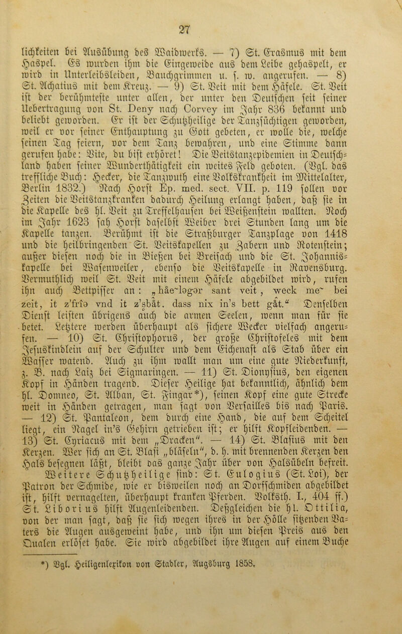 Iic^!eiten Bei ^TuSüBimg be§ 9Baibn)crf§. — 7) ©t. (5ra§mu§ mit bem v^aäpet. ©§ muvben i’^m bie (Singeracibc au§ bem ßeibe ge^aäpelt, er roivb in UnterleibSleiben, 53niidjgrimmen u. m. augerufen. — 8) ©t. ?td)atiuS mit bem ^reuj. — 9) ©t. 5ßeit mit bem ^dfele. ©t. 23eit ift ber Berüf;mtefte unter aden, ber unter ben ®eutfd)en feit feiner liebertrngung non St. Deny und) Corvey im ^^abr 836 befannt unb beliebt gemorben. Cr ift ber ©djut^ljcilige ber äanjfüdjtigen gemorben, roeil er oor feiner Cnt'^nuptung ju ®ott gebeten, er roolle bie, roel(^e feinen Xag feiern, uor bem 2ian$ bemal^ren, unb eine ©timme bann gerufen ^abe: 33ite, bu bift erpret! ®ie ^Seitätanjepibemien in SDeutfe^s lanb f)fiben feiner 3Bunbertl)ätigleit ein raeiteg f^elb geboten. (3}gt. ba§ trefflidje 23uc^: §ecfer, bie 3:;an,^mutl^ eine 5ßolf§fran!beit iÖ7ittelaIter, ißerlin 1832.) 37adj c^orft Ep. med. sect. VII. p. 119 foden oor 3eiten bie ißeitgtanslraufen baburd) .^eilung erlangt !^aben, ba§ fie in bie ^apede beä b^- ^^tt ju 5:refferbaufen bei Söei^enftein roadten. dlocb im i623 fab ^orft bafelbft 29eiber brei ©tunben lang um bie ^apede tanjen. S3erübmt ift bie ©trapurger Xan^plage oon 1418 unb bie beiibringenben ©t. 33eit§fapeden 511 Reibern unb dtotenftein; aupr biefen nod) bie in 33iepn bei ^reifad) unb bie ©t. fapede bei SBafenraeiler, ebenfo bie 95eit§!apede in D7aoen§burg. 3Sermutbli(b ©t. 3}eit mit einem §dfele abgebilbet roirb, rufen ibn aud; S3ettpiffer an : „ liäe''l9gor sant veit , weck me' bei A A zeit, it z’fri9 vnd it z’sbät. dass nix in’s bett gät.“ ©enfelben ®ienft leiften übrigen^ aip bie armen ©eelen, raenn man für fie betet, ßei^tere roerben überhaupt aB fid)ere Söeder oielfat^ angeru= fen. — 10) ©t. Cp’iftopl)oru§, ber grop Cpiftofeleä mit bem ^efuSlinblein auf ber ©c^ulter unb bem Cidjenaft al§ ©tab über ein Söaffer raatenb. Sind) ju iljut raadt man um eiue gute dlieberlunft, 3. 33. nac^ ßaij bei ©igmaringen. — 11) ©t. S)ionpfiu§, ben eigenen £opf in §dnben tragenb. ©iefer ^eilige pt bel'anntlid), dplicb bem p. i)omneo, ©t. 3llban, ©t. f^ingar*), feinen ^opf eine gute ©trede raeit in ^dnben getragen, man fagt oon 35erfaide§ bi§ nad) ^ari§. — 12) ©t. ißantaleon, bem buip eine .*Qanb, bie auf bem ©djeitel liegt, ein dtagel inB ©eprn getrieben ift; er plft ^opfleibenben. — 13) ©t. CpriaciB mit bem ,,Graden. — 14) ©t. 33lafiuä mit ben ^erjen. 3ßer fic^ an ©t. 33lafi „bldfeln, b. mit brennenben bergen ben ^aBbefegnen Idp, bleibt oaä gange über oon ^aBübeln befreit. SBeitere ©d^utpeilige finb: ©t. Culogiuä (©t. 2oi), ber Patron ber©c^mibe, raie er biSraeilen nod) an ®orffd)miben abgeMlbet ift, fiilft oernagelten, überfiaupt franlen ^ferben. 3SolBt^. L, 404 ff.) ©t. Siboriuä plft Slugenleibenben. ©epleicfien bie '§1. Ottilia, oon ber man fagt, bajg fie fid) raegen ipe§ in ber ^öde fipnben33a= ter§ bie 2lugen aiBgeroeint pbe, unb i^n um biefen ^reii au§ ben Dualen erlöfet pbe. ©ie roirb abgebilbet ip*e Gingen auf einem 33ipe *) .^eiligenleydon oon ©tablev, Slugiburg 1858,