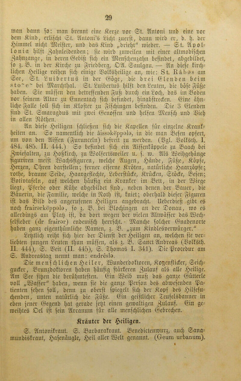 man bann fo: man Brennt eine .^er^e nov ©t. 5tntoni iinb eine nor bem iliiib, evlifdjt ©t. 5lutoni’ö !^id)t suev[t, bann mivb er, b. tj. ber .Stimmet nidjt ^eifter, nnb baä .^inb „brietet luieber. — ©t. 2lpoI= tonia Ijilft ^(^'fj^Wbeubeu; fie mirb sumeiten mit einer altmobifdjen ,3afjnj;ange, in bereu <5)eBi|j [idj ein 'SJlenfdjenjarjn Befinbet, aBqeBilbet, fo g. in ber A^ird;e 511 ‘(VviebBerg, 051. ©anigan, — 5(n biefe firdj= l^djen .'T^eitige reifjcn [idj einige 3}o\kl)eUige an, raie: St. Räbos am ^ee, ©t. ÖniBertnS in ber (^iöge, bie brei ^-tenben Beim sto~c~J)ei 5DRtrd;tl)al. ©t. i^niBertnS I^ilft ben dienten, bie Böfe ^njje IjaBen. ^ie nuiffen ben Betreffenben ^nfj bnrdj ein Sodj, ba§ im 53oben nor feinem 3tttar 311 (5-nnentadj fid) Befinbet, fjinaBftred'en. föine ätjn= Ud)e fyaUe fott fidj im iltofter 511 f^ifdjingen Befinben. Oie 8 (5tenben finb ©t. ©maragbnä mit ^inei Cfienoffen nnb Reifen 55Rnfd; nnb Oiel; in aden dtötljen. 5In bief^i^'ieitigen fdjtieben fidj bie ^apeden für einzelne £ran'f= fjeiten an. namentlidj bie äissokeppob, in bie man ä3efen opfert, nm non ben Sliffen (f^nrnnceln) Befreit gu merben. (5SgI. 5ßott§dj. I. 484. 485. II. 444.) ©0 Befinbet fid; ein 5tiffenMppeIe gn ^aad; Bei ^Toiefalten, ju i^o^'ird;, gii 2BoIfert§raeiter u. f. in. 2ll§ SBei^gel^änge fignriren meift 2öad;§figuren, ineld^e Singen, ^änbe, f^üj^e, ^öpfe, ^erjen, Ol;ren barfteden; ferner eiferne Kröten, natürlid;e i^iaar^öpfe; rot^e, Braune ©eibe, .^aargefledjte, SeBerftüde, krüden, ©töde, ®efen; 5?otintafeln, auf ineld;en |onfig ein dränier im S3ett, in ber Söiege liegt, ^ferbe ober Jlü^e aBgeBilbet finb, neben benen ber ißaner, bie S3änerin, bie f^amilie, inelc^e indlotl; ift, fniet; oBer^alB biefer f^iguren ift baä 53ilb be§ angernfenen ^eiligen angebracht. UeBerbief; gibt e§ nod; frairorkeppolo, fo 5. S3. Bei 33lod;ingen an ber Oonan, ino e§ aderbingä am ^lat^ ift, ba bort inegen ber nielen ^lltindffer ba§ 2Bed;= felfieBer (dr frairor) enbemifi^ l;errfd;t. 5[dand;e fold;er ©nabenorte haben ganj eigenthnmliche dlamen, g. 33. „511m kinbleSnerinnrger.'' ßel^tlid; rei^t fid; hier ber Oienft ber ^eiligen an, ineld;en fie ner^ liebten jungen Seiden thun muffen, at§ 5. 33. ©anct 3lnbrea§ (3SoIBth. II. 444), ©. 3Seit (II. 445), ©. ^hoi^taä I. 341). Oie ^)3rocebiir am ©. Slnbreaätag nennt man: endreslo. Oie menf(^lid;en .Steiler, Söunberboltoren, ^ogenftider, ©eid;= guder, ißrunjbotloren haben häufig ftärferen ^t^ianf al§ ade A^eilige. 3tm ©ee fi^en bie Berühmteften. ©in 3öeiB muff ba§ gange ©ütterle üod „Sßaffer haben, roenn fie bie gange ^3erfon be§ abmefenben ^a^ deuten fehen fod, benn gu oBerft fpiegelt fid; ber ^opf beg ^ilfefn= d;enben, unten natürlii^ bie ^üpe. ©in geifttid;er 2;enfelgbanner in eben jener ©egenb hat gerabe jet^t einen geraaltigen 3tdauf. ©in ge= loeihteg Oel ift fein Slrcanum für ade menfd;lid;en ©ebrechen. Kräuter ber ^eiligen. ©. Slntonifraut. ©. 33arbara!raut. 33enebictenit)nrg, and; ©ana= munbisfraut, ^afenängle, .Jpeil ader 3öelt genannt. (Geum urbanum).