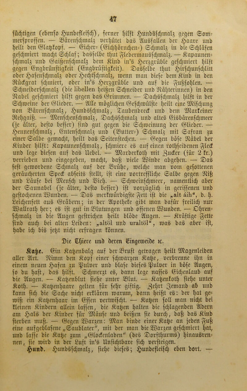 jüd^tigen (ebetifo .^iinbefteijd)), ferner tjitft ,^unb§fd)inatj gegen 8om= merfproffen. — Sfärenfdjinalj nerl^ütet ba§ 5tii§faden ber i^aare unb l^eilt ben ©la^bpf. — (Sid;ers (@idjtjörnd)en=) ©djinalg in bie 0c^läfen gefc^Tniert ntndjt ©c^Iaf; bngfelbe t^ut ^tebermauäfci^mals. — .^apaunen= fdjmnlj nnb ©nijjenfdjinalj bein ^inb in’§ iper^grübte gefd)miert l^ilft gegen ©ngbrünftigbeit ((Sngbrüftigbeit). ©alfelbe tl^ut ^irfdjunfc^Iitt ober i^afenfdjinats ober vS^edjtfdjinalg, inenn inan biefe bem Jlinb in ben Diüdgrnt fc^iniert, ober in’§ i^erggrüble unb auf bie ^ujsfol^len. — 0d)ueiberfd)inal3 (bie libellen l^ei^en ©djueiber unb 3<Zäljterinnen) in ben 3^abel gefd^miert Ijilft gegen ba§ ©riininen. — SDac^Sfd^ntals l^ilft in ber 0djioeine ber ©lieber. — Slde möglichen ©efdjroiitfte !^eilt eine ^hifi^ung oon ^ärenfdjinal^, §unb§fdjinalg, 2;aubenbred unb bein ilRarfeiner ddeljgai^. — ildenfdjenfdjinalj, SDadjäfdjinalg unb alteS ©i^bdrenfc^meer (je älter, befto beffer) finb gut gegen bie ©d)U)einung ber ©lieber. — .^ennenfc^inalj, ©ntenfd^inalj unb (33utter=) ©djmal^ mit Safran gu einer Salbe geinadjt, l^eilt ba§ Seitenftedjen. — ©egen böfe dläbel ber £iuber l)ilft: ^apaunenfdjmal^, fd^miere e§ auf einen rot^feibenen §dedt unb lege biefen auf baö Uebel. — SRarberlot:^ mit (fdv 2 fr.) uerrieben uub eingegeben, mad;t, ba^ oiele SBinbe abgel^en. — S>aä feft geraorbene Sd^malj auf ber iörübc, raeldje man oom gefottenen geräudf)erten Spedf abfeitä ftetlt, ift eine uortrefflid^e Salbe gegen unb Soufe bei üdenfd^ unb 23ie!^. — Sd^meinfdjmeer, namentli«^ aber ber Saunabel (je älter, befto beffer) ift oor^üglidj in geriffenen unb geftod^enen Söunben. — 5Da§ merfmürbigfte ^ett ift bie „alt aih“, b. 'i). Sei^enfett au§ ©räbern; in ber Slpot^efe gibt man bafür freilid^ nur Sßallratl^ ^er; e§ ift gut in Blutungen unb offenen SSunben. — 01^ren= fdjmalj in bie Singen geftric^en l^eilt blöbe Slugen. — kräftige ^ette finb au(^ bei alten Selben: „altöl unb uraltöl“, ma§ ba§ aber ift, l^abe i^ bi§ fel^t nic^t erfragen fönnen. Die S^pierc unb beren Cingcraeibe ic. Äa^e. ©in ^a^enbalg auf ber S3ruft getragen l^eilt SÖ^agenleiben aller Slrt. dlimm ben Ä'opf einer fdbraarjen ^at^e, uerbrenne i^n in einem neuen .^afen ,§u i]Suloer unb blafe biefeä ^uloer in böfe Singen, fo bu Imft, ba§ l^ilft. Sc^mergt e§, bann lege naffeS ©idjenlaub auf bie Singen. — ^at^enblut fiel^e unter Slut. — ^al^enfot^ fiel^e unter Äot!^. — ^al^eu!§aare gelten für fel^r giftig. fann fid; bie Sad;e nid^t erflären marum, bann l^eifjt e§: ber l^at ge^ roi^ ein Äat^enljaar im ©ffen oertraifd^t. — ^l'a^en fod man nid^t bei fleinen Äinbern allein laffen, bie Jl^al^en Italien bie fd;lagenben ^bern am §al§ ber Äinber für iUtäufc unb beiden fie biird), ba^ ba§ ^iub fterben muf3. — ©egen Sßar^en: SJ^an binbe einer ^a^e an jeben §u^ eine aufgeblafene „Saublater, mit ber man bie SBarjen gefd^miert ^nt, unb laffe bie ^a^e gum „©locfenlaben (be§ ©orftl^urmä) l;inaugrens nen, fie roirb in ber Suft in’§ Unfid^tbare fid; oerfteigen. ^unb. .^unb§fdjmal§, fielje biefeS; ^unbefleifd; eben bort. —