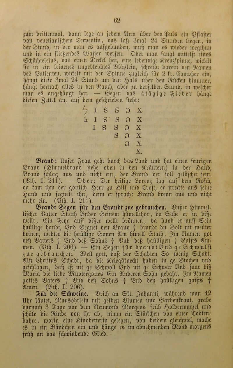 3«m brittemnnt, bann lege an jebem 3lrm über ben ^ul§ ein ipflafter non nenetianijdjein S^erpentin, bag Ia[3 3mal 24 ©tnnben liegen, in bev ©tnnb, in ber man e§ anfgebnnben, mufj man eg inieber n)egt^un nnb in ein [lie^enbcg SÖaffer mevfen. Ober man fangt mittelft eineg ©djädjteleing, bag einen SDedel Ijat, eine lebenbige Älrenjfpinne, raidelt fie in ein leineneg nngebleidjteg ^lät^lein, fd)reibt barein ben 5ltamen beg Patienten, inidelt mit ber 0pinne jngleidj für 2 fr. 6ampl;er ein, Ijängt biefe 3mal 24 ©tunb nm ben ^alg über ben S^lüden hinunter, ^ängt l^ernad) alleg in ben D^and), aber ju berfelben ©tunb, in raeldjer man eg angeljängt l)at. — ©egen bag 4tägige fyieber ^änge biefen ^nf bem gefdjrieben ftelit: ^ I S S 0 X. h I S' S 0 X I S S 0 X S 0 X 0 X X. 93rattb: Unfer ^rau ge!§t burd) bag Sanb nnb liat einen feurigen ^ranb (i^immelbranb fie^e oben in ben Kräutern) in ber .^anb, 33ranb fc^lag aug nnb nid;t ein, ber Oranb ber foll gelöfi^et fein. (35t^. I. 211). ■— Ober: Oer l^eilige Sorenj lag auf bem D^ofd^, ba tarn i^m ber göttlid; §err gu ^pilf nnb Siroft, er ftredte aug feine ,*panb nnb fegnete i^n, benn er fprad^: 33ranb brenn aug unb nic^t melir ein. (3St§. I. 211). 23raitbt 0cgcn für ben 23ranbt jue gcbraud)cn. 3Sn^er §immel= lifd)er SSatter 'St.af^ 3}nber ©einem !^ümeUtl)or, ba ©ol^e er in bi^e mellt, ©in §epr auff bifer mellt brönnen, ba ljuob er auff ©ein ^aüdige l^anbt, 3}nb ©egnet ben S3ranb f branbt bu ©olt nit meüter brinen, mebter bie ^aüClige ©onen 2lm ^imett ©tatl^, 3^ ^Rainen got be^ SSatterg f 33nb bef3 ©o^ng f 35nb be^ l^aülligen f ®aift§ Slm? men. (58t^. I. 206). — ©in ©egen für branbt35nb ge©d)mulft gue gebrauten. 2öed gott, ba^ ber ©djabten ©o menig ©c^abt, 211^ ©firiftug ©djabt, ba bie £riegg!nec^t ^aben in ge ©to^en nnb gef(^lagen, ba^ e^ nit ge ©d^mod 35nb nit ge ©c^mar 23nb jaar bi§ 2daria bie liebe '501uotergotteg ©in illnberen ©oljn gebal}r, 3^ diamen gotteg 35aterg f 2Snb bej3 ©o^ng f 3Snb bejg ^aülligen gaiftg f 3lmen. (3St^. I. 206). ^ür bic ©dbmeinc. 8ric^ an ©!t. 'raäl^renb man 12 ll§r läutet, S[daugDl)rlein mit gelben 33lumen unb ©arbenfraut, grabe barnac^ 3 2^age nor bem Sfleumonb ^Jtorgeng frülj ^olbermurgel unb fc^öle bie fRinbe non il^r ab, nimm ein ©tüdd;en non einer ^obten= ba^re, morin eine ^inbbetterin gelegen, non beibem gleidjniel, mac|e eg in ein 23änb^en ein unb liänge eg im abnei^menben ÜRonb morgeng frü!^ an bag fdimtnbeube ©lieb.