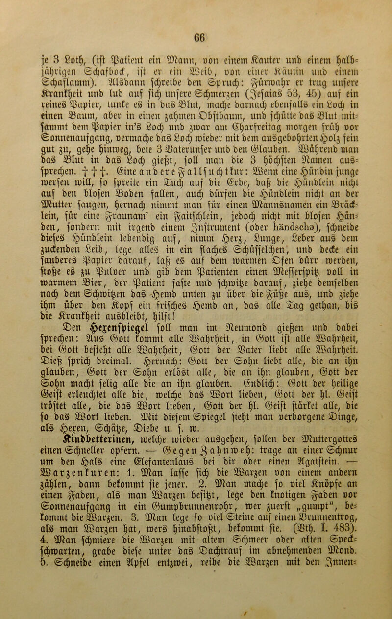 je 3 Ißotl^, (ift ^aticnt ein ^onu, uon einem .Konter unb einem l^atb= |nl)viijeii 0ct)afbocf, ift ev ein äöeib, uon einer Alüntin nnb einem ©ct)aflnmm). 5Uäbnnn fd;reibe ben ©priid;: ^'üvrant;! er trug unfere ^•antl^cit unb lub auf fid; unfere 0d;mer;^en (^efataS 53, Ab) auf ein reineg ^^apier, tunte eg in bag 33lut, madje barnad) ebenfallg ein i!od) in einen ißaum, aber in einen gaumen Obftbaum, unb fd;ütte bag tölut mit- fammt bem $apier in’g 2odj unb jmar am ©Karfreitag morgen früK nor ©onnenaufgang, oermad;e bag ßod; mieber mit bem auggeboKrten^olj fein gut gu, gel^e ^>cte 3 5Baterunfer unb ben ©tauben. äÖöKrenb man bag ißlut in bag fiod^ gie^t, fott man bie 3 9^amen aug= fpredjen. f 11* anberef^altfucKt tur: SBenn eine ^ünbin junge roerfen rcill, fo fpreite ein 2:ud; auf bie ©rbc, ba^ bie ^ünbtein nicht auf ben blofen ®oben faden, auch bürfen bie ^ünbtein nic^t an ber dJtutter fangen, Ke^ttöd) nimmt man für einen ^anngnamen ein iBräcf; lein, für eine -f^raunam’ ein f^aitfcKIein, jebodh nid^t mit blofen ^än= ben, fonbern mit irgenb einem (ober händscha), fc^neibe biefeg ipünblein tebenbig auf, nimm i^erg, Sunge, Seber aug bem gudenben Seib, lege adeg in ein ftacKeg ©dhüffetcKen, unb beete ein faubereg i^apier barauf, ta^ eg auf bem mannen Ofen bürr raerben, ftojge eg gu ^uloer unb gib bem ^Patienten einen Sdefferfpi^ ood in roarmem Sier, ber ^Patient fafte unb fcKrai^e barauf, gie^e bemfetben nach bem ©dhmipen bag -§emb unten gu über bie f^ü^e aug, unb gie^e ihm über ben ^opf ein frifd^eg ^pemb an, bag ade 2^ag gethan, big bie £rantKeit augbleibt, hilft! SDen §ejcnfpiegcl fod man im dleumonb gieren unb babei fpredhen: Slug ©ott tommt ade Sßahrlieit,. in ©ott ift ade äöahrheit, bei ©ott befteht ode Sßahrheit, ©ott ber S5ater liebt ade Sßahrheit. Oief fpridh breimal. .Spernad;: ©ott ber ©o^n liebt ade, bie an i^n glauben, ©ott ber ©o^n erlögt ade, bie an ihn glauben, ©ott ber ©o^n macht felig ade bie an ihn glauben, ©nblich: ©ott ber heilige ©eift erleudhtet ade bie, raeldhe bag Sd^ort lieben, ©ott ber hl- ®eift tröftet ade, bie bag Sßort lieben, ©ott ber hl- ©eift ftürtet ade, bie fo bag Söort lieben. dJtit biefem ©piegel fieht man oerborgene Oinge, alg §epen, ©cha^e, Oiebe u. f. m. Äinb^etterincn, rcel(^e mieber ouggehen, foden ber dJiuttergotteg einen ©dhneder opfern. — ©egen3<ih^^^^^- einer ©dhnur um ben §alg eine ©lefantenlaug bei bir ober einen Slgatftein. — Söorgenturen: 1. ^an laffe fich bie Söargen non einem anbern gählen, bonn betommt fie jener. 2. 3Jtan madhe fo oiel Knopfe an einen f^aben, alg man Söargen befü^t, lege ben tnotigen f^aben oor ©onnenaufgang in ein ©umpbrunnenrohr, mer guerft „gumpt, be= tommt bie SBargen. 3. dJlan lege fo oiel ©teine auf einen iörunnentrog, alg man Söargen h(d, merg hinabfto^t, betommt [ie. (SSth. I. 483). 4. iDtan fdhmiere bie Söargen mit altem ©dhmeer ober alten ©ped= fdhmarten, grabe biefe unter bag Oadhtrauf im abnehmenben 3Jionb. 5. ©chnetbe einen Slpfel entgmei, reibe bie Söargen mit ben