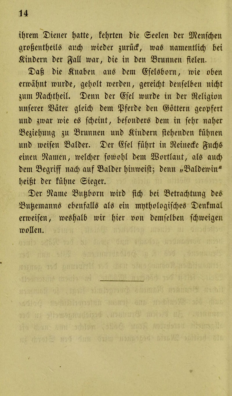 ihrem Wiener {>atte, festen bie ©eelen feer SKenfdjen groftcntheilg and; mieber jurücf, mag namentlich bei Äinbern ber gad mar, bie in ben Brunnen fielen. 3)a§ bie Knaben aug bem (Sfelgborn, mie eben ermähnt mürbe, geholt merben, gereift benfelben nicht jum 9JachthciI. 3)enn ber @fef mürbe in ber {Religion nnferer Bäter gleid) bem {ßferbe ben ©öttern geopfert unb j^mar mie eg fcheint, befonberg bem in fefjr naher Beziehung jn Brunnen unb Ambern fiehenben fühlten unb meifen Balber. SDer ßfet führt in {Reinecfe guch§ einen Flamen, meld;er fomohl bem SBortlaut, a(g auch bem Begriff nach auf Balber htnmeifij benn «Balbemin* heifjt ber fiUtne ©ieger. 2)er {Raine Bufjborn mirb ftd) bei Betrachtung beg Bufjemanng ebenfallg afg ein mpthologifcheg £)enfmai ermeifett, meghatb mir hier non bemfeiben fd)meigen mollen.