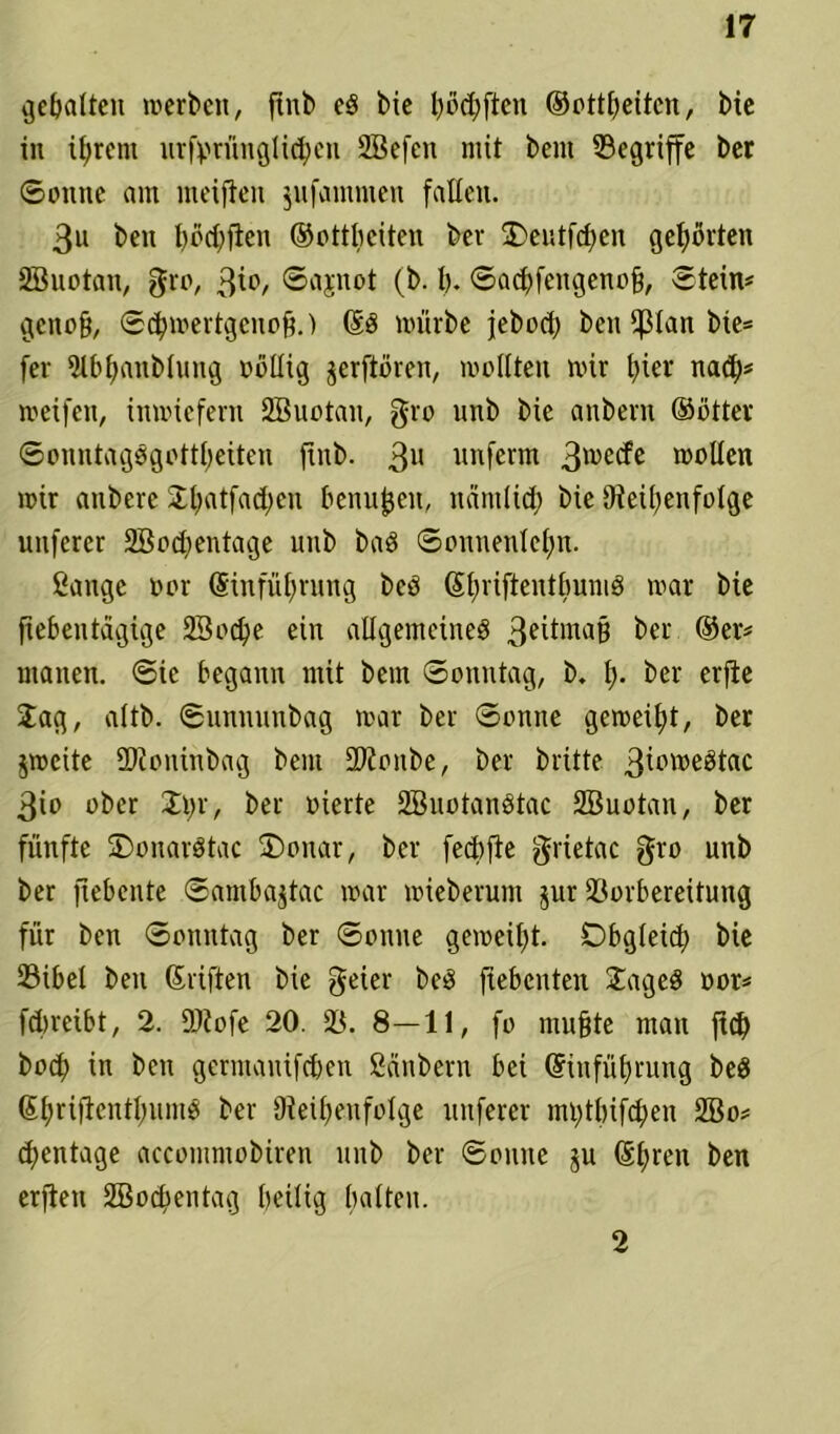 galten werben, ftnb ed bie t>öd;ften ©ottßeitcn, bie in ißrent urfßrünglicßen SBefett mit bent begriffe ber ©onne am mciftcu jufammen fallen. 3u ben ßocßjten ©ottßciten ber £>eutfcßen gehörten SBuotan, gro, 3*°/ ©upot (b. ß. ©acßfengenoß, ©tein* genoß/ ©cßwertgenoß.) Ed mürbe jebod; ben fßlan bie* fer Slbßanblung oollig jerftören, wollten wir t>ier nacß* weifen, inwiefern SBuotan, gro nnb bie anbern ©ötter ©onntagdgottßeiten jtnb. 3U unferm 3WC^C sollen wir anbere Jßatfacßen benußeit, näntlicß bie Reihenfolge unferer SBocßentage nnb bad ©onnenlcßn. Sange oor Einführung bed Eßriftentßumd war bie jiebentägige SBocße ein allgemeines 3*itawß ber ©er* manen. ©ic begann mit bem ©onntag, b. ß. ber erf^e Jag, altb. ©unnunbag war ber ©onne geweiht, ber jweite SRoninbag bent SJionbe, ber britte 3^pwedtac 3io ober Jßr, ber vierte SBuotandtac SBuotan, ber fünfte SDonardtac 2)onar, ber feeßfte grietac gro unb ber ftebente ©ambajtac war wieberum jur Vorbereitung für ben ©onntag ber ©onne geweißt. Dbgleicß bie 23ibel ben Stiften bie geier bed jxebcnten Jagcd oor* feßreibt, 2. SJiofe 20. V. 8—11, fo mußte man fteß boeß in ben germauifeßen Säubern bei Einführung bed Eßriftentßumd ber Reihenfolge nuferer mßtßifcßen SBo* (ßentage accoutmobiren unb ber ©oittte ju Eßren ben erjien SBocßentag heilig halten. 2