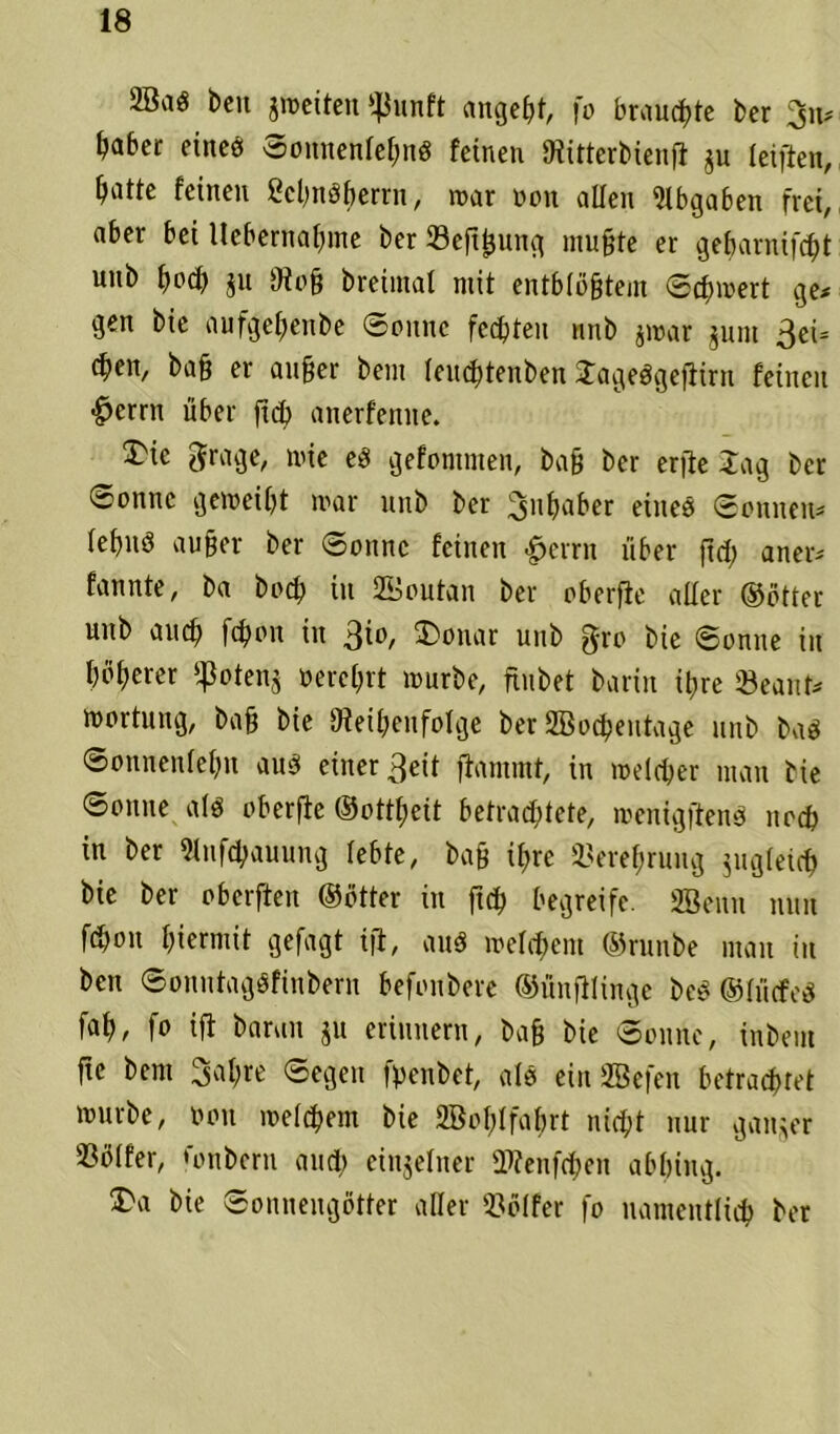 2Ba$ beu jweiten $unft angelt, fo brauste ber 3n* fyaber eines SonnenleßnS feinen ßiitterbienß $u leißen, ^atte feinen ßcßnößerrn, mar non allen Abgaben frei, aber bei llebernaßme ber 23eßßung mußte er geßarnifeßt uitb ßoeß ju 9toß breimat mit entblößtem Scßmert ge# gen bie aufgeßenbe Sonne fedpteu nnb jmar junt Sei- ten, baß er außer bem leueßtenben JageSgeßirn feinen •£>errn über ßd) anerfenne. 3>ie grage, mie es gefommen, baß ber erße lag ber ©onnc geweißt mar nnb ber ^nßaber eines Sonnen* leßnö außer ber Sonne feinen -fjerrn über ßd; aner* fannte, ba boeß in SKcutan ber oberße aller ©öfter nnb aueß feßon in 3io, Donar unb gro bie Sonne in ßößerer fßotenj oereßrt mürbe, ßnbet barin ißre Sßeant* mortung, baß bie ßteißeufolge ber 2Bod?entage unb baS Sonnenleßn aus einer geit flammt, in melcßer man bie Sonne als oberße ©ottßeit betrachtete, mcnigßenS noeß in ber Anfcßauung lebte, baß ißre Ünmeßrung jugfeitß bie ber oberßen ©öfter in ßcß begreife. SBeun nun feßou ßiermit gefagt iß, aus melcßent ©runbe man in ben SonutagSfinbern befonbere ©mißlinge beS ©lücfeS faß, fo iß baran ju erinnern, baß bie Sonne, inbeiit ßc bem 3aßre Segen fpenbet, als einSBefen betrachtet mürbe, oou melcßem bie 2öoßlfaßrt nießt nur ganzer 23ölfer, Umbern and; einzelner ÜRenfcßen abßiug. Da bie Sonnengötter aller Golfer fo namentlicß ber