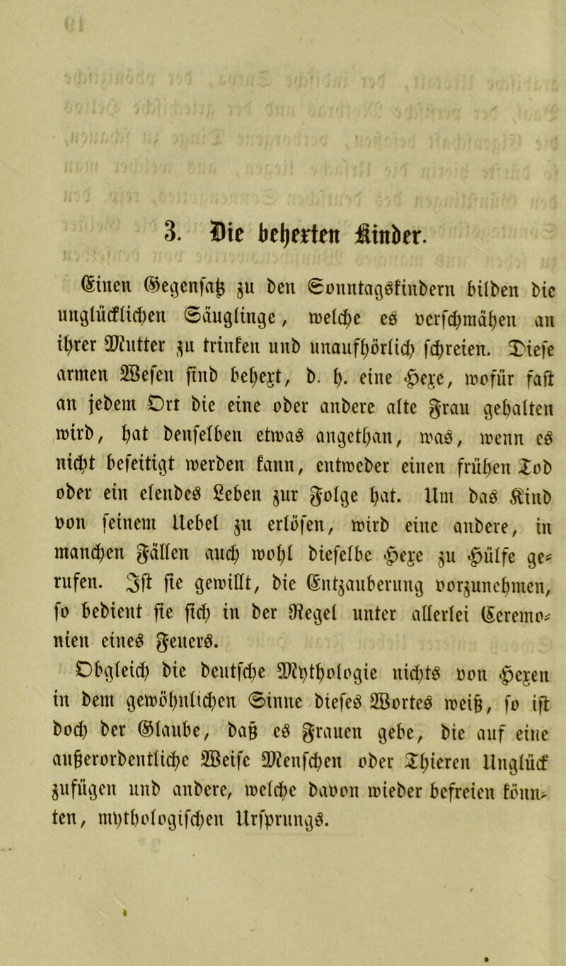 3. Die bewerten üinber. (Stncn ©egenfajj ju ben ©onntagöfinbern hüben Me unglücflichen ©auglütge, meiere es tocrfc^rrtä^en an it)rer Butter gu trinfen unb unauff>örricb fc^reien. 3)iefe armen 2Be|en ftitb hebest, b. f). eine «§>eje, wofür faft an jebent Ort bie eine ober anbere alte grau gehalten roü'b, hat benfetben etwas angethan, was, menn cS nicht befeitigt werben f’ann, entreebet einen frühen Job ober ein etenbeS ßebett jur golge hat. Unt bas ßittb oon feinem liehet jn erlöfen, reirb eine anbere, in manchen galten auch reotjl biefethe #eje gu «ßütfe ge* rufen. 3fl ftc gewillt, bie (Sntgaitberung oorgunehmen, fo hebieitt fte ftch in ber (Hegel unter allerlei (£eremo> nieit eiiteö geucrS. Obgleich bic beutfdie SRpthologie nichts non >pejen in bem gewöhnlichen ©inne biefeS 2BorteS reeifj, fo ifl hoch ber ©taube, ba§ cS grauen gebe, bie auf eine auüerorbentUche 2Beife 2Renfchen ober SJl;iereit Unglütf jufügeit unb anbere, welche baoon reieber befreien !onn> ten, mhthologifcheit UrfprungS.