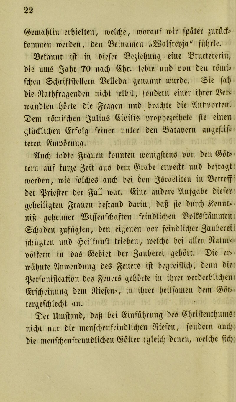 ©eniabliu erhielten, rodele, worauf wir (pater jurücf# fomnteu werben, ben ©einamen „üffialfrepja führte. ©efauut ift in biefer ©ejiehung eine ©ructererin, bie unib 3ahr 70 nach ©hr- lebte unb non ben römi* fcheit ©chriftftellern ©eüeba genannt würbe. Sie fah bie SRathfragenben nicht fetbft, fonbern einer ihrer ©er* wanbten f)övte bie gragen unb brachte bie Antworten. Dem römifcheu 3uliub ©ioüib prophezeite fte einen glücftichen (Srfolg feiner unter ben ©ataoern angejtif# teten Empörung. 31 uch tobte grauen fonnten weuigfteub von ben ©öt# tern auf furje 3eit and benr ©rabe erwed’t unb befragt; werben, wie folcpeb auch hei ben ^öraeliten in ©etreff bei* iiefter ber gall war. ©ine anbere Aufgabe biefer geheiligten grauen befianb barin, ba§ fie burch $ennt# nih geheimer SBiffeufchaften feinbüdien ©olfbftamm'ent ©(haben zufügten, ben eigenen vor feinblidjer 3aubcrei; fehlsten unb £cilfnuft trieben, welche bei allen SRatur* obifern in bab ©ebict ber 3auberei gehört. Die er# wähnte «Hnwenbung beb geuerb ift begreiflich, beim bie ‘Pcrfouification beb geuerb gehörte in ihrer oerberblidien ©rfcheinung beut liefen#, in ihrer heilfamen bem ©öt# tergefdplecht an. Der Umftaub, bah hei Sinführung beb ©hrifteuthnmb nicht nur bie menfdwnfciublidien (Riefen, fonbern auch Me menfchenfreunblichen ©öfter (gleich heuen, welche fid;