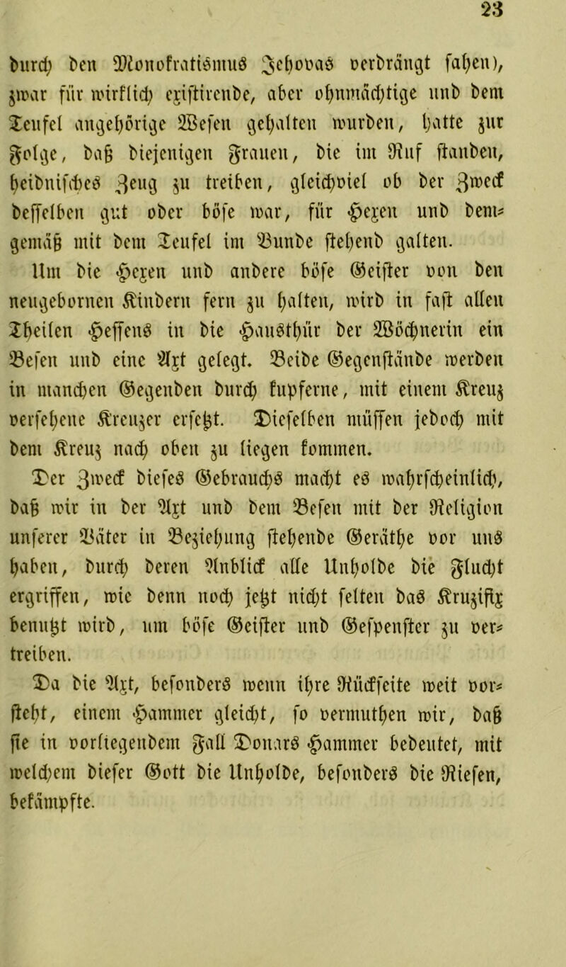 burd; t>cn fDtonofratiömuö Schönas Derbrängt fat)en), $mar für mir fl ich eriftirenbe, aber ohnmächtige unb bem Teufel ungehörige SBefen gehalten mürben, hatte jnr golge, bafj biejenigen grauen, bie int 9inf [tauben, heibnifdjeö 3CU9 äu treiben, gleichviel ob ber 3TOCCf beffelben gut ober böfe mar, für -fpejen unb bem# gemäß mit bem Teufel im ißunbe ftehenb galten. Um bie £>ejen nnb anbere böfe ©eifter Don ben nengebornen Ambern fern ju ^aUeit/ mirb in faft allen Iheilen <£>effenö in bie «gmuöthür ber SBßchnerin ein Sßefen nnb eine 2Ij;t gelegt. 23cibe ©egenftänbe merben in manchen ©egenben burch fupferne, mit einem $reu$ oerfehene ft’reujer eifert. Diefelben muffen feboch mit beni $reu$ nach oben 5U liegen fommen. Der 3>ve(f biefeö ©ebraudjö macht ed mahrfcheinlidf, ba§ mir in ber Uljt unb bem 33efeu mit ber Religion unferer Später in 'Begehung flehenbe ©eräthe vor und haben, burch beren 9tnblicf alle Unholbe bie gtud)t ergriffen, mie benn noch iefjt nid;t feiten bad Slrujifij benutjt mirb, um böfe ©eifter unb ©efpenfter ju Der# treiben. Da bie s)ljt, befonberd menn if;re Of lief feite meit vor# fleht, einem Jammer gleicht, fo Dermuthen mir, ba§ fie in Dorftegenbem galt Donars Jammer bebeutet, mit meldfem biefer ©oft bie ltnholbe, befonberd bie [Riefen, befämpfte.