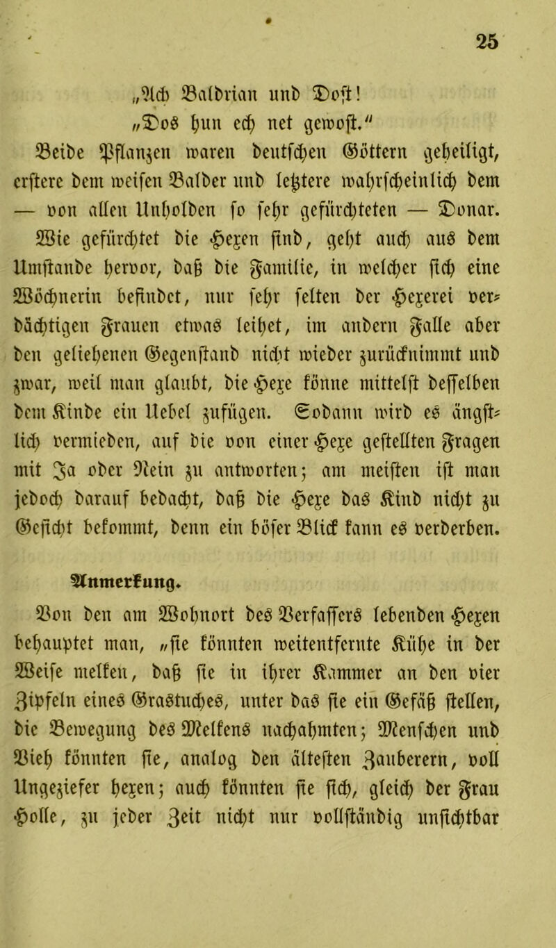 ,,i)ld) ©albrian unb £>oft! „$>od t)un ed) net gewojt. 23cit>e ‘Pflanzen waren beutfchen ©üttern geheiligt, crftere bcnt weifen halber nnb festere wafwfcheintich bern — non alten Utibotbcn fo fet>r gefürchteten — SDonar. 2Sie gefürchtet bie h>e;ren ftnb, geht and) and bern Umftanbe hervor, bah bie gamilie, in welcher ftd) eine Sööchnerin hefinbct, nur fefjr fetten bcr hejerei »ei* bärtigen grauen etwad leihet, im anbern gatte aber beit geliehenen ©egenftaub nicht wiebcr jurücfnimmt nnb jwar, weit man gtanbt, bie-heje tonne mittetft beffetben bau Äittbe ein Hebet zufügen. Sobann wirb ed angft* lieh fermieben, auf bie von einer £>eje geftettten gragen mit ^a ober Oiein ju antworten; am meiften ift man jeboef) barauf bebaut, bah bie £>eje bad Äinb nicht $u ©eftcht befommt, beim ein böfer 231icf tarnt ed »erberben. Slnmerfuitg. 2?on ben am Söohnort bed tßerfafferd tebenben ^>ejen behauptet man, «fie tonnten weitentfernte Jlithe in ber SBeife metfen, bah ftc in ihrer Kammer an ben vier ßipfetn eines ©radtueped, unter bad fte ein ©cfäh ftelten, bie Bewegung bed SDietfend uachahmten; 2)ienfd)en unb tßieh tonnten fte, analog ben ätteften 3uuberern, »ott Ungeziefer twsen; auch tonnten fte ftd), gleich her Srau hotte, ju jeber 3eif nicht nur »oltfMnbig unftchtbar