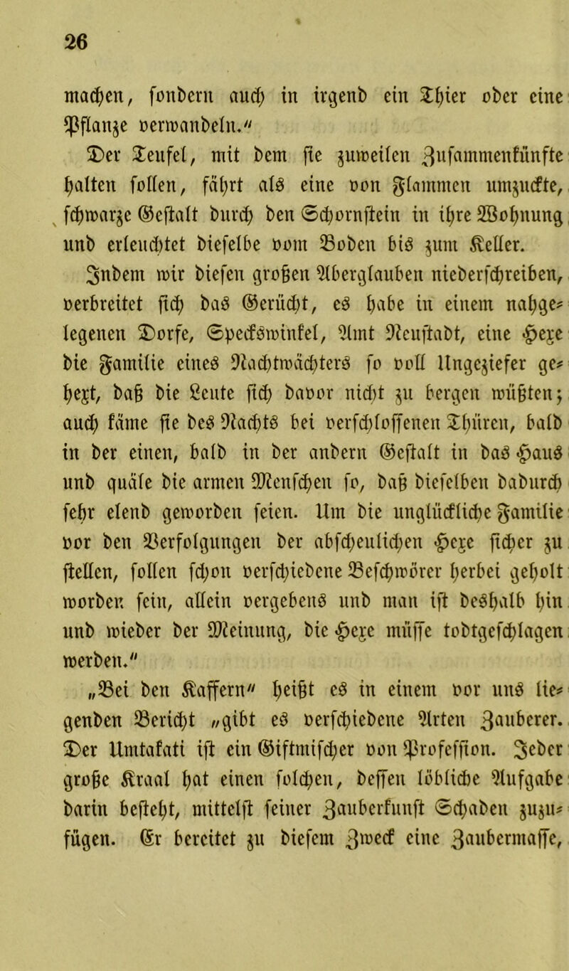 machen, fonbcrn aud) in irgenb ein £f)kr ober eine Pflanze oermanbeln. £>er Teufel, mit bem fie zumeilen 3ufflmmenfünfte galten folfen, fät>rt ald eine oon glammen nmjutfte, feßmarze ©efialt burd) ben ©cßornjlein in ü)re SBoßnung nnb erlaubtet biefelbe oom 33obcn bid jum heiler. 3nbem mir biefen großen Aberglauben nieberfeßreiben, oerbreitet jid) bad ©erüd;t, cd habe in einem naßge? legenen £>orfe, ©perfdminfel, Amt 9tcuftabt, eine <§>ej:e bie gamilie ciited 9tad)tmad)terd fo oolt Ungeziefer ge? fyejt, baß bie ßcute fid) baoov nid)t zu bergen müßten; arnf) fätne fte bed 9iad)td bei oerfd)Ioffenen Sinken, batb in ber einen, batb in ber anbern ©efialt in bad <§>aud unb quäle bie armen 9Jicnfd)eu fo, baß btefetbeu babureb febr elenb gemorben feien. Um bie unghicflicbe gamilie oor ben Verfolgungen ber abfd;eulid;en £>ere fteper ftellcn, folfen fd;on oerfdnebene Vefdnoörcr ßerbei geholt morben fein, allein oergebeud unb man ift bedßalb l)in unb mieber ber Meinung, bie <£eje muffe tobtgefc^Iagen merben. „Vei ben Gaffern beißt ed in einem oor und He? genben 33erid)t „gibt ed oerfdjicbcne Arten 3ai,berer. 2)er Umtafati ift ein ©iftntifd;er oon fprofeffion. 2>eber große &raal ßat einen foldjen, beffeit löbliche Aufgabe barin befielt, mittclft feiner 3auberfunft ©djabeit zuju? fügen. (Sr bereitet z» biefem 3luc^ einc 3ai,&cniialTe'