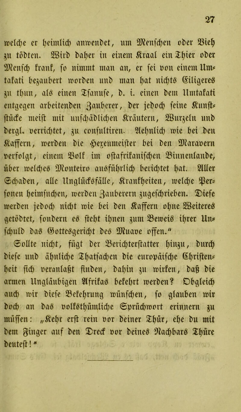 welche er tjetmUd) anmenbet, um SKenfchen ober 33ie^ $u tobten. 2Birb ba£>er in einem Äraal ein JI;ier ober fDZenfcf franf, fo nimmt man an, er (ei oou einem Um# tafati bezaubert morben unb man b>at nichts (SiXigereö ju tbun, als einen Jfanufe, b. i. einen bem Umtafati entgegen arbeitenben 3rtll£'cl*er, ber jebod? (eine Äunft# (tüd’e meift mit uufchäblidjen Ärautent, Söurjcht unb bergt. »errichtet, ju con(uttiren. Sehnlich mie bei beu Gaffern, merben bie >jpejenmei(ter bei ben $Zara»ern »erfolgt, einem 23olf im o(ta(rifani(d;en ©innenlanbe, über meines 2JZonteiro aiiö(üX)rIict> berietet t)at. 2111er Sdmbeu, alle lTnglitcföfälXe, Äranfheiten, meldfe f(3er# (onen hcim(ud)en, merben Zauberern jugei'dmeben. £)ie(e merben jebod) nicht mie bei ben Gaffern ohne Söeitereö getbbtet, (oubern ed fteljt ihnen jum 23emeid ihrer Un* (chutb bad ©ottedgericht bed SOZuaoe offen* Sollte nicht, fügt ber 23erichter(tatter hinp, burd) bie(e unb ähnliche Jhat(ad;cn bie europäifche ©hrifien# heit (ich »eranlaft (inben, bafin $u mtrfen, baf bie armen Ungläubigen Slfrifad belehrt merben? Obgleich aud) mir bic(e ©efefrung miinfehen, (o glauben mir hoch an bad »olfdthümlidfe @prüd)mort erinnern ju muffen: „^efr erft rein oor beiner 3;t>ür, ehe bu mit bem ginger allf ^en ®re<f Bor beineö 9iacf>barö 3:{)üre beute(t!*